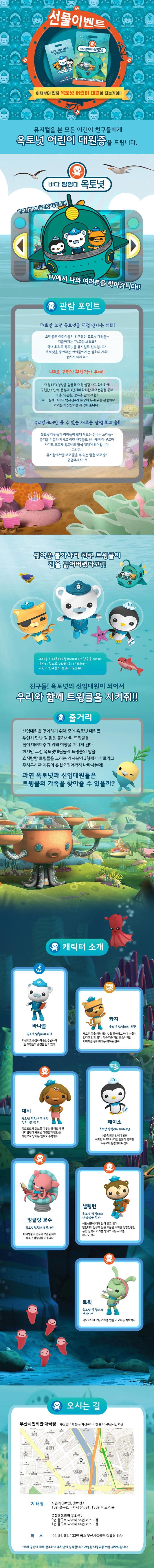 선물이벤트 이제부터 진짜 옥토넛 어린이 대원이 되는거야!! 뮤지컬을 본 모든 어린이 친구들에게 옥토넛 어린이 대원증을 드립니다. 바다 탐험대 옥토넛 바다탐험대 옥토넛 대원들이 TV에서 나와 여러분을 찾아갑니다!! 관람포인트 TV로만 보던 옥토넛을 직접 만나는 기회! 오랫동안 어린이들의 친구였던 옥토넛 대원들~ 지금까지는 TV로만 보셨죠? 국내 최초로 옥토넛을 뮤지컬로 선보입니다. 옥토넛을 좋아하는 아이들에게는 절호의 기회! 놓치지 마세요~ 저 깊은 심해 속까지 바다의 여러 모습 표층,약관층,암흑 층까지 여러 바닷속으로 탐험을! 미지의 바닷속을 탐험하다 보면 어느새 나도 옥토넛 대원!! 다양한 경험 인형만 팔던 기념품 숍... 이젠 식상하시죠? 옥토넛이 준비한 다양한 경험들을 만나보세요! 우리 아이를 위한 맞춤 경험들이 아이들의 상상력과 기쁨을 배로 키워줍니다. 귀여운 불가사리 친구 트윙클이 집을 잃어버렸다고?! 무서운 가시복어 3형제에게서 트윙클을 지키며 무사히 집으로 데려다주기 위해서는 어린이 친구들의 도움이 필요해! 친구들! 옥토넛의 신입대원이 되어서 우리와 함께 트윙클을 지켜줘!! 줄거리 신입대원을 맞이하기 위해 모인 옥토넛 대원들. 우연히 만난 길 잃은 불가사리 트윙클을 집에 데려다주기 위해 여행을 떠나게 된다. 하지만 그런 옥토넛대원들과 트윙클의 앞을 호시탐탐 트윙클을 노리는 가시복어 3형제가 가로막고 무시무시한 이름의 흡혈오징어까지 나타나는데! 과연 옥토넛과 신입대원들은 트윙클의 가족을 찾아줄 수 있을까? 캐릭터 소개 바나클 옥토넛 탐험대의 대장 자상하고 용감하며 솔선수범하여 늘 대원들의 존경을 받고 있다 콰지 옥토넛 탐험대의 부관 새로운 곳을 탐험하는 것을 좋아하고 바다 괴물이 있다고 믿고 있다. 좌충우돌 거친 모습이지만 거미게를 무서워하는 귀여운 친구 대시 옥토넛 탐험대의 통신 정보기술 장교 옥토포트의 정보를 다루는 엘리트 대원 바다탐험대 옥토넛 대원들의 탐험을 사진으로 남기는 임무도 수행한다 페이소 옥토넛 탐험대의 의무대원 수줍은 많은 겁쟁이 펭귄 하지만 아프거나 다친 동물이 있으면 누구보다 용감하게 나선다 잉클링 교수 옥토넛 탐험대의 창시자 바다생물의 연구와 보존을 위해 옥토넛 탐험대를 만들었따 셀링턴 옥토넛 탐험대의 해양생물 학자 해양생물에 대해 많이 알고 있어 탐험대의 임무에 많은 도움을 주지만 엉망진창인 운전 실력과 기계를 망가뜨리는 사고를 치기도 한다 트윅 옥토넛 탐험대의 엔지니어 옥토포드의 모든 기계를 만들고 고치는 척척박사 오시는 길 부산시민회관 대극장 부산광역시 동구 지성로 133번길 16 부산시민회관 지하철 서면역 1호선, 2호선 13번 출구로 나와서 54, 81, 133번 버스이용 종합운동장역 3호선 9번출고로 나와서 54번 버스이용 1번 출구로 나와서 44번 버스 이용 버스 44, 54, 81, 133번 버스 부산시설공단 정류장 하차 주차 공간이 매우 협소하여 주차난이 심각합니다. 가능한 대중교통을 이용 부탁드립니다.