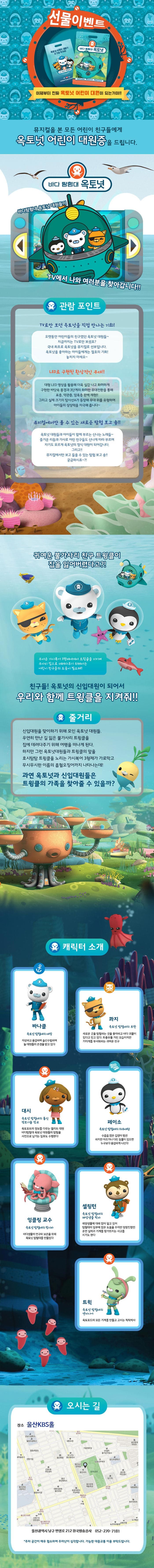 선물이벤트 이제부터 진짜 옥토넛 어린이 대원이 되는거야!! 뮤지컬을 본 모든 어린이 친구들에게 옥토넛 어린이 대원증을 드립니다. 바다 탐험대 옥토넛 바다탐험대 옥토넛 대원들이 TV에서 나와 여러분을 찾아갑니다!! 관람포인트 TV로만 보던 옥토넛을 직접 만나는 기회! 오랫동안 어린이들의 친구였던 옥토넛 대원들~ 지금까지는 TV로만 보셨죠? 국내 최초로 옥토넛을 뮤지컬로 선보입니다. 옥토넛을 좋아하는 아이들에게는 절호의 기회! 놓치지 마세요~ 저 깊은 심해 속까지 바다의 여러 모습 표층,약관층,암흑 층까지 여러 바닷속으로 탐험을! 미지의 바닷속을 탐험하다 보면 어느새 나도 옥토넛 대원!! 다양한 경험 인형만 팔던 기념품 숍... 이젠 식상하시죠? 옥토넛이 준비한 다양한 경험들을 만나보세요! 우리 아이를 위한 맞춤 경험들이 아이들의 상상력과 기쁨을 배로 키워줍니다. 귀여운 불가사리 친구 트윙클이 집을 잃어버렸다고?! 무서운 가시복어 3형제에게서 트윙클을 지키며 무사히 집으로 데려다주기 위해서는 어린이 친구들의 도움이 필요해! 친구들! 옥토넛의 신입대원이 되어서 우리와 함께 트윙클을 지켜줘!! 줄거리 신입대원을 맞이하기 위해 모인 옥토넛 대원들. 우연히 만난 길 잃은 불가사리 트윙클을 집에 데려다주기 위해 여행을 떠나게 된다. 하지만 그런 옥토넛대원들과 트윙클의 앞을 호시탐탐 트윙클을 노리는 가시복어 3형제가 가로막고 무시무시한 이름의 흡혈오징어까지 나타나는데! 과연 옥토넛과 신입대원들은 트윙클의 가족을 찾아줄 수 있을까? 캐릭터 소개 바나클 옥토넛 탐험대의 대장 자상하고 용감하며 솔선수범하여 늘 대원들의 존경을 받고 있다 콰지 옥토넛 탐험대의 부관 새로운 곳을 탐험하는 것을 좋아하고 바다 괴물이 있다고 믿고 있다. 좌충우돌 거친 모습이지만 거미게를 무서워하는 귀여운 친구 대시 옥토넛 탐험대의 통신 정보기술 장교 옥토포트의 정보를 다루는 엘리트 대원 바다탐험대 옥토넛 대원들의 탐험을 사진으로 남기는 임무도 수행한다 페이소 옥토넛 탐험대의 의무대원 수줍은 많은 겁쟁이 펭귄 하지만 아프거나 다친 동물이 있으면 누구보다 용감하게 나선다 잉클링 교수 옥토넛 탐험대의 창시자 바다생물의 연구와 보존을 위해 옥토넛 탐험대를 만들었따 셀링턴 옥토넛 탐험대의 해양생물 학자 해양생물에 대해 많이 알고 있어 탐험대의 임무에 많은 도움을 주지만 엉망진창인 운전 실력과 기계를 망가뜨리는 사고를 치기도 한다 트윅 옥토넛 탐험대의 엔지니어 옥토포드의 모든 기계를 만들고 고치는 척척박사  오시는 길 장소 울산KBS홀 울산광역시 남구 번영로 212 한국방송공사 052-270-7181 주차 공간이 매우 협소하여 주차난이 심각합니다. 가능한 대중교통 이용 부탁드립니다.