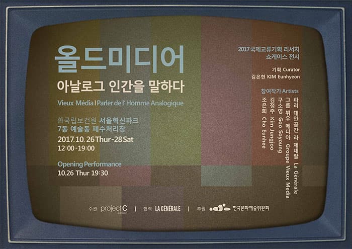 올드미디어 아날로그 인간을 말하다 Vieux Media, Parler de l’Homme Analogique 舊국립보건원 서울혁신파크, 7동 예술동 폐수처리장 2017. 10. 26(목) ？ 28(토) 오후 12시- 오후 7시 Opening Perfomance 10.26(목) 오후 7시 30분 2017국제교류기획리서치 쇼케이스 전시 기획 Curator 김은현 KIM Eunhyeon 참여작가 Artists 조은희 Cho Eunhee 김정주 Kim Jungjoo 구소영 Goo Soyoung 그룹 뷔우 메디아 Groupe Vieux Media (프랑스 파리 대안공간 라 제네랄 La Generale) 주관 : 프로젝트C 협력 : 라 제네랄 La Generale 후원 : 한국문화예술위원회