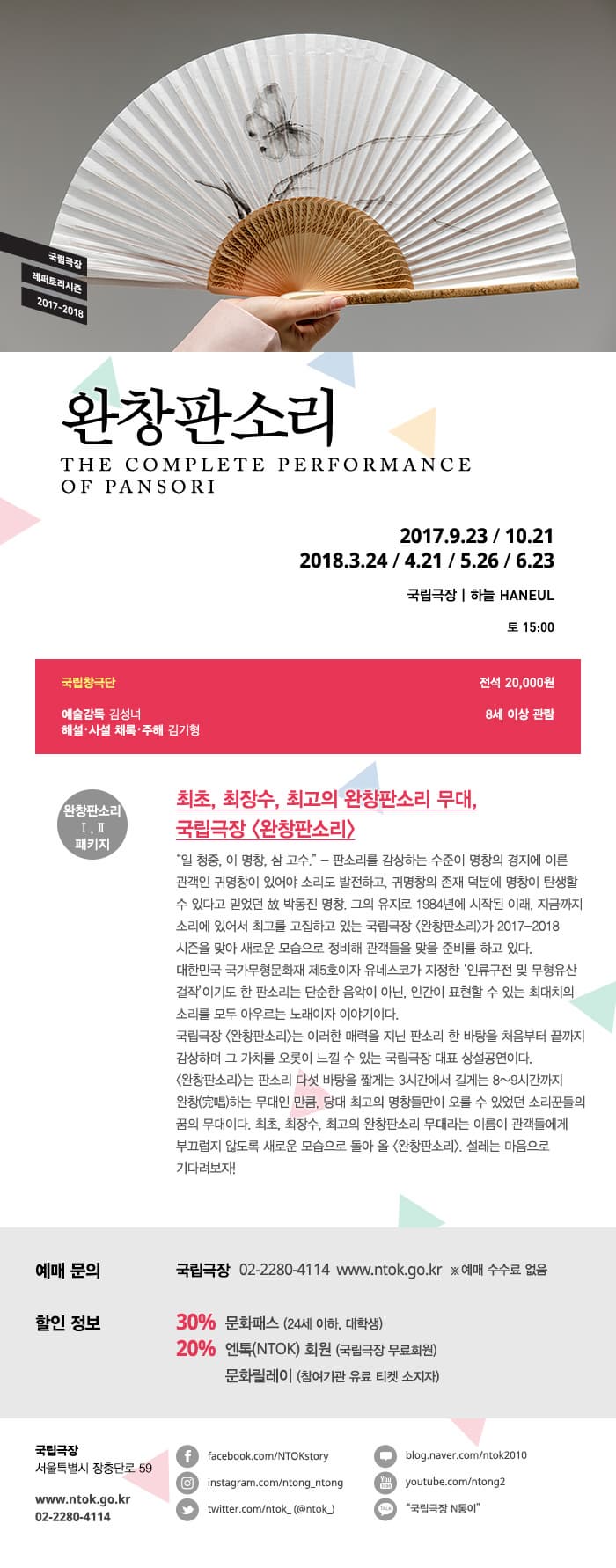 국립극장 레퍼토리시즌 2017~2018 완창판소리 2017.9.23 / 10.21 2018.3.24 / 4.21 / 5.26 / 6.23 국립극장 하늘 토 15:00 국립창극단 전석 20,000원 예술감독 김성녀 해설 사설 체록 주해 김기형 8세 이상 관람 완창판소리 I,III 패키지 최초,최장수,최고의 완창판소리 무대, 국립극장 완창판소리 일 청중 이 명창 삼 고수 - 판소리를 감상하는 수준이 명창의 경지에 이른 관객인 귀명창이 있어야 소리도 발전하고 귀명창의 존재 덕분에 명창이 탄생할 수 있다고 믿었던 박동진 명창 그의 유지로 1984년에 시작된 이래 지금까지 소리에 있어서 최고를 고집하고 있는 국립극장 완창판소리가 2017-2018시즌을 맞아 새로운 모습으로 정비해 관객들을 맞을 준비를 하고 있다. 대한민국 국가무형문화재 제5호이자 유네스코가 지정한 인류구전 및 무형유산 걸작이기도 한 판소리는 단순한 음악이 아닌 인간이 표현할 수 있는 최대치의 소리를 모두 아우르는 노래이자 이야기이다. 국립극장 완창판소리는 이러한 매력을 지닌 판소리 한 바탕을 처음부터 끝까지 감상하며 그 가치를 오롯이 느낄 수 있는 국립극장 대표 상설공연이다. 완창판소리는 판소리 다섯 바탕을 짧게는 3시간에서 길게는 8~9시간까지 완창하는 무대인 만큼 당대 최고의 명창들만이 오를 수 있었던 소리꾼들의 꿈의 무대이다. 최초 최장수 최고의 완창판소리 무대라는 이름이 관객들에게 부끄럽지 않도록 새로운 모습으로 돌아 올 완창판소리,설레는 마음으로 기다려보자! 예매 문의 국립극장 02-2280-4114 www.ntok.go.kr 예매 수수료 없음 할인 정보 30% 문화패스(24세 이하,대학생) 20% 엔톡(NTOK) 회원(국립극장 무료회원) 문화릴레이(참여기관 유료 티켓 소지자) 국립극장 서울특별시 장충단로 59 www.ntok.go.kr 02-2280-4114 facebook.com/NTOKstory instagram.com.ntong_ntong twitter.com/ntok(#ntok) blog.naver.com/ntok2010 youtube.com/ntok2 국립극장 N통이