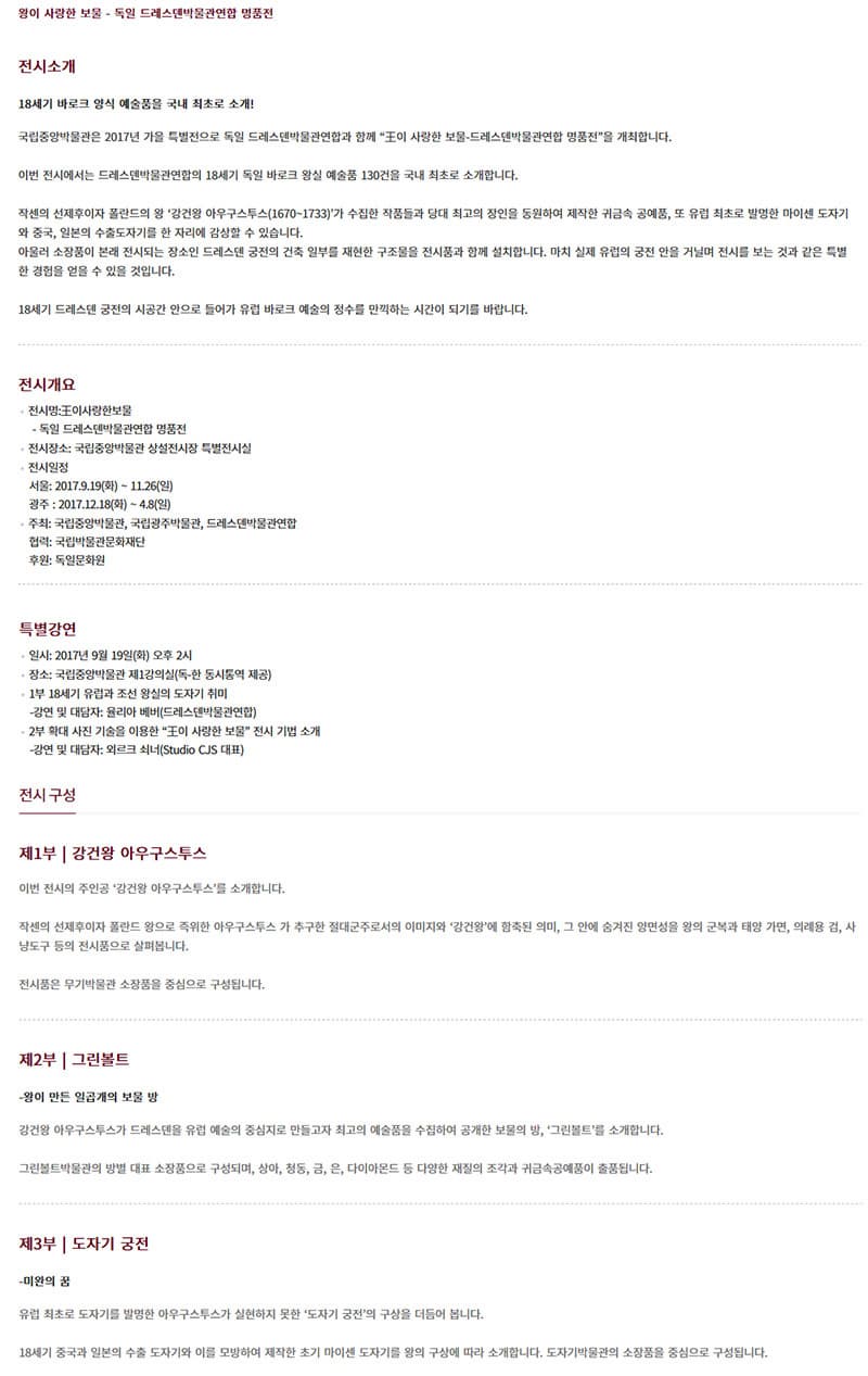 왕이 사랑한 보물 - 독일 드레스덴박물관연합 명품전 전시소개 18세기 바로크 양식 예술품을 국내 최초로 소개! 국립광주박물관은 2017년 서울에서 성황리에 전시를 마치고 광주에서 한번 더   독일 드레스덴박물관연합과 함께 王이 사랑한 보물-드레스덴박물관연합 명품전을 개최합니다. 이번 전시에서는 드레스덴박물관연합의 18세기 독일 바로크 왕실 예술품 130건을 국내 최초로 소개합니다. 작센의 선제후이자 폴란드의 왕 강건왕 아우구스투스(1670~1733)가 수집한 작품들과 당대 최고의 장인을 동원하여 제작한 귀금속 공예품, 또 유럽 최초로 발명한 마이센 도자기와 중국, 일본의 수출도자기를 한 자리에 감상할 수 있습니다. 아울러 소장품이 본래 전시되는 장소인 드레스덴 궁전의 건축 일부를 재현한 구조물을 전시품과 함께 설치합니다. 마치 실제 유럽의 궁전 안을 거닐며 전시를 보는 것과 같은 특별한 경험을 얻을 수 있을 것입니다. 18세기 드레스덴 궁전의 시공간 안으로 들어가 유럽 바로크 예술의 정수를 만끽하는 시간이 되기를 바랍니다. 전시개요 전시명: 王이 사랑한 보물 - 독일 드레스덴박물관연합 명품전 전시장소 : 중앙박물관 상설전시장 특별전시실 전시일정 서울: 2017.9.19(화) ~ 11.26(일) 광주 : 2017. 12. 18(화) ~ 4. 8(일) 주최 : 국립중앙박물관, 국립광주박물관, 드레스덴박물관연합 협력 : 국립박물관문화재단 후원: 독일문화원 특별강연 일시 : 일시: 2017년 9월 19일(화) 오후 2시 장소 : 국립중앙박물관 제1강의실(독-한 동시통역 제공) 1부 18세기 유럽과 조선 왕실의 도자기 취미 - 강연 및 대담자 : 율리아 베버 (드레스덴박물관연합)  2부 확대사진 기술을 이용한 王이 사랑한 보물 전시 기법 소개 - 강연 및 대담자 : 외르그 쇠너 (Studio CJS 대표) 전시 구성 제1부 강건왕 아우구스투스 이번 전시의 주인공 강건왕 아우구스투스를 소개합니다. 작센의 선제후이자 폴란드 왕으로 즉위한 아우구스투스가 추구한 절대군주로서의 이미지와 강건왕에 함축된 의미, 그 안에 숨겨진 양면성을 왕의 군복과 태양 가면, 의례용 검, 사냥도구 등의 전시품으로 살펴봅니다. 전시품은 무기박물관 소장품을 중심으로 구성됩니다. 제2부 그린볼트 - 왕이 만든 일곱개의 보물 방 강건왕 아우구스투스가 드레스덴을 유럽 예술의 중심지로 만들고자 최고의 예술품을 수집하여 공개한 보물의 방, 그린볼트를 소개합니다. 그린볼트박물관의 방별 대표 소장품으로 구성되며, 상아, 청동, 금, 은, 다이아 몬드 등 다양한 재질의 조각과 귀금속공예품이 출품됩니다. 제3부 도자기 궁전 - 미완의 꿈 유럽 최초로 도자기를 발명한 아우구스투스가 실현하지 못한 도자기 궁전의 구상을 더듬어 봅니다. 18세기 중국과 일본의 수출 도자기와 이를 모방하여 제작한 초기 마이션 도자기를 왕의 구성에 따라 소개합니다. 도자기박물관의 소장품을 중심으로 구성됩니다.