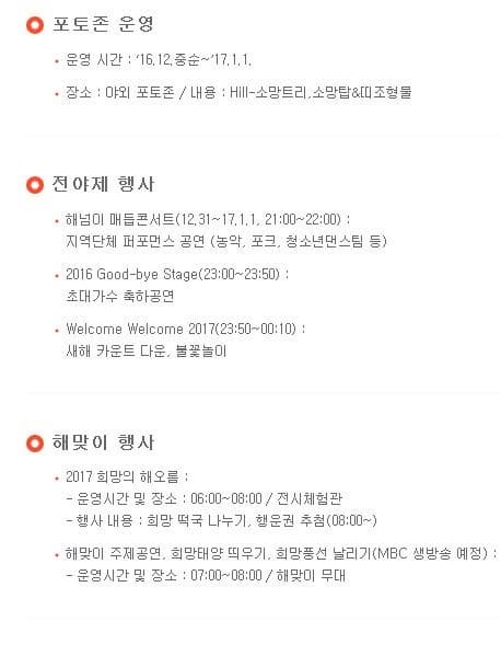 포토존 운영 운영 시간 16.12 중순~17.1.1 장소 야외 포토존 내용 Hill 소망트리 소망탑 띠조형물 전야제 향사 해넘이 매듭콘서트(12.31~17.1.1 21:00~22:00) 지역단체 퍼포먼스 공연(농악 포크 청소년댄스팀 등) 2016 Good bye Stage(23:00~23:50) 초대가수 축하공연 Welcome Welcome 2017(2:50~00:10) 새해 카운트 다운 불꽃놀이 해맞이 행사 2017 희망의 해오름 운영시간 및 장소 06:00~08:00 전시체험관 행사 내용 희망 떡국 나누기 행운권 추첨(08:00~) 해맞이 주제공연 희망태양 띄우기 희망풍선 날리기(MBC 생방송 예정): 운영시간 및 장소 07:00~08:00 해맞이 무대