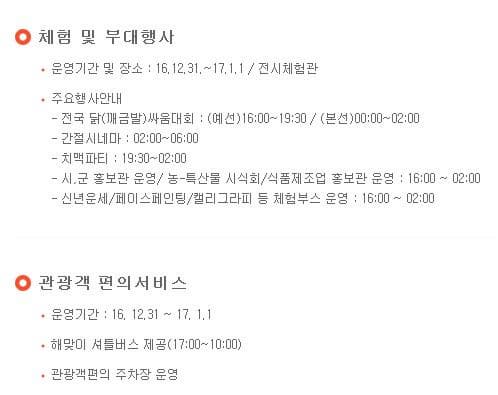 체험 및 부대행사 운영기간 및 장소 16.12.31~17.1.1 전시체험관 주요행사안내 전국 닭(깨금발) 싸움대회:(예선) 16:00~19:30 (본선) 00:00~02:00 간절시네마 02:00~06:00 치맥파티 19:30~02:00 간절시네마 02:00~06:00 치맥파티 19:30~02:00 시 군 홍보관 운영 농 특산물 시식회 식품제조업 홍보관 운영 16:00~02:00 신년운세 페이스페인팅 캘리그라피 등 체험부스 운영 16:00~02:00 관광객 편의서비스 운영기간 16.12.31~17.1.1 해맞이 셔틀버스 제공(17:00~10:00) 관광객편의 주차장 운영 