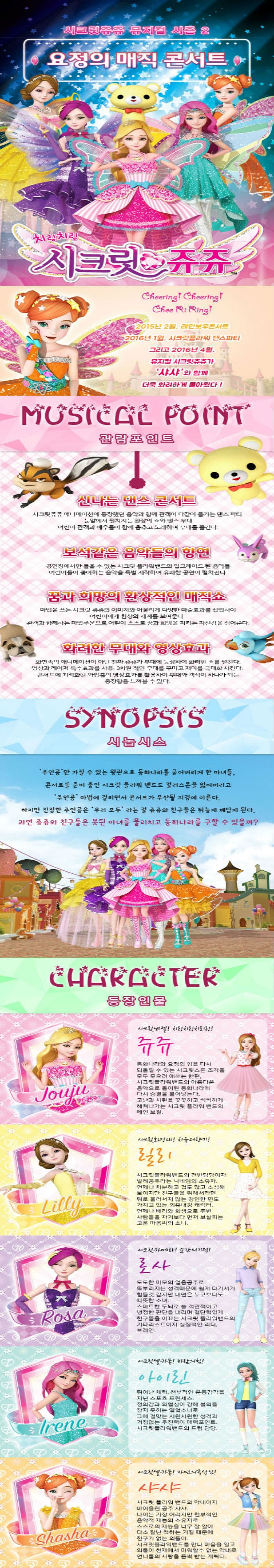 시크릿쥬쥬 뮤지컬 시즌2 요정의 매직 콘서트 치링치링 시크릿 쥬쥬 Chhering Chering Chee Ri Ring! 2015년 2월 레인보우콘서트 2016년 1월 시크릿플라워 댄스파티 그리고 2016년 4월 뮤지컬 시크릿쥬쥬가 샤샤와 함께 더욱 화려하게 돌아왔다! MUSICAL POINT 관람포인트 신나는 댄스콘서트 시크릿쥬쥬 애니메이션에 등장했던 음악과 함께 관객이 다같이 즐기는 댄스 파티 눈앞에서 펼쳐지는 환상의 쇼와 댄스무대 어린이 관객과 배우들이 함께 춤추고 노래하며 무대를 즐긴다. 보석같은 음악들의 향연 공연장에서만 들을 수 있는 시크릿 플라워밴드의 업그레이드 된 음악들 어린이들이 좋아하는 음악을 특별 제작하여 유쾌한 공연이 펼쳐진다. 꿈과 희망의 환상적인 매직쇼 마법을 쓰는 시크릿쥬쥬의 이미지와 어울리게 다양한 마술효과를 삽입하여 어린이에게 환상의 세계를 보여준다. 관객과 함께하는 마법주문으로 어린이 스스로 꿈과 희망을 지키는 자신감을 심어준다. 화려한 무대와 영상효과 화면속의 애니메이션이 아닌 진짜 쥬쥬가 무대에 등장하여 화려한 쇼를 펼친다. 영상과 레이저 특수효과를 사용 3차원 적인 무대를 꾸미고 재미를 극대화시킨다. 콘서트에 최적화된 와팝홀의 영상효과를 활용하여 무대와 객석이 하나가 되는 웅장함을 느껴볼 수 있다. SYNOPSIS 시놉시스 주인공만 가질 수 있는 왕관으로 동화나라를 굳어버리게 한 마녀들. 콘서트를 준비중인 시크릿 플라워 밴드도 컬러스톤을 잃어버리고 주인공 마법에 걸리면서 콘서트가 무산될 지경에 이른다. 하지만 진정한 주인공은 우리모두라는걸 쥬쥬와 친구들은 뒤늦게 깨닫게 된다. 과연 쥬쥬와 친구들은 못된 마녀를 물리치고 동화나라를 구할 수 있을까? CHARACTER 시크릿엔젤! 치링치링치리링! 쥬쥬 동화나라와 요정의 힘을 다시 되돌릴 수 있는 시크릿스톤 조각을 모두 모으려 애쓴ㄴ 한편 시크릿플라워밴드의 아름다운음악으로 돌이된 동화나라에 다시 숨결을 불어넣는다. 고난과 시련을 꿋꿋하고 씩씩하게 해쳐나가는 시크릿플라워 밴드의 메인 보컬 시크릿화장대! 치유의 향기! 릴리 시크릿플라워밴드의 건반담당이자 발레공주라는 닉네임의 소유자. 언제나 차분하고 겁도많고 소심해 보이지만 친구들을 위해서라면 뒤로 물러서지 않는 강인한 면도 가지고 있는 외유내강 캐릭터. 언제나 배려와 희생으로 주변사람들을 자기보다 먼저 보살피는 고운 마음씨의 소녀. 시크릿카메라! 순간의기적! 로사 도도한 미모의 얼음공주로 똑부러지는 성격때문에 쉽게 다가서기 힘들것 같지만 내면은 누구보다도 따뜻한 소녀. 스마트한 두뇌로 늘 객관적이고 냉정한 판단을 내리며 결단력있게 친구들을 이끄는 시크릿 플라워밴드의 기타리스트이자 실질적인 리더 브레인. 시크릿셀카폰! 바람의힘! 아이린 뛰어난 체력 천부적인 운동감각을 지닌 스포츠 프린세스 정의감과 의협심이 강해 불의를 참지 못하는 열혈소녀로 그에 걸맞는 시원시원한 성격과 거침없는 추진력이 매력포인트 시크릿플라워밴드의 드럼 담당 시크릿셀카폰! 자연의속삭임! 샤샤 시크릿 플라워 밴드의막내이자 바이올린 공주 샤샤. 나이는 가장 어리지만 천부적인 음악적 재능의 소유자로 스스로의 재능을 너무 잘 알아 다소 잘난 척하는 기질 때문에 친구가 없는 외톨이. 시크릿플라워밴드를 만나마음을 열고 외톨이 천재에서 미워할 수 없는 막내로 언니들의 사랑을 듬뿍 받는 캐릭터.