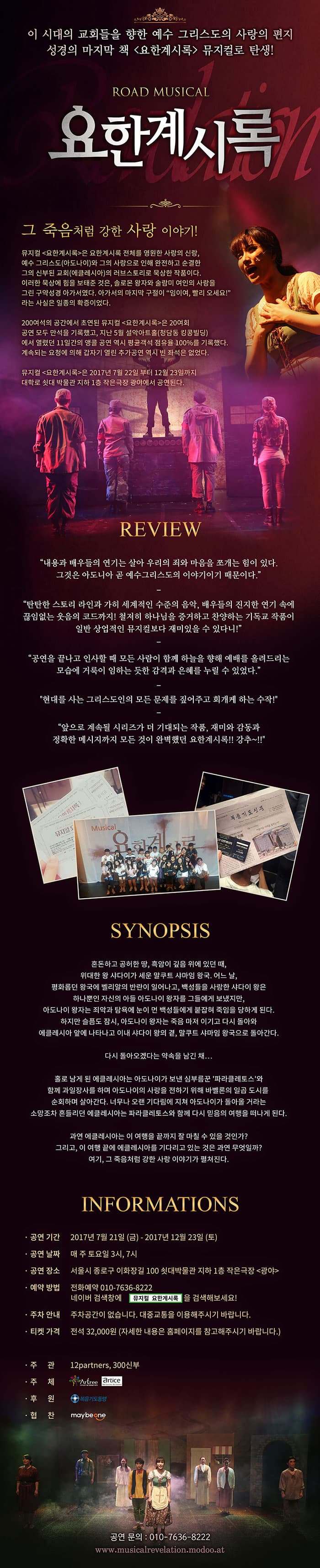 이 시대의 교회들을 향한 예수 그리스도의 사랑의 편지 성경의 마지막 책 요한계시록 뮤지컬로 탄생! ROAD MUSICAL 요한계시록 그의 죽음처럼 강한 사랑 이야기! 뮤지컬 요한계시록은 요한계시록 전체를 영원한 사랑의 신랑, 예술 그리스도(아도나이)와 그의 사랑으로 인해 완전하고 순결한 그의 신부된 교회(에클레시아)의 러브스토리로 묵상한 작품이다. 이러한 묵상에 힘을 보태준 것은, 솔로몬 왕자와 술람미 여인의 사랑을 그린 구약성경 아가서였다. 아가서의 마지막 구절이 임이여, 빨리 오세요! 라는 사실은 일종의 확증이었다. 200여석의 공간에서 초연된 뮤지컬 요한계시록은 20여회 공연 모두 만석을 기록했고, 지난 5월 설악아트홀(청담동 킹콩빌딩)에서 열렸던 11일간의 앵콜 공연 역시 평균객석 점유율 100%를 기록했다. 계속되는 요청에 의해 갑자기 열린 추가공연 역시 빈 좌석은 없었다. 뮤지컬 요한계시록은 2017년 7월 22일 부터 12월 23일까지 대학로 쇳대 박물관 지하 1층 작은극장 광에서 공연된다. REVIEW - 내용과 배우들의 연기는 살아 우리의 죄와 마음을 쪼개는 힘이 있다. 그것은 아도니아 곧 예수그리스도의 이야기이기 때문이다. - 탄탄한 스토리 라인과 가히 세계적인 수준의 음악, 배우들의 진지한 연기 속에 끊임없는 웃음의 코드까지! 철저히 하나님을 증거하고 찬양하는 기독교 작품이 일반 상업적인 뮤지컬보다 재미있을 수 있다니! - 공연을 끝나고 인사할 때 모든 사람이 함께 하는 하늘을 향해 예배를 올려드리는 모습에 거룩이 임하는 듯한 감격과 은혜를 누릴 수 있었다. - 현대를 사는 그리스도인의 모든 문제를 짚어주고 회개케 하는 수작 - 앞으로 계속될 시리즈가 더 기대되는 작품, 재미와 감동과 정확한 메시지까지 모든 것이 완벽했던 요한계시록!! 강추~!! SYNOPSIS 혼돈하고 공허한 땅, 흑암이 깊음 위에 있던 때, 위대한 왕 샤다이가 세운 말쿠트 샤마임 왕국, 어느 날, 평화롭던 왕국에 벨리알의 반란이 일어나고, 백성들을 사랑한 샤다이 왕은 하나뿐인 자신의 아들 아도나이 왕자를 그들에게 보냇지만, 아도나이 왕자는 죄악과 탐욕에 눈이 먼 백성들에게 붙잡혀 죽임을 당하게 된다. 하지만 슬픔도 잠시, 아도나이 왕자는 죽음 마저 이기고 다시 돌아와 에클레시아 앞에 나타나고 이내 샤다이 왕의 곁, 말쿠트 샤마임 왕국으로 돌아간다. 다시 돌아오겠다는 약속을 남긴 채... 홀로 남게 된 에클레시아는 아도나이가 보낸 심부름꾼 파라클레토스와 함께 과일장사를 하며 아도나이의 사랑을 전하기 위해 바벨론의 일곱 도시를 순회하며 살아간다. 너무나 오랜 기다림에 지쳐 아도나이가 돌아올 거라는 소망조차 흔들리던 에클레시아는 파라클레토스와 함께 다시 믿음의 여행을 떠나게 된다. 과연 에클레시아는 이 여행을 끝까지 잘 마칠 수 있을 것인가? 그리고, 이 여행 끝에 에클레시아를 기다리고 있는 것은 과연 무엇일까? 여기, 그 죽음처럼 강한 사랑 이야기가 펼쳐진다. INFORMATIONS 공연기간 : 2017년 7월 21일(금) ~ 2017년 12월 23일(토) 공연 날짜 매 주 토요일 3시, 7시 공연 장소 서울시 종로구 이화장길 100 쇠대박물관 지하 1층 작은극장 광야 예약방법 전화예약 010-7636-8222 네이버 검색창에 뮤지컬 요한계시록을 검색해보세요! 주차안내 주차공간이 없습닏. 대중교통을 이용해주시기 바랍니다. 티켓가격 전석 32,000원 (자세한 내용은 홈페이지를 참고해 주시기 바랍니다.) 주관 12partners, 300신부 주체 아트리 후원 복음기도동맹 협찬 maybeone 공연 문의 : 010-7636-8222 www.musicalrevelation.modoo.at