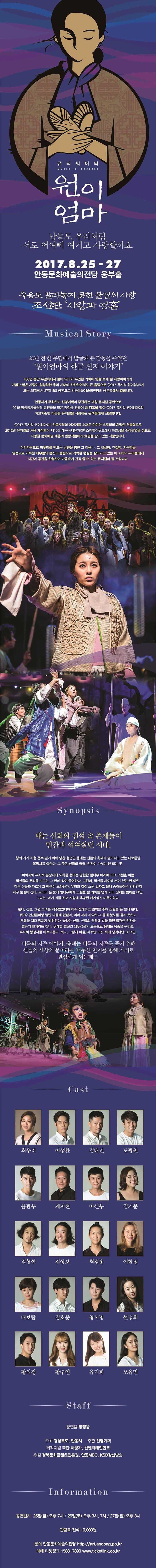 뮤직씨어터 원이엄마 남들도 우리처럼 서로 어여삐 여기고 사랑할까요 2017.8.25~27 안동문화예술의전당 웅부홀 죽음도 갈라놓지 못한 불멸의 사랑 조선판 사랑과 영혼 Musical Story 20년 전 하 무덤에서 발굴돼 큰 감동을 주었던 원이엄마의 한글 편지 이야기 450년 동안 무덤속에서 들어 있다가 우연한 기회에 빛을 보게 된 사랑이야기가 가볍고 얕은 사랑이 일상화한 우리 시대에 잔잔하면서도 큰 울림으로 2017 뮤지컬 원이엄마가 오는 25일에서 27일 4회 공연으로 안동문화예술의전당의 웅부홀에서 열립니다. 안동시가 주최하고 신명기획이 주관하는 대형 뮤지컬 공연으로 2018 평창동계올림픽 총연출을 맡은 양정웅 연출이 총 감독을 맡아 2017 뮤지컬 원이엄마의 지고지순한 마음을 사랑하는 관객들에게 전달합니다. 2017 뮤지컬 원이엄마는 안동지역의 이야기를 소재로 탄탄한 스토리와 치밀한 연출력으로 2012년 뮤지컬로 처음 제작되어 제10회 대구국제뮤지컬페스티벌어워즈에서 특별상을 수상하였을 정도로 다양한 문화예술 계층의 관람객들에게 호평을 받고 있는 작품입니다. 머리카락으로 미투리를 만드는 남편을 향한 그 마음... 그 절실함, 간절함, 지극함을 열정으로 가득찬 배우들의 몸짓과 울림으로 각박한 현실을 살아가고 있는 이 시대의 우리들에게 시간과 공간을 초월하여 망므속에 간직 할 수 있는 뮤지컬이 될 것입니다. Synopsis 때는 신화와 전설 속 존재들이 인간과ㅣ 섞여살던 시대. 형의 과거 시험 운수 빌기 위해 당찬 청년의 응태는 신들의 축제가 벌어지고 있는 대보름날 봉정사를 향한다. 그 곳은 신들의 영억 인간이 가서는 안 되는 곳. 여차저차 무사히 봉정사에 도착한 응태는 영험한 별나무 아래에 모여 소원을 비는 잠신들의 무리를 보고는 그 안에 섞여 들어간다. 그런데 잡신들 사이에 끼어 있는 한 여린 다른 신들과 다르게 그 행색이 초라하다. 우리와 같이 소원 빌자고 몰래 숨어들어온 인간인지 자꾸 눈길이 간다. 드디어 운 좋게 별나무에게 소원을 빌 기회를 얻게 되어 정체를 밝히는 여인 그녀는 과거 죄를 짓고 지상에 추방된 애기삼신 미룩이었다. 헌데 신들 그런 그녀를 저주받았다며 아주 천대하고 면박을 주며 소원을 못 빌게 한다. 뭐야? 인간들이랑 별반 다를게 없잖아. 어찌 저리 사악하냐 응태 분노를 참지 못하고 호통을 치다 정체가 밝혀진다. 놀라는 신들. 신들의 영역에 발을 들인 불경한 인간을 벌하기 덮치려는 찰나. 위대한 별신인 남두성군의 도움으로 응태난 목숨을 구하고 무사히 봉정사를 빠져나온다. 허나 그렇게 며칠 자꾸만 머릿 속에 생각나던 그 여인 미륵의 저주 이야기 응태는 미륵의 저주를 풀기 위해 신들의 세상의 문이라는 백두산 천지를 향해 가기로 결심하게 되는데... Cast 최우리 이성환 김대진 도광원 윤관우 계지현 이신우 김기분 임형섭 김상보 최경훈 이화정 배보람 김호준 왕시명 설장희 황의정 황수연 유지희 오유민 Staff 총연출 양정웅 주최 경상북도 안동시 주관 신명기획 제작지원 극단 여행자 한엔터테인먼트 후원 경북문화콘텐츠진흥원 안동MBC KSB 강산방송 Information 공연일시 25일(금) 오후 7시 26일(토) 오후3시, 7시 27일(일) 오후 3시 관람료 전석 10,000원 문의 안동문화예술의전당 https://art.andong.go.kr 예매 티켓링크 1588-7890 www.ticketlink.co.kr