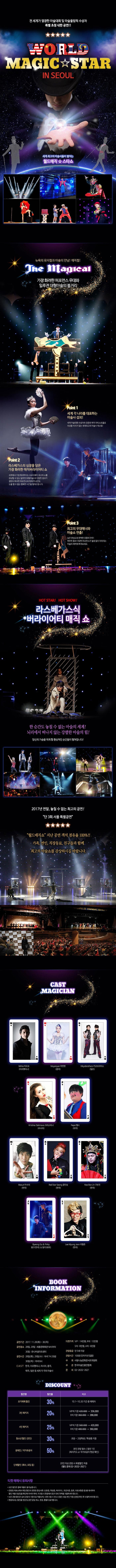 전 세계가 열광한 마술대회 및 마술올림픽 수상자 특별 초청 내한 공연!! WORLD MAGIC STAR IN SEOUL 세계최고의 마술사들이 펼치는 월드매직 스타쇼 뉴욕의 뮤지컬과 마술의 만남! 매직컬! The Magical 가장 화려한 퍼포먼스 무대와 일루젼 대형마술의 볼거리 Point 1 세계 각 나라를 대표하는 마술사 섭외! 세계 마술대회 수상자와 검증된 매직 아티스트들로 의심할 여지가 없는 세계최고의 마술사 캐스팅!  Point 2 라스베가스의 심장을 담은 가장 화려한 매직버라이어티쇼 세계에서 가장 화려하다는 브로드웨이 최고의 쇼를 감상할 수 있는 일루젼(대형마술)과 다양한 장르가 결합된 화려한 퍼포먼스와 함께 한 순간도 눈을 뗄 수 없는 행복한 시간을 펼쳐드립니다. Point 3. 최고의 무대매너와 마술쇼 연출! 높은 완성도와 완벽한 호흡의 안무! 현란한 춤과 다양한 퍼포먼스가 쉴새없이 이어지는 마술의 매력에 빠져보세요. 월드매직스타 WorldMgicStar in Seoul