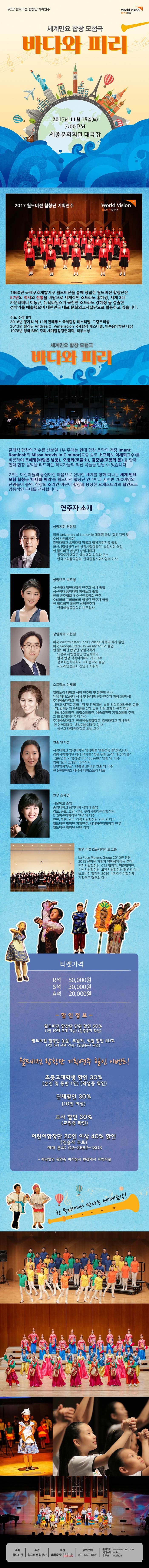 2017 월드비전 합창단 기획연주 World Vision 월드비전 합창단 세계민요 합창 모험극 바다와 피리 2017년 11월 18일(토) 7:00PM 세종문화회관 대극장 2017 월드비전 합창단 기획연주 월드비전 합창단 1960년 국제구호개발기구 월드비전을 통해 창립한 월드비전 합창단은 57년의 역사와 전통을 바탕으로 세계적인 소프라노 홍혜경, 세계3대 카운터테너 이동규, 뉴욕타임스가 극찬한 소프라노 강혜정 등 걸출한 성악가를 배출했으며 대한민국 대표 문화외교사절단으로 활동하고 있습니다. 주요 수상내역 2016년 헝가레 제 11화 칸테무스 국제합창 페스티벌 그랑프리상 2013년 필리핀 Andrea O .Veneracion 국제합창 페스티벌 민속음악부분 대상 1978년 영국 BBC 주최 세계합창경연대회 최우수상 세계민요 합창 모험극 바다와 피리 클래식 합창의 진수를 선보일 1부 무대는 현대 합창 음악의 거장 Imant Raminsh의 Missa brevls in C minor(곡중 솔로 소프라노 이세희교수)를 비롯하여 조혜영(바람은 남풍) 오병희(코뿔소) 김준범(고향의 봄) 등 한국 현대 합창 음악을 리드하는 작곡가들의 최신곡들을 만날 수 있습니다. 2부는 어린이들의 동심어린 마음으로 신비한 세계를 향해 떠나는 세계민요 모험 합창극 바다와 피리를 월드비전 합창단 버전과 연주반과 지역반 200여명의 단원들이 출연 천상의 소리인 어린이 합창과 웅장한 오케스트라의 협연으로 감동적인 무대를 선사합니다. 연주자 소개 상임지휘 권영일 미국 University of Louisville 대학원 졸업(합창지휘 및 오케스트라 지휘) 중앙대학교 음악대학 작곡과 합창지휘전공 졸업 마산 시립합창단(현 창원시립합창단) 상임지휘 역임 현 월드비전 합창단 상임지휘자 동덕여자대학교 예술대학 성악과 교수 한국교회음악협회 한국합창지휘자협회 이사 상임반주 박주형 성신여대 일반대학원 반주과 석사 졸업 성신여대 음악대학 피아노과 졸업 한국 반주협회 우수신인음악회 연주 오페라마 프리마베라 합창단 반주자 역임 현 월드비전 합창단 상임반주자 한국예술종합학교 반주강사 상임작곡 이현철 미국 Westminster Choir College 작곡과 석사 졸업 미국 Georgia Stage University 작곡과 졸업 현 월드비전 합창단 상임작곡가 의정부 시립합창단 전임작곡가 한국 합창 작곡 아카데미 지도교수 장로회신학대학교 교회음악과 출강 새노래명성교회 찬양대 지휘자 소프라노 이세희 일리노이 대학교 성악 연주학 및 문헌학 박사 뉴욕 매네스음대 석사 및 동대학 전문연주자 과정(장학생) 추계예술대학교 학사 시카고 벨칸도 콩쿨 1위 및 전체대상 뉴욕 리릭오페라극장 콩쿨 1위 알렉산더 국제콩쿨 2위 뉴욕 리릭 오페라 극장 데뷔 서울시오페라단 국립오페라단 예술의전당 기획오페라 주역 그 외 오페라단 주역 다수 추계예술대학교 한국예술종합학교 중앙대학교 강사역임 현 연세대학교 백석예술대학교 강사 성산효 대학원대학교 초빙 교수 연출 안지선 서강대학교 영상대학원 영상예술 연출전곡 졸업 강릉시립합창단 창작뮤지컬 꿈을위한 노래 환상의 숲 극본 연출 외 합창음악극 bus486 연출 외 다수 영화 오직 그대만 각색작가 단편영화 우표 여름을 보내다 연출 외 다수 현 문화콘텐츠 제작사 타피스토리 대표 안무 조세경 서울예고 졸업 중앙대학교 음악대학 성악과 졸업 김포 군포 고양 성남 구리시립어린이합창단 CTS 어린이합창단 안무 외 다수 인천 부천 원주 강릉 시립합창단 안무 외 다수 월드비전 합창단 기획연주 세계어린이합창제 안무 월드비전 합창단 단원 역임 협연 라퓨즈플레이어즈그룹 La Fuse Players Group 2010년 창단 2012 윤학원 지휘자 명예음악감독 추대 인천시립합창단 CTS 합창제 청춘합창단 수원시립합창단 고양시립합창단 협연외 다수 월드비전 합창단 2016 세계어린이합창제 기획연주 협연외 다수 티켓가격 R석 50,000원 S석 30,000원 A석 20,000원 할인정보 월드비전 합창단 단원 할인 50%(1인 10매 구매 가능) 인증문자 확인 월드비전 합창단 동문, 후원자, 직원할인 50% (1인 5매 구매 가능) 인증문자 확인 월드비전 합창단 기획연주 할인 이벤트! 초중고대학생 할인 30%(본인 및 동반 1인) 학생증 확인) 단체할인 30%(10인 이상) 교사 할인 30%(교원증 할인) 어린이합창단 20인이상 40%할인 인솔자 무료 예매 문의 02-2662-1803 해당할인 확인증 미지참시 현장에서 차액지불 한 무대에서 만나는 세계음악! 주최 월드비전 주관 월드비전 합창단 후원 음악춘추 CHOIR ORGAN 공연문의 02-2662-1803 홈페이지 www.wvchoir.or.kr 페이스북 vvvkvv 유투브 wvchoir