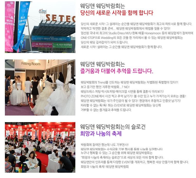 웨딩앤 웨딩박람회는 당신의 새로운 시작을 함께 합니다. 당신의 새로운 시작! 그 설레이는 순간을 웨딩앤 웨디압갊회가 최고의 파트너로 함께 합니다. 막막하고 막연한 결혼준비. 웨딩앤 웨딩박람회에서 해법을 찾을 수 있다! 엄선된 국내 외 최고의 Studio Dress M.U 한복 예물 Honeymoon등의 웨딩업체가 참여하여 ONE STOP으로 Wedding의 모든 것을 한 자리에서 볼 수 있는 웨딩앤 웨딩박람회는 당신의 웨딩 길라잡이가 되어 드립니다. 새로운 시작! 설레이는 그 순간을 웨딩앤 웨딩박람회가 함께 합니다. 웨딩앤 웨딩박람회는 즐거움과 더불어 추억을 드립니다. 웨디박람회의 Trend를 선도하는 웨딩앤 웨딩박람회는 차별화된 특별함이 있다?! 보고 듣기만 했던 지루한 박람회...? NO! 웨딩드레스 피팅 턱시토피팅 메이크업 시연을 통해 결혼식 미리보기! PHOTO ZON에서 사진찍고 추억 남기기! 볼 수만 있고 누가 가져가는지 모르는 경품! 웨딩앤 웨딩박람회는 내가 주인공이 될 수있다! 현장에서 추첨하고 인증샷 남기기! 따라 할 수 없는 톡! 톡! 튀는 EVENT로 웨딩앤 웨딩박람회는 당신께 거부할 수 없는 즐거움과 추억을 드립니다. 웨딩앤 웨딩박라회는의 슬로건 희망과 나눔의 축제 박람회에 참여만 했는데 나도 기부천사! 웨딩앤 웨딩박람회는 수익금을 기부 행사를 통해 나눔을 실천합니다. 누구나 행복할 수 있는 그 순간을 위해 웨딩앤 웨딩박람회는 희망과 나눔의 축제라는 슬로건으로 세상의 모든 이와 함께합니다. 웨딩엔만의 인프라를 통해 다양한 EVENT를 개최하고 행복한 세상 만들기에 함께 합니다. 희망과 나눔의축제! 웨딩앤 웨딩박람회