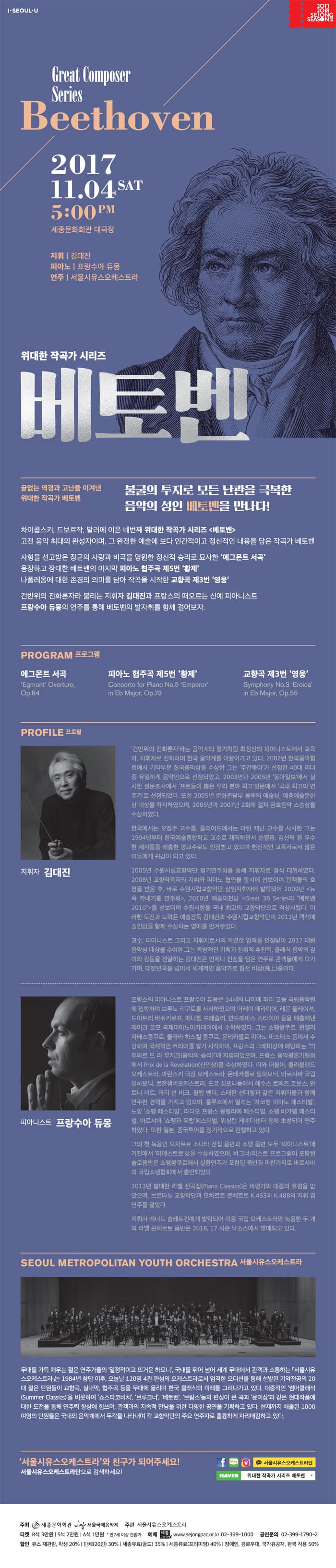 I SEOUL U 2017 2018 Sejong SEASON Great Composer Series Beethoven 2017.11.04 SAT 5:00 PM  세종문화회관 대극장 지휘 | 김대진 피아노 | 프랑수아 듀몽  연주 | 서울시유스오케스트라 위대한 작곡가 시리즈 베토벤 끝없는 역경과 고난을 이겨낸 위대한 작곡가 베토벤 불굴의 투지로 모든 난관을 극복한 음악의 성인 베토벤을 만나다! 차이콥스키, 드로브작, 말러에 이은 네번째  위대한 작곡가 시리즈 베토벤 고전 음악 최대의 완성자이며, 그 완전한 예술에 보다 인간적이고 정신적인 내용을 담은 작고가 베토벤 사형을 선고받은 장군의 사랑과 비극을 영원한 정신적 승리로 묘사한 에그몬트 서곡 웅장하고 장대한 베토벤의 마지막 피아노 협주곡 제5번 황제 나폴레옹에 대한 존경의 의미를 담아 작곡을 시작한 교향곡 제3번 영웅 건반위의 진화론자라 불리는 지휘자 김대진과 프랑스의 떠오르는 신예 피아니스트 프랑수아 듀몽의 연주를 통해 베토벤의 발자취를 함께 걸어보자. PROGRAM 프로그램 에그몬트 서곡 Egmont Overture, 피아노 협주곡 OP.84 피아노 협주곡 제5번 황제  Concerto for Piano No.5 Emperor in Eb major, Op.73 교향곡 제3번 영웅 Symphony No. 3 Eroica in Eb Major, Op.55 PROFILE 프로필 지휘자 김대진 전반위의 진화론자라는 음악계의 평가처럼 최정상의 피아니스트에서 교육자, 지휘자로 진화하며 한국 음악계를 이끄러아고 있다. 2002년 한국음악협회에서 기악부문 한국음악상을 수상한 그는 주간동아가 선정한 40대 리덩 중 유일하게 음악인으로 선정되었고, 2003년과 2005년 동아일보에서 실시한 설문조사에서 프로들이 뽑은 우리 분야 최고 설문에서 국내 최고의 연주가로 선정되었다.  또한 2005년 문화관광부 올해의 예술상, 예총예술문화상 대상을 차지하였으먀, 2005년과 2007년 2회에 걸쳐 금호음악 스승상을 수상하였다. 한국에서는 오정주 교수를, 줄리어드에서는 마틴 캐닌 교수를 사사한 그는 1994년부터 한국예술종합학교 교수로 재직하면서 손열음, 김선욱 등 우수한 제자들을 배출한 명교수로도 인정받고 있으며 헌신적인 교육자로서 많은 이드에게 귀감이 되고 있다. 2005년 수원 시립교향악단 정기연주회를 통해 지휘자로 정식 데뷔하였다. 2008년 교향악축제의 지휘와 피아노 협연을 동시에 선보이며 관객들의 호평을 받은 후, 바로 수원시립교향악단 상임지휘자에 발탁되어 2009년 뉴욕 카네기홀 연주회, 2010년 예술의전당 Great 3B Series의 베토벤 2010 를 선보이며 수원시향을 국내 최고의 교향악단으로 격상시켰다. 이러한 도전과 노력은 예술감독 김대진과 수원시립교향악단이 2011년 객석예술인상을 함께 수상하는 영예를 안겨주었다. 교수, 피아니스트 그리고 지휘자로서의 특별한 업적을 인정받아 2017 대원음악상 대상을 수여한 그는 독창적인 기획과 진취적 추진력, 클래식 음악의 깊이와 감동을 전달하는 김대진은 언제나 진심을 담은 연주로 관객들에게 다가가며, 대한민국을 넘어서 세계적인 음악가로 힘찬 비상(飛上)중이다. 피아니스트 프랑수아 듀몽 프랑스의 피아니슽 프랑수아 듀몽은 14세의 나이에 파리 고등 국립음악원에 입학하여 브루노 리구토를 사사하였으며 머레이 페라이어, 레온 플레이셔, 드미트리 바쉬키로프, 메나헴 프레슬러, 안드레아스 스타이어 등을 배출해낸 레이크 코모 국제 피아노아카데미에서 수학하였다. 그는 쇼팽콩쿠르, 퀸엘리자베스콩쿠르, 클라라 하스킬 콩쿠르, 몬테카를로 필아노 마스터스 등에서 수상하며 국제적인 커리어를 쌓기 시작하며, 프랑스의 그래미상에 해당하는 박투와르 드라 무지크(음악의 승리)에 지명되었으며, 프랑스 음악평론가협회에서 Prix de la Revelation(신인상)을 수상하였다. 이와 더불어, 클리블랜드 오케스트라, 마린스키 극장 오케스트라, 몬테카를로 필하모닉, 바르샤바 국립필하모닉, 로잔챔버오케스트라, 도쿄 심포니등에서 헤수스 로페즈 코보스, 안토니 비트, 아리 반 비크, 필립 벤터, 스테판 샌더링과 같은 지휘자들과 함께 연주한 경력을 가지고 있으며, 툴루즈에서 열리는 자코뱅 피아노 페스티벌, 노앙 소팽 페스티벌, 라디오 프랑스 몽펠리에 페스티벌, 쇼팽 바가텔 페스티벌 바르샤바 소팽과 유럽 페스티벌, 워싱턴 케네디센터 등에 초청되어 연주하였다. 또한 일본, 중국투어를 정기적을고 진행하고 있다. 그의 첫 녹음인 모차르트 소나타 전집 음반과 쇼팽 음반 모두 피아니스트  매거진에서 마에스트로상을 수상하였으며, 바그너/리스트 프로그램이 포함된 솔로음반은 쇼팽콩쿠르에서 실황연주가 포함된 음반과 마찬가지로 바르샤바의 국립쇼팽협외에서 출반되었다. 2013년 발매한 라벨 전곡집(Piano Classcs)은 비평가와 대중의 호평을 받았으며, 브르타뉴 교향악단과 모차르트 콘체르토  K.453 과 K.448의 지휘 겸 연주를 맡았다. 지휘자 레너드 슬래트킨에게 발탁되어 리옹 국립 오케스트라와 녹음한 두 개의 라벨 콘체르토 음반은 2016. 17 시즌 낙소스에서 발매되고 있다. SEOUL METROPOLITAN YOUTH ORCHESTRA 서울시유스오케스트라 무대를 가득 채우는 젊은 연주가들의 열정적이고 뜨거운 하모니, 국내를 뛰어 넘어 세계 무대에서 관객과 소통하는 서울시유스오케스트라는 1984년 창단 이후, 오늘 120명 4관 편성의 오케스트라로서 엄격한 오디션을 통해 선발된 기악전공의 20대 젊은 단원들이 교향곡, 실내악, 협주곡 등을 무대에 올리며 한국 클래식의 미래를 그려나가고 있다. 대중적인 썸머클래식(Summer Classics)을 비롯하여 쇼스타코비치, 브루크너, 베토벤, 브람스 등의 편성이 큰 곡과 윤이상과 같은 현대작품에 대한 도전을 통해 연주력 향상에 힘쓰며, 관객과의 지속적 만남을 위한 다양한 공연을 기획하고 있다. 현재까지 배출된 1000여명의 단원들은 국내외 음악계에서 두각을 나타내며 각 교향악단의 주요 연주자로 훌륭하게 자리매김하고 있다. 서울시유스오케스트라 와 친구가 되어주세요! 서울시유스오케스트라단으로 검색하세요! 페이스북, 블로그, 인스타그램, 카카오톡 네이버 검색 위대한 작곡가 시리즈 베토벤 주최 세종문화회관 서울국제음악제 주관 서울시유스오케스트라 티켓 R석| 3만원 S석| 2만원  A석| 1만원 *만7세 이상 관람가 예매 세종티켓 www.sejongpac.or.kr 02-399-1000 공연문의 02-399-1790-2 할인 유스 재관람, 학생 20% 단체(20인) 30% 세종유료(골드) 35% 세종유료(프리미엄) 40% 장애인, 경로우대, 국가유공자, 한복 착용 50%