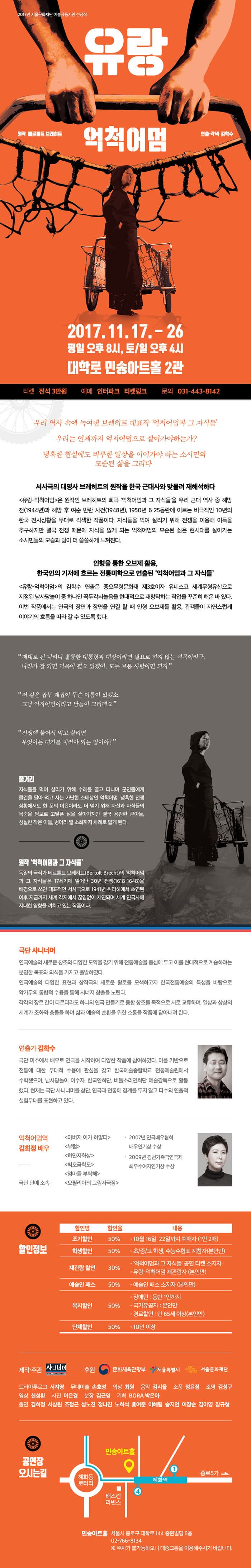2017년 서울문화재단 예술작품지원 선정작 유랑 억척어멈 원작 벨르를트 브레히트 연출.각색 김학수 2017.11.17. -26 평일 오후 8시, 토/일 오후4시 대학로 민송아트홀 2관 티켓 전석 3만원 예매 인터파크 티켓링크 문의 031-8142 우리 역사 속에 녹여낸 브레히트 대표작 억척어멈과 그 자식들 우리는 언제까지 억척어멈으로 살아가야 하는가? 냉혹한 현실에도 비루한 일상을 이어가야 하는 소시민의 모순된 삶을 그리다 서사극의 대명사 브레히트의 원작을 한국 근대사와 맞물려 재해석하다 유랑-억척어멈 은 원작인 브레히트의 희곡 억척어멈과 그 자식들을 우리 근대 역사 중 해방전(1944년)과 해방 후 여순 반란 사건(1948년), 1950년 6.25동란에 이르는 비극적인 10년의 한국 전시상황을 무대로 각색한 작품이다. 자식들을 먹여 살리기 위해 전쟁을 이용해 이득을 추구하지만 결국 전쟁때문에 자식을 잃게 되는 억척어멈의 모순된 삶은 현시대를 살아가는 소시민들의 모습과 닮아 더 씁쓸하게 느껴진다. 인형을 통한 오브제 활용, 한국의 기저에 흐르는 전통미학으로 연출된 억척어멈과 그 자식들 유랑-억척어멈 의 김학수 연출은 중요무형문화재 제3호이자 유네스코 세계무형유산으로 지정된 남사당놀이 중 하나인 꼭두각시놀음을 현대적으로 재창작하는 작업을 꾸준히 해온 바 있다. 이번 작품에서는 연극의 장면과 장면을 연결 할 때 인형 오브제를 활용, 관객들이 자연스럽게 이야기의 흐름을 따라 갈 수 있도록 했다. 제대로 된 나라나 훌륭한 대통령과 대장이라면 필요로 하지 않는 덕목이라고. 나라가 잘 되면 덕목이 필요 있겠어, 모두 보통 사람이면 되지 저 같은 잡부는 계집이 무슨 이름이 있겠소. 그냥 억척어멈이라고 남들이 그러데요 전쟁에 붙어서 먹고 살려면 무엇이든 대가를 치러야 되는 법이야 줄거리 자식들을 먹여 살리기 위해 수레를 끌고 다니며 군인들에게 물건을 팔아 먹고 사는 가난한 소매상인 억척어멈. 냉혹한 전쟁상황에서도 한 푼의 이윤이라도 더 얻기 위해 자신과 자식들의 목숨을 담보로 고달픈 삶을 살아가지만 결국 용감한 큰아들, 성실한 작은 아들, 벙어리 딸 소화까지 차례로 잃게 된다. 원작 억척어멈과 그 자식들 독일의 극작가 베를톨트 브레히트(Bertolt Brecht)의 억척어멈과 그 자식들은 17세기에 일어난 30년 전쟁(1618-1648)을 배경으로 쓰인 대표적인 서사극으로 1941년 취리히에서 초연된 이후 지금까지 세계 각지에서 끊임없이 재연되며 세계 연극사에 지대한 영향을 끼치고 있는 작품이다. 극단 사니너머 연극예술의 새로운 창조와 다양한 도약을 갖기 위해 전통예술을 중심에 두고 이를 현대적으로 계승하려는 분명한 목표와 의식을 가지고 출발하였다. 연극예술의 다양한 표현과 창작극의 새로운 할로를 모색하고자 한국전통예술의 특성을 바탕으로 악가무의 통합적 수용을 통해 시너지 창출을 노린다. 각각의 장르 간이 다르더라도 하나의 연극 만들기로 융합 창조를 목적으로 서로 교류하며, 일상과 상상의 세계가 조화와 충돌을 하며 삶과 예술의 순환을 위한 소통을 작품에 담아내려 한다. 연출가 김학수 극단 미추에서 배우로 연극을 시작하여 다양한 작품에 참여하였다. 이를 기반으로 전통에 대한 무대적 수용에 관심을 갖고 한국예술종합학교 전통예술원에서 수학했으며, 남사당놀이 이수자, 한국연희단, 버들소리연희단 예술감독으로 활동했다. 현재는 극단 사니너머를 창단, 연극과 전통에 경계를 두지 않고 다수의 연출적 실험무대를 표현하고 있다. 억척어멈역 김희정 배우 극단 민예 소속 출연작 아버지 이가 하얗다, 부럼, 하양자화상, 벽오금학도, 엄마를 부탁해, 오필리아의 그림자극장 수상 2007년 연극배우협회 배우연기상 수상, 2009년 김천가족극연극제 최우수여자연기상 수상 할인정보 할인명 할인율 내용 순으로 할인명 조기할인 할인율 50% 내용 10월 16일-22일까지 예매자(1인2매) 할인명 학생할인 할인율 50% 내용 초/중/고 학생, 수능수험표 지참자(본인만) 할인명 재관람할인 할인율 30% 내용 억척어멈과 그 자식들 공연 티켓 소지자 유랑-억척어멈 재관람자(본인만) 할인명 예술인 패스 할인율 50% 내용 예술인 패스 소지자(본인만) 할인명 복지할인 할인율 50% 내용 예술인 패스 소지자(본인만0 할인명 복지할인 할인율 50% 내용 장애인 : 동반 1인까지 국가유공자 : 본인만 경로할인 : 만65세 이상(본인만) 제작.주관 사니너머 후원 문화체육관광부, 서울특별시, 서울문화재단 드라마투르그 서지영 무대미술 손호성 의상 최원 음악 김시율 소품 정윤정 조명 김성구 영상 신성환 사진 이은경 분장 김근영 기획BORA 박은아 출연 김희정, 서상원, 조정근, 성노진, 정나진, 노희석, 홍여준, 이혜림, 송지언, 이장순, 김아영, 장규형 공연장 오시는길 민송아트홀 서울시 종로구 대학로 144 중원빌딩 6층 02-766-8134 ※ 주차가 불가능하오니 대중교통을 이용해주시기 바랍니다.