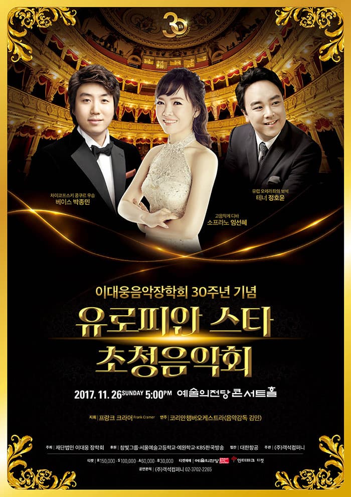 이대웅 음악장학회 30주년 기념 유로피안스타 초청음악회 2017. 11. 26. 일요일 오후 5시 예술의전당 콘서트홀 지휘 프랑크 크라머 연주 코리안챔버오케스트라(음악감독 김민) 차이코프스키 콩쿠르 우승 베이스 박종민 고음악계 디바 소프라노 임선혜 유럽 오페라계의 보석 테너 정호윤 주최: 재단법인 이대웅장학회 후원: 참빛그룹.서울예술고등학교.예원학교.KBS한국방송 협찬: 대한항공 주관: (주)객석컴퍼니 티켓: R석 150,000원 | S석 100,000원 | A석 60,000원 | B석 30,000원 티켓예매: 예술의전당 www.sac.co.kr INTERPARK Ticket www.Interparkticket.co.kr 공연문의: (주)객석컴퍼니 02-3702-2265