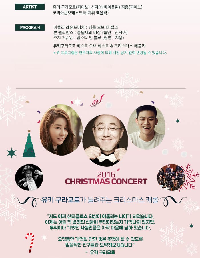 ARTIST 유키 구라모노(피아노) 신지아(바이올린) 지용(피아노) 코리아쿱오케스트라(지휘 백윤학) PROGRAM 미콜라 레온토비치: 캐롤 오브 더 벨즈 본 윌리암스 종달새의 비상(협연: 신지아) 조지 거슈원: 랩소디 인 블루(협연:지용) 유키구라모토 베스트 오브 베스트 크리스마스 메들리 위 프로그램은 연주자의 사정에 의해 사전 공지 없이 변경될 수 있습니다. 2016 CHRISTMAS CONCERT 유키 구라모토가 들려주는 크리스마스 캐롤 저도 이제 산타클로스 의상이 어울리는 나이가 되었습니다. 이제는 어릴 적 받았던 선물이 무엇이었는지 기억나지 않지만 무척이나 기뻤던 사실만큼은 아직 마음에 남아 있습니다. 오랫동안 기억될 만한 좋은 추억이 될 수있도록 믿음직한 친구들과 도약해보겠습니다 -유키 구라모토