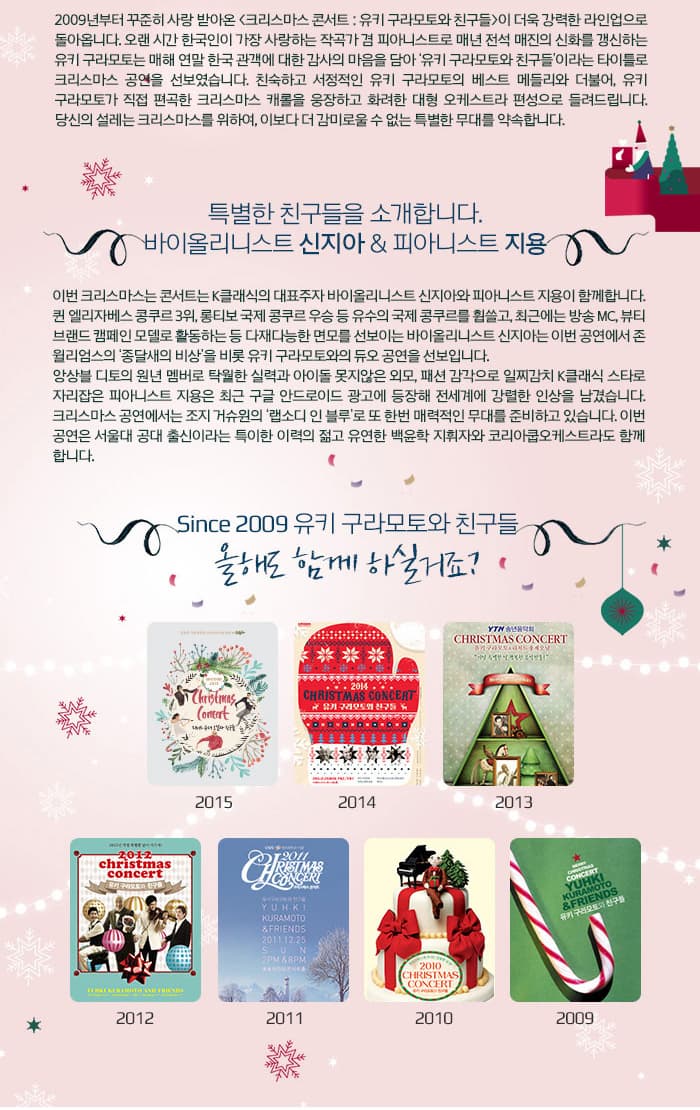 2009년부터 꾸준히 사랑받아온 크리스마스 콘서트: 유키 구라모토와 친구들이 더욱 강력한 라인업으로 돌아옵니다. 오랜 시간 한국인이 가장 사랑하는 작곡가 겸 피아니스트로 매년 전석 매진의 신화를 갱신하는 유키 구라모토는 매해 연말 한국 관객에 대한 감사의 마음을 담아 유키 구라모토와 친구들이라는 타이틀로 크리스마스 공연을 선보였습니다. 친숙하고 서정적인 유키 구라모토의 베스트 메들리와 더불어 유키 구로모토가 직접 편곡한 크리스마스 캐롤을 웅장하고 화려한 대형 오케스트라 편성으로 들려드립니다. 당신의 설레는 크리스마스를 위하여 이보더 더 감미로울 수 없는 특별한 무대를 약속합니다. 특별한 친구들을 소개합니다. 바이올리니스트 신지아 피아니스트 지용 이번 크리스마스는 콘서트는 K클래식의 대표주자 바이올리니스트 신지아와 피아니스트 지용이 함께합니다. 퀸 엘리자베스 콩쿠르 3위 롱티보 국제 콩쿠르 우승 등 유스의 국제 콩쿠르를 휩쓸고 최근에는 방송 MC 뷰티 브랜드 캠페인 모델로 활동하는 등 다재다능한 면모를 선보이는 바이올리니스트 신지아는 이번 공연에서 존 윌리엄스의 종댈새의 비상을 비롯 유키 구라모토와의 듀오 공연을 선보입니다. 앙상블 디토의 원년 멤버로 탁월한 실력과 아이돌 못지않은 외모 패션 감각으로 일찌감치 K클래식 스타로 자라잡은 피아니스트 지용은 최근 구글 안드로이드 광고에 등장해 전세계에 강렬한 인상을 남겼습니다. 크리스마스 공연에서는 조지 거슈원의 랩소디 인 블루로 또 한번 매력적인 무대를 준비하고 있습니다. 이번 공연은 서울대 공대 출신이라는 특이한 이력의 젊고 유연한 백윤학 지휘자와 코리아쿱오케스트라도 함께 합니다. Since 2009 유키 구라모토와 친구들 올해도 함께 하실거죠? 2015 2014 2013 2012 2011 2010 2009