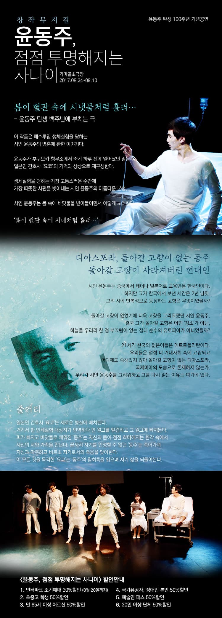 윤동주 탄생 100주년 기념공연 창작뮤지컬 윤동주, 점점 투명해지는 사나이 가마골소극장 2017.08.24~09.10 봄이 혈관 속에 시냇물처럼 흘러... - 윤동주 탄생 백주년에 부치는 극 이 작 품은 해수 투입 생체실험을 당하는 시인 윤동주의 영혼에 관한 이야기이다. 윤동주가 후쿠오카 형무소에서 죽기 하루 전에 일어났던 일을 일본인 간호사 요코의 기억과 상상으로 재구성한다. 생체실험을 당하는 가장 고통스러운 순간에 가장 따뜻한 시편을 빚어내는 시인 윤동주의 아름다운 본성. 시인 윤동주는 몸 속에 바닷물을 받아들이면서 이렇게 노래한다. 봄이 혈관 속에 시내 처럼 흘러 디아스포라, 돌아갈 고향이 없는 동주 돌아갈 고향이 사라져버린 현대인 시인 윤동주는 중국에서 태어나 일본어로 교육받은 한국인이다. 하지만 그가 한국에서 보낸 시간은 2년 남짓. 그의 시에 반복적으로 등장하는 고향은 무엇이었을까? 돌아갈 고향이 없었기에 더욱 고향을 그리워했던 시인 윤동주. 결국 그가 돌아갈 고향은 어떤 장소가 아닌, 하늘을 우러러 한 점 부끄럼이 없는 절대 순수의 유토피아가 아니었을까? 21세기 한국의 젊은이들은 메트로폴리탄이다. 우리들은 점점 더 거대사회 속에 고립되고 어디에도 속해있지 않아 돌아갈 고향이 없는 디아스포라, 국제미아의 모습으로 존재하지 않는가. 우리가 시인 윤동주를 그리워하고 그를 다시 읽는 이유는 여기에 있다. 줄거리 일본인 간호사 요코는 새로운 병실에 배치된다. 거기서 한 인체실험 대상자가 번역하다 만 원고를 발견하고 그 원고에 빠져든다. 피가 빠지고 바닷물로 채워진 동주는 자신의 몸이 점점 희미해지는 환각 속에서 자신의 시와 가족을 만난다. 끝까지 자기를 인정할 수 없던 동주는 죽어가며 자신과 마주하고 비로소 자기로서의 죽음을 맞이한다. 이 모든 것을 목격한 오쿄는 동주의 참회록을 읽으며 자기 삶을 되돌아본다. 윤동주, 점점 투명해지는 사나이 할인안내 1. 인터파크 조기예매 30%할인(8월 20일까지) 2. 초중고 학생 50% 할인 3. 만 65세 이상 어르신 50% 할인 4. 국가유공자, 장애인 본인 50% 할인 5. 예술인 패스 50% 할인 6. 20인 이상 단체 50% 할인
