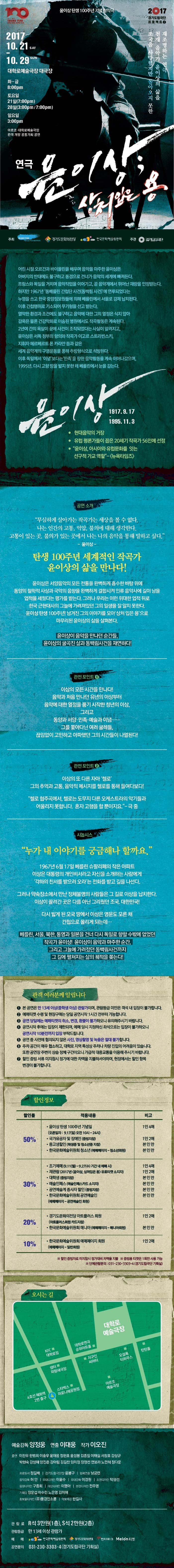 윤이상 탄생 100주년 기념 창작극 2017.10.21 SAT ~ 10.29 SUN 대학로예술극장대극장 화-금 20:00 / 토 15:00, 19:00 / 일 15:00 아르코 대학로예술극장 관객개발 공동기획 공연 2017 경기도립극단 프로젝트2 조국을 사랑했지만 돌아오지 못한 천재 음악가 윤이상의 삶을 재조명하는 연극 연극 윤이상 상처입은 용 주최 한국문화예술위원회, 경기도문화의전당, 윤이상평화재단 주관 경기도립극단 어린시절 오르곤과 바이올린을 배우며 음악을 마주한 윤이상은 아버지의 반대에도 불구하고 동경으로 건너가 음악의 세계에 빠져든다. 프랑스와 독일을 거치며 음악작업을 이어가고, 곧 음악계에서 뛰어난 재량을 인정받는다. 하지만 1967년 동베를린 간첩단 사건(동백림 사건)에 연루되었다는 누명을 쓰고 한국 중앙정보원들에 의해 베를린에서 서울로 강제 납치된다. 이후 간첩행위로 기소되어 무기형을 선고 받는다. 열악한 환경과 조건에도 불구하고 음악에 대한 그의 열정은 식지 않아 감옥은 물론 건강악화로 이송된 병원에서도 작곡활동은 계속된다 2년여 간의 옥살이 끝에 사건에 조작되었다는 사실이 알려지고, 윤이상은 서독 정부의 항의와 작곡가 이고르 스트라빈스키, 지휘자 헤르베르트 폰 카라얀 등과 같은 세계음악계의 구명운동을 통해 추방형식으로 석방된다. 이후 독일에서 이념보다는 민족을 향한 음악활동을 계속 이어나갔으며, 1995년, 다시 고향 땅을 밟지 못한 채 베를린에서 눈을 감는다. 윤이상 1917.9.17 1995.11.3 현대음악의 거장 유럽 평론가들이 꼽은 20세기 작곡가 56인에 선정 윤이상, 아시아와 유럽문화를 잇는 선구적 가교 역할(뉴욕타임즈) 공연소개 무심하게 살아가는 작곡가는 세상을 볼 수 없다. 나는 인간과 고통 억압 불의에 대해 생각한다. 고통이 있는 곳 불의가 있는 곳에서 나는 나의 음악을 통해 말하고 싶다 윤이상 탄생 100주년 세계적인 작곡가 윤이상의 삶을 만나다! 윤이상은 서양음악의 모든 전통을 완벽하게 흡수한 바탕 위에 동양의 철학적 사상과 국악의 음향을 완벽하게 결합시켜 인류 음악사에 길이 남을 업적을 세웠다는 평가를 받는다.그러나 우리는 이런 위대한 업적 뒤로 한국 근현대사의 그늘에 가려져있던 그의 일생을 잘 알지 못한다. 윤이상 탄생 100주년! 남겨진 그의 이야기를 모아 상처입은 용으로 마무리된 윤이상의 삶를 살펴본다. 윤이상이 음악을 만나던 순간들, 윤이상의 굴곡진 삶과 동백림사건을 재연하다! 관전포인트1 이상의 모든 시간을 만나다! 음악과 처음 만나던 유년의 이상부터 음악에 대한 열정을 품기 시작한 청년의 이상, 그리고 동양과 서양, 민족 예술과 이념..... 그를 쫒아다닌 여러 굴레들, 끊임없이 고민하고 아파했던 그의 시간들이 나열된다! 관전 포인트2 이상의 또 다른 자아 첼로 그의 추억과 고통 음악적 메시지를 첼로를 통해 들여다보다! 첼로 협주곡에서 첼로는 도무지 다른 오케스트라의 악기들과 어울리지 못합니다. 혼자 고행을 할 뿐이지요 극 중 시놉시스 누가 내 이야기를 궁금해나 할까요. 1967년 6월17일 베를린 슈판다우의 작은 아파트 이상은 대통령의 개인비서라고 자신을 소개하는 사람에게 각하의 찬사를 받으러 오라는 전화를 받고 길을 나선다. 그러나 약속장소에서 만난 정체불명의 사람들은 그 길로 이상을 납치한다. 이상이 끌려간 곳은 다름 아닌 그리웠던 조국 대한민국! 다시 밟게 된 모국 땅에서 이상은 영문도 모른 채 간첩으로 몰리게 되는데... 베를린, 서울, 북한, 통영과 일본을 건나 다시 독일로 향할 수 밖에 없었던 작곡가 윤이상! 윤이상이 음악과 마주한 순간, 그리고 그늘에 가려졌던 동백림사건까지 그 길에 펼쳐지는 삶의 궤적을 쫒는다! 관객 여러분께 알립니다 1 본 공연은 만13세이상(중학생 이상) 관람가이며 관람등급 미만은 객석 내 입장이 불가합니다. 2 예매 티켓 수령 및 현장구매는 당일 공연시작 1시간 전부터 가능합니다. 3. 공연당일에는 예매티켓의 취소 변경 환불이 불가하오니 유의해주시기 바랍니다. 4. 공연시작 후에는 입장이 제한되며 예매 당시 지정하신 좌석으로는 입장이 불가하오니 공연시작 10분전까지 입장 부탁드립니다. 5 공연 중 사전에 협의되지 않은 사진 영상촬영 및 녹음은 절대 불가합니다. 6 주차 공간이 매우 협소하고 대학로 지역 특성상 주차나 차량 진입의 어려움이 있습니다. 또한 공연장 주변이 상습 정체 구간이오니 가급적 대중교통을 이용해 주시기 바랍니다. 7 할인 증빙서류 미지참시 정가에 대한 차액을 지불하셔야하며 현장에서는 할인 항복 변경이 불가합니다. 할인정보 할인율 적용내용 비고 50% 윤이상 탄생 100주년 기념일(오픈일자 9.17(일) 오전 10시 ~ 24시) 국가유공자 및 장애인(증빙지참) 중고생할인(학생증 및 청소년증 지참) 1인 4매 1인2매 본인만 30% 조기예매(9.11(월~ 9.27(수) 기간 내 예매 시) 재관람(2017년 윤이상 상처입은 용) 유료티켓 소지자 대학생(증빙지참) 예술인패스(예술인패스카드 소지자) 공연예술계 종사자 할인(증빙지참) 1인4매 1인2매 본인만 본인만 본인만 20% 경기도문화의전당 아트플러스 회원(아트플러스회원 카드지참) 1인2매 할인 증빙자료 미지참시 정가대비 차액을 지불 증빙용 티켓은 1회만 사용가능 단체관람문의 031-230-3302~3(경기도립극단 기획실) 오시는 길 예술가목 양정웅 연출 이대웅 작가 이오진 출연 이찬우 한범희 이충우 윤재웅 정헌호 윤성봉 김종칠 이태실 서창호 강상규 박현숙 강성해 양진춘 강아림 김길찬 임미정 장정선 연보라 노민혁 정다운 프로듀서 정길배 경기도립극단장 윤봉구 협력연출 남궁련 음악감독 허안 무대디자인 이윤수 무대감독 이경원 조명디자인 탁형선 음향디자인 구종희 의상디자인 이명아 분장디자인 전주영 기획팀 장운섭 이수민 노은영 김미애 홍보물디자인 (주)풍경인소풍 악보제공 한길사 관람료 R석 3만원(!층) S석 2만원(2층) 관람등급 만13세 이상 관람가 예매 한국문화예술위원회 경기도문화의전당 인터파크 멜론티켓 공연문의 한국문화예술위원회 02-3668-0007