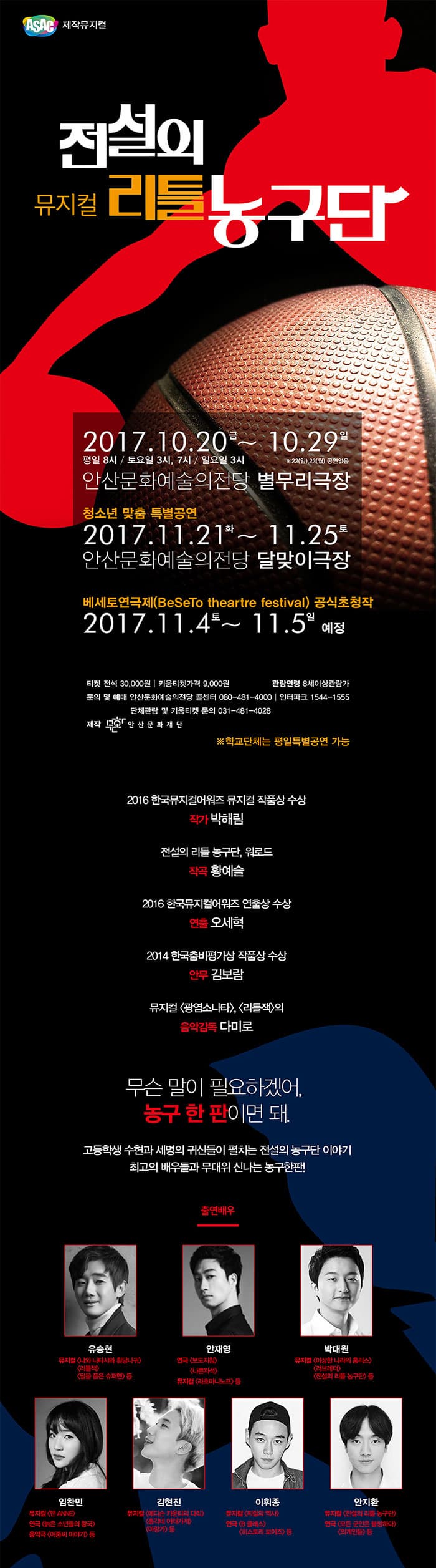 ASAC 제작뮤지컬 뮤지컬 전설의 리틀 농구단 2017.10.20 금 ~ 10.29 일 안산문화예술의전당 별무리극장 청소년 맞춤 특별공연 2017.11.21 화 ~ 11.25 토 안산문화예술의전당 달맞이극장   베세토연극제(BsSeTo thearter festival) 공식초청작 2017.11.4 토 - 11.5 일 예정 전석 3만원, 키움티켓 가격 9천원 관람연령 8세이상 관람가 문의 및 예매 안산문화예술의전당 콜센터 080-481-4000 | 인터파크 1544-1555 단체관람 및 키움티켓 문의 03-481-4028 제작 안산문화재단 ※ 학교단체는 평일특별공연 가능 2016 한국뮤지컬어워즈 작품상 수상 작가 박해림 전설의 리틀 농구단,  워로드 작곡 황예슬 2016 한국뮤지컬어워즈 연출상 수상 연출 오세혁 2014 한국춤비평가상 작품상 수상 안무 김보람 뮤지컬 광염소나타, 리틀잭의 음악감독 다미로 무슨말이 필요하겠어, 농구 한 판이면 돼. 고등학생 수현과 세명의 귀신들이 펼치는 전설의 농구단 이야기 최괴의 배우들과 무대위 신나는 농구한판! 출연배우 유승현 안재영 박대원 임찬민 김현진 이휘종 안지환  