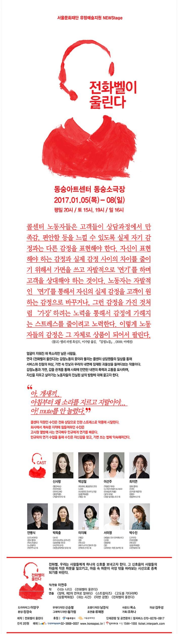 서울문화재단 유망예술지원 NEWStage 전화벨이 울린다 동숭아트센터 동숭소극장 2017.01.05(목)~08(일) 평일 20시 토 15시 19시 일 16시 콜센터 노동자들은 고객들이 상담과정에서 만족감 편안함 등을 느낄 수 있도록 실제 자기 감정과는 다른 감정을 표현해야 한다. 자신이 표현해야하는 감정과 실제 감정 사이의 차이를 줄이기 위해서 가면을 쓰고 자발적으로 연기를 하며 고객을 상대해야 하는 것이다. 노동자는 자발적인 연그를 통해서 자신의 실제 감정을 고객이 원하는 감정으로 바꾸거나 그런 감정을 가진 것처럼 가장하려는 노력을 통해서 감정에 가해지는 스트레스를 줄이려고 노력한다. 이렇게 노동자들의 감정은 그 자체로 상품이 되어서 팔린다. (참고)앨리 러셀 혹실드 이가람 옮김. 감정노동 (2009 이매진) 얼굴이 지워진 채 목소리만 남은 사람들 연극 전화벨이 울린다는 감정노동의 꽃이라 불리는 콜센터 상담원들의 일상을 통해 서비스와 친절의 허상 가면 속 민낯과 우리의 내면에 잠재된 괴물성을 들여다보는 작품이다. 감정노동과 가면 갑을 관계를 통해 사회에 만연한 내면의 폭력과 고통을 묘사하며 자신을 지우고 살아가는 노동자들의 진실된 삶의 방향에 대해 묻고자 한다. 아 개새끼.. 아침부터 왜 소리를 지르고 지랄이야... 아! mute를 안 눌렀다. 콜센터 직원인 수진은 전화 상담으로 인한 스트레스로 악몽에 시달린다. 회사에서 계속된 지적에 힘들어하던 수진은 고시원 옆방에 사는 연극배우 민규에게 연기를 배운다. 민규와의 연기 수업을 통해 수진은 자신감을 찾고 가면 쓰는 법에 익숙해져간다. CAST 신사랑 빨간버스 야단자들 리차드2세 졸업작품 겨울이야기 외 백성철 복도에서 미성년으로간다 교제 레오타드 안나수이 손거울 상풍백화점 게임 등 이선주 억울한 여자 니 부모의 얼굴이 보고싶다 아내들의 외출 꽃의 비밀 국물 있사옵니다 외 최지연 환도열차 차정 조치원 해운이 햄릿 엉클바냐 외 안병식 로드씨어터 환도열차 미스프랑스 노란봉투 목란언니 외 박온출 소녀 오아시스세탁소 습격사건 심청전을 짓다 시간의 난극 숙영낭자전을 읽다 외 이지혜 게임 꿈 하나코 베르나르다 알바의 집 단테의 신곡 외 서미영 세월호 오브 퓨처패스트 고제 정물화 별 과학하는 마음 3부작 외 박수진 코끼리 이반검열 하나코 상풍백화점 서안화차 외 전화벨이 울린다 전화벨. 우리는 사람들에게 하나의 신호를 보내고자 한다. 그 신호음이 사람들의 마음에 작은 파문을 일으키고 마음 속 파문이 극장 밖을 바라보는 시선으로 증폭되기를 바란다. 작 연출 이연주 작 너는 나다 전화벨이 울린다 연출 장애 제3의 언어로 말하다 스트립티즈 고도를 기다리며 삼풍백화점 쉬는 시간 이반 검열 전화벨이 울린다 드라마터그 이양구 무대디자인 신승렬 조명디자인 남경식 사운드 목소 의상 김우성 분장 장경숙 그래픽디자인 황가림 조연출 류혜영 기획 조하나 제작 전화벨이 울린다 후원 서울특별시 서울문화재단 단체 관람 및 공연문의 컬쳐버스 070-8276-0917 전석 3만원 예매 한국문화예술위원회 02-3668-0007 www.koreapac.kr 인터파크 티켓 1544-1555 ticket.interpark.com