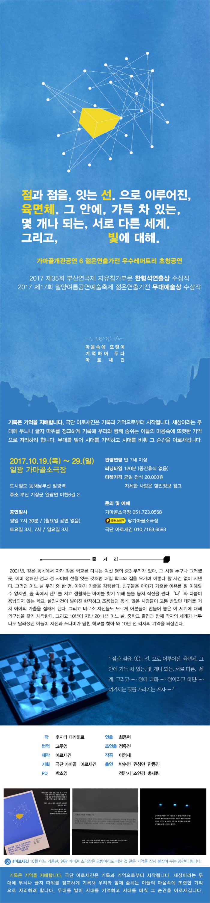 점과 점을, 잇는 선. 으로 이루어진, 육면체. 그 안에, 가득 차 있는, 몇 개나 되는, 서로 다른 세계. 그리고, 빛에 대해. 가마골개관공연 6 젊은연출가전 우수레퍼토리 초청공연 2017 제35회 부산연극제 자유참가부문 한형석연출상 수상작 2017 제17회 밀양여름공연예술축제 젊은연출가전 무대예술상 수상작 마음속에 또렷이 기억하여 두다 아 로 새 긴 기록은 기억을 지배합니다. 극단 아로새긴은 기록과 기억으로부터 시작됩니다. 세상이라는 무대에 무늬나 글자 따위를 정교하게 기록해 우리와 함께 숨쉬는 이들의 마음속에 또렷한 기억으로 자리하려 합니다. 무대를 빌어 시대를 기억하고 시대를 비춰 그 순간을 아로새깁니다. 2017.10.19.(목) ~ 29.(일) 일광 가마골소극장 도시철도 동해남부선 일광역 주소 부산 기장군 일광면 이천6길 2 공연일시 평일 7시 30분 / (월요일 공연 없음) 토요일 3시, 7시 / 일요일 3시 관람연령 만7세 이상 러닝타임 120분(중간휴식 없음) 티켓가격 균일 전석 20,000원 자세한 사항은 할인정보 참고 문의 및 예매 가마골소극장 051-723-0568 플러스친구 @가마골소극장 극단 아로새긴 010-7163-6593 줄거리 2001년, 같은 동네에서 자라 같은 학교를 다니는 여섯 명의 중3 무리가 있다. 그 시절 누구나 그러했드. 이미 정해진 점과 점 사이에 선을 잇는 것처럼 매일 학교와 집을 오가며 이렇다 할 사건 없이 지낸다. 그러던 어느 날 무리 중 한 명, 아야가 가출을 감행한다. 친구들은 아야가 가출한 이유를 잘 이해할수 없지만, 숲 속에서 텐트를 치고 생활하는 아야를 찾기 위해 똘똘 뭉쳐 작전을 짠다. 나 와 다름이 용납되지 않는 학교, 살인사건이 벌어진 한적하고 조용했던 동네, 많은 사람들이 고통 받았던 테러를 거쳐 아야의 가출을 접하게 된다. 그리고 비로소 자신들로 모르게 어른들이 만들어 놓은 이 세계에 대해 의구심을 갖기 시작한다. 그리고 10년이 지난 2011년 어느 날, 중학교 졸업과 함께 각자의 세계가 너무나도 달라졌던 이들이 지진과 쓰나미가 덮친 학교를 찾아 와 10년 전 각자의 기억을 되살린다. 점과 점을, 잇는 선. 으로 이루어진, 육면체, 그 안에 가득 차 있는, 몇 개나 되는, 서로 다른, 세계. 그리고... 점에 대해... 점이라고 하면... 여기서는 뭐를 가리키는 거지.... 작 후지타 다카히로 번역 고주영 제작 아로새긴 기획 극단 가마골 아로새긴 PD 박소영 연출 최용혁 조연출 정유진 작곡 이영재 출연 박수연 권창민 한동진 정안지 조연경 홍세림 인스타그램 #아로새긴 10월 어느 가을날, 일광 가마골 소극장은 금방이라도 떠날 것 같은 기억을 잠시 붙잡아 두는 공간이 됩니다. 기록은 기억을 지배합니다. 극단 아로새긴은 기록과 기억으로부터 시작됩니다. 세상이라는 무대에 무늬나 글자 따위를 정교하게 기록해 우리와 함께 쑴쉬는 이들의 마음속에 또려한 기억으로 자리하려 합니다. 무대를 빌어 시대를 기억하고 시대를 비춰 그 순간을 아로새깁니다.