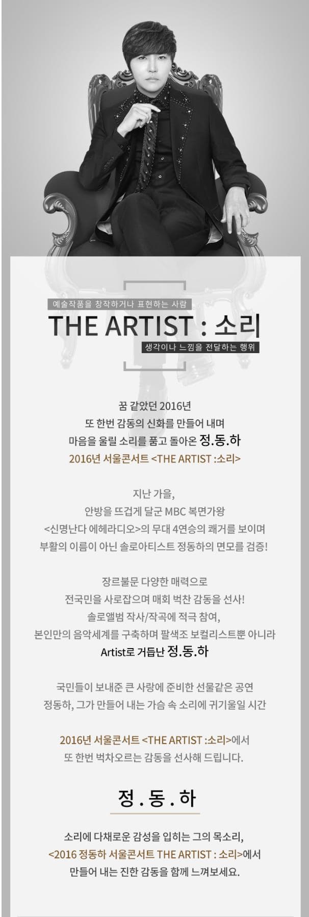 예술작품을 창작하거나 표현하는 사람 THE ARTIST 소리 생각이나 느낌을 전달하는 행위 꿈 같았던 2016년 또 한번 감동의 신화를 만들어 내며 마음을 울릴 소리를 품고 돌아온 정동하 2016년 서울콘서트 THE ARTIST 소리 지난 가을 안방을 뜨겁게 달군 MBC복면가왕 신명난다 에헤라디오의 무대 4연승의 쾌거를 보이며 부활의 이름이 아닌 솔로아티스트 정동하의 면모를 검증! 장르불문 다양한 매력으로 전국민을 사로잡으며 매회 벅찬 감동을 선사! 솔로앨범 작사 작곡에 적극 참여 본인만의 음악세계를 구축하며 팔색조 보컬리스트뿐 아니라 Artist로 거듭난 정.동.하 국민들이 보내준 큰 사랑에 준비한 선물같은 공연 정동하. 그가 만들어 내는 가슴 속 소리에 귀기울일 시간 2016년 서울콘서트 THE ARTIST 소리에서 또 한번 벅차오르는 감동을 선사해드립니다. 정.동.하 소리에 다채로운 감성을 입히는 그의 목소리 2016 정동하 서울콘서트 THE ARTIST 소리에서 만들어 내는 진한 감동을 함께 느껴보세요.