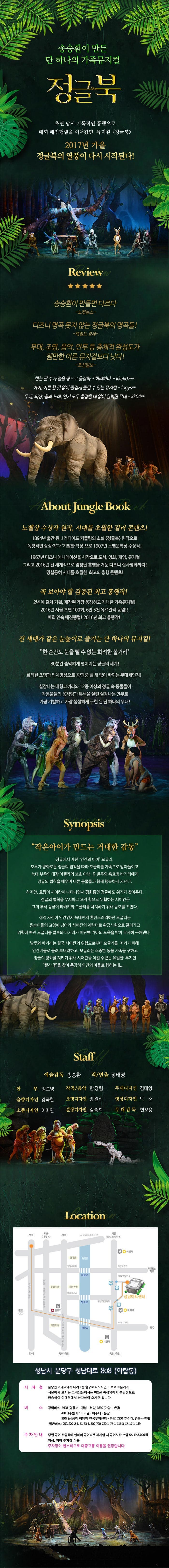 송승환이 만든 단 하나의 가족뮤지컬 정글북 초연 당시 기록적인 흥행으로 매회 매진행렬을 이어갔던 뮤지컬 정글북 2017년 여름 정글북의 열풍이 다시 시작된다! Review 송승환이 만들면 다르다 노컷뉴스 디즈니 명곡 못지 않는 정글북의 명곡들! 헤럴드 경제 무대,조명,음악,안무 등 총체적 완성도가 웬만한 어른 뮤지컬보다 낫다! 조선일보 한눈 팔수가 없을 정도로 웅장하고 화려하다. 아이,어른 할 것없이 즐겁게 즐길 수 있는 뮤지컬 무대,의상 춤과 노래,연기 모두 흠잡을 데 없이 완벽한 무대 About Jungle Book 노벨상 수상작 원작,시대를 초월한 컬러 콘텐츠! 184년 출간 된 J러디어드 키플링의 소설 정글북 원작으로 독창적인 상상력과 기발한 착상으로 1907년 노벨문학상 수상작! 1967년 디즈니 애니메이션을 시작으로 도서 영화 게임 뮤지컬 그리고 2016년 전 세계적으로 엄청난 흥행을 거둔 디즈니 실사영화가지! 명실공히 시대를 초월한 최고의 흥행 콘텐츠! 꼭 보아야 할 검증된 최고 흥행작! 2년에 걸쳐 기획,제작된 가장 웅장하고 거대한 가족뮤지컬! 2016년 서울초연 100회 6만5천 유료관객 동원! 매회 연속 매진행렬!2016년 최고 흥행작! 전 세대가 같은 눈높이로 즐기는 단 하나의 뮤지컬! 한순간도 눈을 뗄 수 없는 화려한 볼거리 80분간 숨막히게 펼쳐지는 정글의 세계! 화려한 조명과 입체영상으로 공연 중 쉴새없이 바뀌는 무대체인지! 실감나는 대형코끼리와 12종 이상의 정글 속 동물들이 각동물들의 움직임과 특색을 살린 실감나는 안무로 가장 기발하고 가장 생생하게 구현 된 단 하나의 무대! Synopsis 작은아이가 만드는 거대한 감동 정글에서 자란 인간의 아이 모글리. 모두가 평화로운 정글의 법칙을 따라 모글리를 가족으로 받아들이고 늗대 부족의 대장 아켈라의 보호 아래 곰 발루와 흑표범 바기라에게 정글의 법칙을 배우며 다른 동물들과 함께 행복하게 지낸다. 하지만 호랑이 시어칸이 나타나면서 평화롭던 정글에도 위기가 찾아온다. 정글의 법칙을 무시하고 오직 힘으로 위협하는 시어칸은 그의 부하 승냥이 타바키와 모글리를 차지하기 위해 음모를 꾸민다. 점점 자신이 인간인지 늑대인지 혼란스러워하던 모글리는 원숭이들의 꼬임에 넘어가 시어칸의 계략대로 황금사원대로 끌려가고 위험에 빠진 모글리를 발루와 바기라가 비단뱀 카아의 도움을 받아 무사히 구해낸다. 발루와 바기라는 결국 시어칸의 위협으로부터 모글리를 지키기 위해 인간마을로 돌려 보내려 하고 모글리는 소중한 동물 가족을 구하고 정글의 평화를 지키기 위해 시어칸을 이길 수 있는 유일한 무기인 빨간꽃을찾아 용감히 인간의 마을로 향하는데... Staff 예술감독 송승환 작/연출 정태영 안무 정도영 작곡/음악 한정림 무대디자인 김태영 음향디자인 강국현 조명디자인 장원섭 영상디자인 박준 소품디자인 이미연 분장디자인 김숙희 무대감독 변오용 Location 성마시 분당구 성남대로 808(야탑동) 지하철 분당선 이매역에서 내려 1번출구로 나오시면 도보로 10분거리 서울에서 오시는 고객님들께서는 8호선 복정역에서 분당선으로 환승하여 이매역에서 하차하여 오시면 됩니다. 버스 광역버스 9408(영등포 - 강남 - 분당) 3330(안양 - 분당) 4000(수원버스터미널 - 아주대 - 분당) 9607(삼성역 청담역 한국무역센터 분당) 7200(한신대 - 영통 - 분당) 일반버스 250, 220, 2-1, 51, 33-1, 330, 720, 720-1,77-1, 116-3, 17, 17-1,119 주차안내 당일 공연 관람객에 한하여 공연티켓 제시할 시 공연시간 포함 5시간 2,000원 지상, 지하 주차장 이용 주차장이 협소하므로 대중교통 이용을 권장합니다.