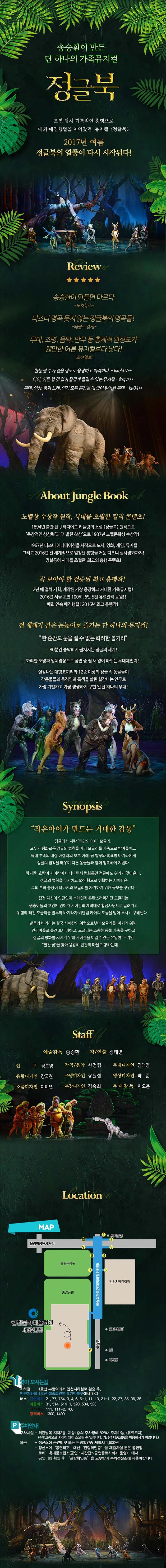 송승환이 만든 단 하나의 가족뮤지컬 정글북 초연 당시 기록적인 흥행으로 매회 매진행렬을 이어갔던 뮤지컬 정글북 2017년 여름 정글북의 열풍이 다시 시작된다! Review 송승환이 만들면 다르다 노컷뉴스 디즈니 명곡 못지 않는 정글북의 명곡들! 헤럴드 경제 무대,조명,음악,안무 등 총체적 완성도가 웬만한 어른 뮤지컬보다 낫다! 조선일보 한눈 팔수가 없을 정도로 웅장하고 화려하다. 아이,어른 할 것없이 즐겁게 즐길 수 있는 뮤지컬 무대,의상 춤과 노래,연기 모두 흠잡을 데 없이 완벽한 무대 About Jungle Book 노벨상 수상작 원작,시대를 초월한 컬러 콘텐츠! 184년 출간 된 J러디어드 키플링의 소설 정글북 원작으로 독창적인 상상력과 기발한 착상으로 1907년 노벨문학상 수상작! 1967년 디즈니 애니메이션을 시작으로 도서 영화 게임 뮤지컬 그리고 2016년 전 세계적으로 엄청난 흥행을 거둔 디즈니 실사영화가지! 명실공히 시대를 초월한 최고의 흥행 콘텐츠! 꼭 보아야 할 검증된 최고 흥행작! 2년에 걸쳐 기획,제작된 가장 웅장하고 거대한 가족뮤지컬! 2016년 서울초연 100회 6만5천 유료관객 동원! 매회 연속 매진행렬!2016년 최고 흥행작! 전 세대가 같은 눈높이로 즐기는 단 하나의 뮤지컬! 한순간도 눈을 뗄 수 없는 화려한 볼거리 80분간 숨막히게 펼쳐지는 정글의 세계! 화려한 조명과 입체영상으로 공연 중 쉴새없이 바뀌는 무대체인지! 실감나는 대형코끼리와 12종 이상의 정글 속 동물들이 각동물들의 움직임과 특색을 살린 실감나는 안무로 가장 기발하고 가장 생생하게 구현 된 단 하나의 무대! Synopsis 작은아이가 만드는 거대한 감동 정글에서 자란 인간의 아이 모글리. 모두가 평화로운 정글의 법칙을 따라 모글리를 가족으로 받아들이고 늗대 부족의 대장 아켈라의 보호 아래 곰 발루와 흑표범 바기라에게 정글의 법칙을 배우며 다른 동물들과 함께 행복하게 지낸다. 하지만 호랑이 시어칸이 나타나면서 평화롭던 정글에도 위기가 찾아온다. 정글의 법칙을 무시하고 오직 힘으로 위협하는 시어칸은 그의 부하 승냥이 타바키와 모글리를 차지하기 위해 음모를 꾸민다. 점점 자신이 인간인지 늑대인지 혼란스러워하던 모글리는 원숭이들의 꼬임에 넘어가 시어칸의 계략대로 황금사원대로 끌려가고 위험에 빠진 모글리를 발루와 바기라가 비단뱀 카아의 도움을 받아 무사히 구해낸다. 발루와 바기라는 결국 시어칸의 위협으로부터 모글리를 지키기 위해 인간마을로 돌려 보내려 하고 모글리는 소중한 동물 가족을 구하고 정글의 평화를 지키기 위해 시어칸을 이길 수 있는 유일한 무기인 빨간꽃을찾아 용감히 인간의 마을로 향하는데... Staff 예술감독 송승환 작/연출 정태영 안무 정도영 작곡/음악 한정림 무대디자인 김태영 음향디자인 강국현 조명디자인 장원섭 영상디자인 박준 소품디자인 이미연 분장디자인 김숙희 무대감독 변오용 Location 인천문화예술회관 대공연장 찾아 오시는길 지하철 1호선 부평역에서 인천지하철로 환승 후 인천지하철 1호선 예술회관역 6,7번 출구에서 하차 버스 간선버스 21, 77, 754, 3, 4, 6, 6-1, 11, 13, 21-1, 22, 27, 35, 36, 38 마을버스 31, 514, 514-1, 520, 534, 523 좌석버스 111, 111-2, 700 광역버스 1300, 1400 주차안내 주차시설 회관남쪽 지하2층, 지상1층의 주차장에 828대 주차가능.(유료주차)주변교통으로 시간이 많이 소요될 수 있습니다. 가급적 대중교통을 이용하시기 바랍니다.) 요금 정산소에 공연티켓 또는 관람확인증 제출시 1,500원 정산소에 공연티켓 대신 관람확인증을 제출하실 분은 공연장 로비 휴대품보관소(공연 1시간전~공연종료시까지 운영)에서 공연티켓 확인 후 관람확인증을 교부받아 주차정산소에 제출바랍니다.