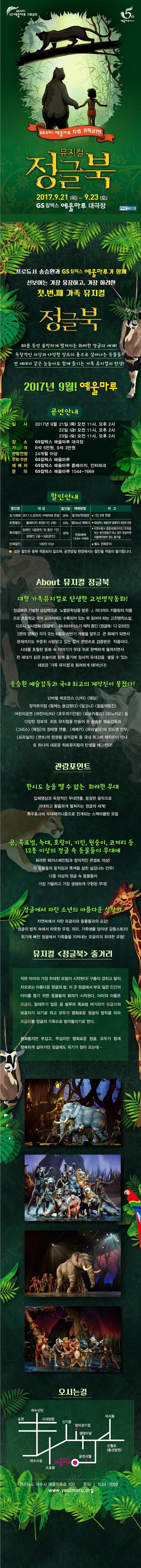 GS 칼텍스 예울마루 기획공연 예울마루 개관 5주년 GS칼텍스 예울마루 특별 기획공연! 뮤지컬 정글북 2017.9.21 목 ~ 9.23 토 GS칼텍스 예울마루 대극장 PMC KI:DS 프로듀서 송승환가 GS칼텍스 예울마루가 함께 선보이는 가장 웅장하고 가장 화려한 첫.번.째 가족 뮤지컬 정글북 80분 동안 숨막히게 펼쳐지는 화려한 정글의 세계! 독창적인 의상과 다양한 장르의 춤으로 살아나는 동물들! 전 세대가 같은 눈높이로 함께 즐기는 가족 뮤지컬의 탄생! 2017년 9월! 예울마루 공연안내 일시 2017년 9월 21일 목 오전 11시, 오후 2시 22일 금 오전 11시, 오후 2시 23일 토 오전 11시, 오후 2시 장소 GS칼텍스 예울마루 대극장 가격 R석 5만원 S석 3만원 관람연령 24개월 이상 주최.주관 GS칼텍스 예울마루 예매처 GS칼텍스 예울마루 홈페이지, 인터파크 문의 GS칼텍스 예울마루 1544-7669 할인안내 할인명 대상 할인율 예매방법 비고 조기예매 2017.4.30까지 구매자에 한함 20% 웹/전화/현장방문 1인2매 한함 회원할인 홈페이지 회원(1인 2매) 10% 웹(Wed) 예매시 GS칼텍스 예울마루 홈페이지 회원에 한함 복지할인 장애인 1급(본인 및 동반1인) 장애인 2급~3급(본인) 30% 전화예매 1544-7669 티켓수령시 증명서(복지카드) 미지참 또는 본인관람이 아닌 경우 현금 차액 지불해야하며 양도 불가함 단체할인 100인 이상 별도 전화문의 모든 할인은 중복 적용되지 않으며, 공연당일 현장에서는 할인율 적용이 불가합니다. About 뮤지컬 정글북  대형 가족뮤지컬로 탄생한 고전명작동회! 정글북은 기발한 상상력으로 노벨문학상을 받은 J. 러디어드 키플링의 작품으로 초등학교 국어 교과서에도 수록되어 있는 꼭 읽어야 하는 고전명작소설 디즈니 실사영화 정글북 워너브러드스가 제작중인 정글북 디 오리진 2편의 영화가 각각 오는 6월과 하반기 개봉을 앞두고 큰 화제가 되면서 시대를 초월한 동화 속 이야기가 무대 위로 완벽하게 펼쳐지면서 전 세대가 같은 눈높이로 함께 즐기며 정서적 유대감을 쌓을 수 있는 새로운 가족 뮤지컬로 화려하게 태어난다! 송승환 예술감독과 국내 최고의 제작진이 뭉쳤다! 넌버벌 퍼포먼스 난타, 웨딩 창작뮤지컬 형제는 용감했다, 달고나, 젊음의행진 어린이공연 어린이난타, 호두까기인형, 로보카폴리, 피노키오 등 다양한 장르의 히트 뮤지컬을 만들어 온 송승환 예술감독과 그리스, 페임의 정태영 연츨 레베카, 파리넬리의 정도영 안무, 프리실라, 캣츠의 한정림 음악감독 등 국내 촤고의 제작진이 만나 또 하나의 새로운 히트뮤지컬의 탄생을 예고한다! 관람포인트 한시도 눈을 뗄 수 없는 화려한 무대 입체영상과 독창적인 무대연출, 웅장한 음악으로 거대학 황홀하게 펼쳐지는 정글의 세계! 특수효과와 무대매커니즘으로 전개되는 스펙터클한 모험 곰, 픅표범, 늑대, 호랑이, 기린, 원숭이, 코끼리 등 12종 이상의 정글 속 동물들이 무대에 화려한 페이스페인팅과 창의적인 콘셉트 의상! 각 동물들의 움직임과 특색을 살린 실감나는 안무! 12종 이상의 정글 속 동물들이 가장 기발하고 가장 생생하게 구현된 무대! 정글에서 자란 소년의 아름다운 성장기 지연속에서 자란 모글리와 동물들과의 교감! 정글의 법칙 속에서 따뜻한 우정, 의리, 가족애를 담아낸 감동스토리! 위기에 빠진 정글에서 가족들을 지켜내는 모글리의 위대한 모험! 뮤지컬 정글북 줄거리 작은 아이의 가장 위대한 모험이 시작된다! 구름이 걷히고 달이 차오르는 아름다운 정글의 밤. 이 곳 정글에서 부모 잃은 인간의 아이를 돕기 위한 동물들의 회의가 시작된다. 아이의 이름은 모글리. 말재주가 많은 곰 발루와 흑표범 바기라가 모글리의 보호자가 되기로 하고 모두가 평화로운 정글의 법칙을 따라 모글리를 정글의 가족으로 받아들이기로 한다. 평화롭지만 무섭고, 무섭지만 평화로운 정글. 모두가 함께 행복하게 살아가던 정글에도 위기가 찾아 오는데... 오시는길 전라남도 여수시 예울마루로 100 문의 1544-7669 www.yeulmaru.org
