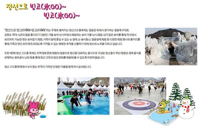 정선으로 빙고(氷GO)~  빙고(氷GO)~ 정선으로 빙고(氷GO)~  빙고(氷GO)라는 주제로 펼쳐지는 정선고드름축제는 얼음판 위에서경기하는 얼음축구대회, 강원동 18개 시군의 얼음 줄다리기 대항전, 겨울 송어 낚시터에서 체험하는 송어 겨울 낚시 체험, 내가 잡은 송어를 통해 즉석에서 요리까지 가능한 맨손 송어잡기 체험, 가족이 함께 즐길 수 있는 눈 썰매, 눈 놀이동산, 얼음썰매 체험 등 다양한 체험 행사와 볼거리를 통해 가족과 연인 모두에게 오래도록 기억할 수 있는 행복한 추억을 선물하기 위해 최선의 노력을 다하고 있습니다. 또한 제2회 정선 고드름 축제는 지역 향통문화 체험의 일환으로 정선을 대표하는 음식으로 구성된 정선음식 10선 체험관, 향토음식을 판매하는 향토음식 난장 등을 통해 정선 고유의 정과 문화를 체험해 볼 수 있도록 마련하였습니다. 정선 고드름축제에서 녹지 않는 추억이 가득한 진정한 겨울을 함께 하시길 바랍니다.
