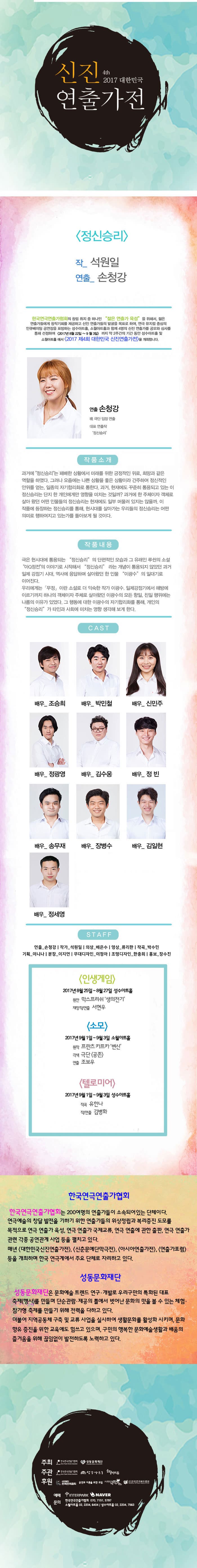 4th 2017 신진연출가전 정신승리 작_석원일 연출_손청강 한국연극연출가협회의 창립 취지 중 하나인 젊은  연출가 육성 을 위해서 젊은 연출가들에게 창작기회를 제공하고 신인 연출가들의 발굴을 목표로 하여, 연극 뮤지컬 중심의 인큐베이팅 공연장을 표방하는 성수아트홀, 소월아트홀과 함께 4명의 신진 연출가를 공모와 심사를 통해 선정하여 2017년 8월 22일 ~ 9월 3일 까지 약 2주간의 기간 동안 성수아트홀 및 소월아트홀에서 2017 제4회 대한민국 신진연출가전을 개최합니다. 연출 손청강 現 극단 임정 연출 대표 연출작 정신승리 작품소개 과거에 정신승리는 패배한 상황에서 미래를 위한 긍적적인 위로, 희망과 같은 역할을 하였다. 그러나 요즘에는 나쁜 상황을 좋은 상황이라 간주하여 정신적인 안위를 얻는, 일종의 자기합리화로 통한다. 과거, 현재에도 꾸준히 통용되고 잇는 이 정신승리는 단지 한 개인에게만 영향을 미치는 것일까? 과거에 한 주체이자 객체로 살아왔던 어떤 인물들의 정신승리는 현제애도 일부 머물러 잇지는 않을까. 이 작품에 등장하는 정신승리를 통해, 현시대를 살아가는 우리들의 정신승리는 어떤 의미로 행하여지고 잇는가를 돌아보게 될 것이다. 작품내용 극은 현시대에 통용되는 정신승리의 단편적이 모습과 그 유래인 루쉰의 소설 아Q정전의 이야기로 시작해서 정신승리라는 개념이 통용되지 않았던 과거 일제 강점기 시대, 역사에 응답하며 살아왔던 한 인물 이광수 의 일대기로 이어진다. 우리에게는 무정이란 소설로 더 익숙한 작가 이광수. 일제강점기에서 해방에 이르기까지 하나의 객체이자 주체로 살아왔던 이광수의 모든 항일, 친일 행위에는 나름의 이유가 있었다. 그 행동에 대한 이광수의 자기 합리화를 통해, 개인의 정신승리 가 타인과 사회에 미치는 영향 생각해 보게 한다. CAST 배우_조승희, 배우_박민철, 배우_신민주, 배우_정광영, 배우_김수웅, 배우_정 빈, 배우_송문재, 배우_장병수, 배우_김일현, 배우_정세영 STAFF 연출_손청강 | 작가_석원일 | 의상_배은수 | 영상_류리한 | 작곡_박수민 | 기획_이니나 | 분장_이지연 | 무대디자인_이정아 | 조명디자인_한충희 | 홍보_장수진 인생게임 2017 8월 25일 ~ 8월 27일 성수아트홀 원안 막스프리쉬 생의전기 재창작/연출 서현우 소모 2017년 9월 1일 ~ 9월 3일 소월아트홀 우너작 프란츠 카프카 변신 각색 극단 공존 연출 조보우 텔로미어 2017년 9월 1일 ~ 9월 3일 성수아트홀 작곡 유한나 작/연출 김병화 한국연극인연출가협회 한국인연극연출가협회는 200여명의 연출가들이 소속되어 있는 단체이다. 연극예술의 창달 발전을 기하기 위한 연출가들의 위상정립과 복리증진 도모를 목적으로 연극 연출가 육성, 연극 연출가 국제교류, 연극 연출에 관한 출판, 연극 연출가 관련 각종 공연관계 사업 등을 펼치고 있다. 매년 대한민국신진연출가전,  신춘문예단만극전, 아시아연출가전, 연출가포럼 등을 개최하며 한국연극계에서 주요 단체로 자리하고있다. 성동문화재단 성동문화재단은 문화예술 트렌드 연구, 개발로 우리구만의 특화된 대표 축제(행사)를 만들며 단순관람.제공의 틀에서 벗어난 문화의 맛을 볼 수 있는 체험.참가형 축제를 만들기 위해 전력을 다하고 있다. 더불어 지역공동체 구축 및 교류 사업을 실시하여 생활문화를 활성화 시키며, 문화향유 증진을 위한 교육에도 힘쓰고 있으며, 구민의 행복한 문화예술생활과 배움의 즐거움을 위해 끊임없이 발전하도록 노력하고 있다. 주최 한국연극연출가협회, 성동문화재단 주관 한국연극연출가협회, 성수아트홀, 소월아트홀 후원 사단법인 한국연극협회, 공연과 이론을 위한 모임,  (사)한국극작가협회, (사)한국연극배우협회 예매 인터파크 네이버 문의 한국연극연출가협회 070-7151-5797, 소월아트홀 02-2004-6404 / 성수아트홀 02-2204-7563