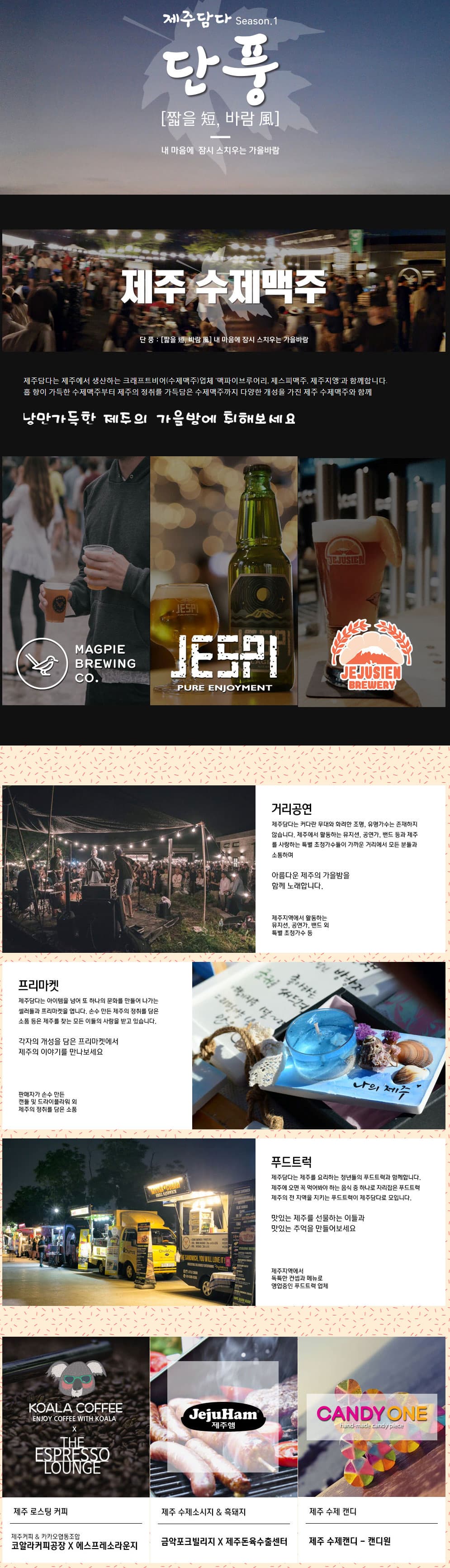 제주담다 Season.1 단풍 짧을 短 바람 風 내 마음에 잠시 스치우는 가을바람 제주 수제맥주 단풍 짧을短 바람風 내 마음에 잠시 스치우는 가을바람 제주담다는 제주에서 생산하는 크래프트비어(수제맥주)업체 '맥파이브루어리, 제스피맥주, 제주지앵'과 함께합니다. 홉 향이 가득한 수제맥주부터 제주의 정취를 가득담은 수제맥주까지 다양한 개성을 가진 제주 수제맥주와 함께 낭만가득한 제주의 가을밤에 취해보세요 MAGPIE BREWING CO. JE5PI PURE ENJOYMENT JEJUSIEM BREWERY 거리공연 제주담다는 커다란 무대와 화려한 조명, 유명가수는 존재하지 않습니다. 제주에서 활동하는 뮤지션, 공연가, 밴드 등과 제주를 사랑하는 특별 초청가수들이 가까운 거리에서 모든 분들과 소통하며 아름다운 제주의 가을밤을 함께 노래합니다. 제주지역에서 활동하는 뮤지션, 공연가, 밴드 외 특별 초청가수 외 프리마켓 제주담다는 아이템을 넘어 또 하나의 문화를 만들어 나가는 셀러들과 프리마켓을 엽니다. 손수 만든 제주의 정취를 담은 소품 등은 제주를 찾는 모든 이들의 사랑을 받고 있습니다. 각자의 개성을 담은 프리마켓에서 제주의 이야기를 만나보세요. 판매자가 손수만든 캔들 및 드라이플라워 외 제주의 정취를 담은 소품 푸드트럭 제주담다는 제주를 요리하는 청년들의 푸드트럭과 함께합니다. 제주에 오면 꼭 먹어봐야 하는 음식 중 하나로 자리잡은 푸드트럭 제주의 전 지역을 지키는 푸드트럭이 제주담다로 모입니다. 맛있는 제주를 선물하는 이들과 맛있는 추억을 만들어보세요 제주지역에서 독특한 컨셉과 메뉴로 영업중인 푸드트럭 업체 KOALA COFFEE ENJOY COFFEE WITH KOREA X THE SEPRESSO LOUNGE 제주 로스팅 커피 제주커피 앤 카카오협동조합 코알라커피공장 X 에스프레소라운지 JejuHam 제주햄 제주 수제소시지 앤 흑돼지 금악포크빌리지 X 제주돈육수출센터 CANDYONE 제수 수제 캔디 제주 수제캔드 - 캔디원