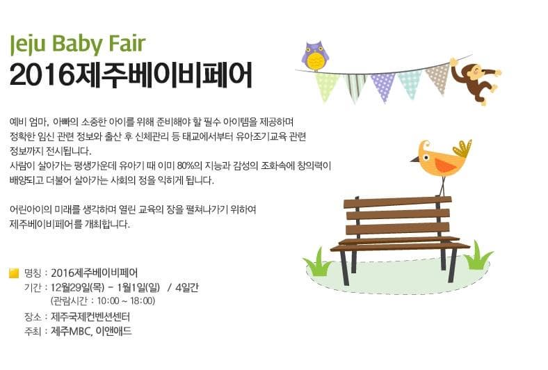 Juju Baby Fair 2016 제주베이비페어 예비엄마 아빠의 소중한 아이를 위해 준비해야 할 필수 아이템을 제공하며 정확한 임신 관련 정보와 출산 후 신체관리 등 태교에서부터 유아조기교육 관련정보까지 전시됩니다. 사람이 살아가는 평생가운데 유아기 때 이미 80%의 지능과 감성의 조화속에 창의력이 배양되고 더불어 살아가는 사회의 정을 익히게 됩니다. 어린아이의 미래를 생각하며 열린 교육의 장을 펼쳐나가기 위하여 제주베이비페어를 개최합니다. 명칭 2016제주베이비페어 기간 12월 29일(목) ~1월 1일(일) 4일간 (관람시간 10:00~18:00) 장소 제주국제컨변션센터 주최 제주MBC 이앤애드