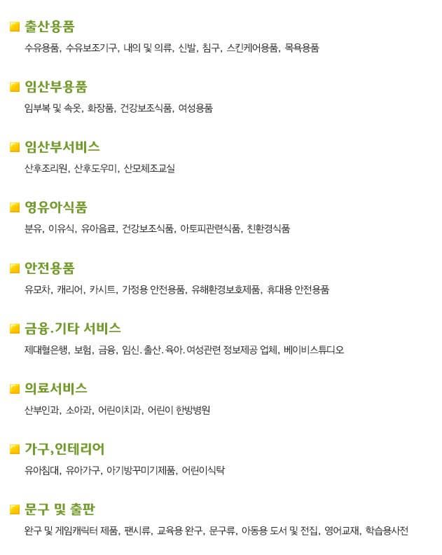 출산용품 수유용품 수유보조기구 내의 및 의류 신발 침구 스킨케어용품 목욕용품 임산부용품 임부복 및 속옷 화장품 건강보조식품 여성용품 임산부서비스 산후조리원 산후도우미 산모체조교실 영유아식품 분유 이유식 유아음료 건강보조식품 아토피관련식품 친환경식품 안전용품 유모차 캐리어 카시트 가정용 안전용품 유해환경보호제품 휴대용 안전용품 금융 기타 서비스 제대혈은행 보험 금융 임신 출산 육아 여성관련 정보제공 업체 베이비스튜디오 의료서비스 산부인과 소아과 어린이치과 어린이 한방병원 가구 인테리어 유아침대 유아가구 아기방꾸미기제품 어린이식탁 문구 및 출판 완구 및 게임캐릭터 제품 팬시류 교육용 완구 문구료 아동용 도서 및 전집 영어교재 학습용사전