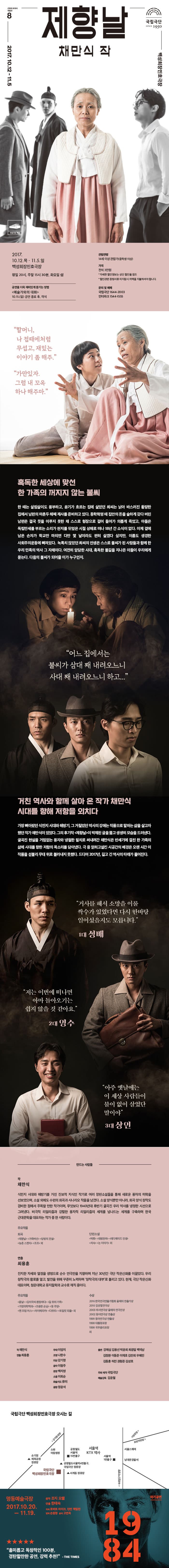 근현대 희곡의 재발견 8 제향날 채만식 작 2017.10.12-11.5 백성희장민호극장 국립극단 백장 2017.10.12.목 - 11.5.일 백성희장민호극장 평일 20시, 주말 15시 30분, 화요일 쉼 공연을 더욱 재미있게 즐기는 방법 예술가와의 대화 10.15(일) 공연 종료 후, 객석 관람연령 14세 이상 관람가(중학생 이상) 가격 전석 3만원 * 자세한 할인정보는 상단 할인율 참조 *할인관련 증빙서류 미지참시 차액을 지불하셔야 합니다. 문의 및 예매 국립극단 1644-2003 인터파크 1544-1555 할머니, 나 접때에처럼 무섭고, 재밌는 이야기 좀 해주. 가만있자. 그럼 내 꼬옥 하나 해주마. 혹독한 세상에 맞선 한 가족의 꺼지지 않는 불씨 한 때는 살림살이도 풍부하고, 윤기가 흐르는 집에 살았던 최씨는 낡아 바스러진 황랑한 집에서 남편의 마흔두 해째 제사를 준비하고 있다. 동학혁명 때 집안의 돈을 숱하게 갖다 버린 남편은 결국 뜻을 이루지 못한 채 스스로 형장으로 걸어 들어가 의롭게 죽었고, 아들은 독립만세를 부르는 소리가 천지를 뒤엎은 시절 상해로 더나 18년 간 소식이 없다. 이제 곁에 남은 손자가 학교만 마치면 다만 몇 날이라도 편히 살겠다 싶지만, 이름도 생경한 사회주의운동에 빠져있다. 녹록치 않았던 최씨의 인생은 스스로 불씨가 된 사람들과 함께 한 우리 민족의 역사 그 자체이다. 여전히 암담한 시대, 혹독한 불길을 지나온 이들이 우리에게 묻는다. 다음의 불씨가 될어줄 이가 누군인지. 어느 집에서는 불씨가 삼대 째 내려오느니 사대 째 내려오느니 하고... 거친 역사와 함께 살아 온 작가 채만식 시대를 향해 저항을 외치다 가장 뼈아팠던 식민지 시대와 해방기, 그 거칠었던 역사의 강에는 작품으로 말하는 삶을 살고자 했던 작가 채만식이 있었다. 그의 후기작 제향날이 박제된 그을 뚫고 생생히 모습을 드러낸다. 굴곡진 현실을 거침없는 풍자와 냉철한 필치로 써내려간 채만식은 반세기에 걸친 하 족의 삶에 시대를 향한 저항의 목소리를 담아냈다. 극 중 얽히고설킨 시공간의 배경은 오랜 시간 이 작품을 섣불리 무대 위로 불러내지 못했다. 드디어 2017년, 길고 긴 역사의 타래가 풀어진다. 거사를 해서 소망을 이룰 싹수가 있었다면 다시 한바탕 일어섰을지도 모릅니다. 1대 성배 저는 이번에 떠나면 아마 돌아오기는 쉽지 않을 것 같아요. 2대 영수 아주 옛날에는 이 세상 사람들이 불이 없이 살었단 말이야. 3대 상인 만드는 사람들 작 채민식 식민지 시대와 해방기를 거친 진보적 지식인 작가로 여러 장편소설들을 통해 새로운 풍자의 미학을 선보였으며, 소설 외에도 수편의 희곡과 시나리오 작품을 남겼다. 소설 양식뿐만 아니라, 희곡 양식 창작도 겸비한 점에서 주목할 만한 작가이며, 무엇보다 19740년대 후반기 굴곡진 우리 역사를 냉정한 시선으로 그려냈다. 비극적 리얼리즘과 강렬한 풍자적 리얼리즘의 세계를 넘나드는 세계를 구축하며 한국 근대문학을 대표하는 작가 중 한 사람이다. 주요작품 희곡 제향날, 가죽버선, 당랑의 전설, 농촌 스켓치, 조조 외 단편 소설 탁류, 태평천하, 레디메이드 인생, 치숙, 논 이야기 외 연출 최용훈 진지한 자세와 열정을 생명으로 순수 연극만을 지향하며 지난 30년간 극단 작은신화를 이끌었다. 우리 창작극의 활로를 열고, 발전을 위해 꾸준히 노력하며 창작극의 대부로 불리고 있다. 현재, 극단 작은신화 대표이며, 청운대학교 뮤지컬학과 교수로 재직 중이다. 주요작품 돐날, 김치국씨 환장하다, 길 위의 가족, 가정의학백과, 조용한 손님, 동 주앙, 맨 프럼 어스, 차이메리카, 다우트, 토일릿 피플 외 수상 2016 한국연극연출가협회 올해의 연출가상 2010 김상열연극상 2003 히서연극상 올해의 연극인상 2002 동아연극상 연출상 1999 동아연극상 연출상 1998 대통령표창 1998 국무총리표창 외 작 채만식 연출 최용훈 무대 이엄지 조명 나한수 의상 강기정 음악 이형주 분장 백지영 소품 이희순 화술지도 류미 음향 정윤석 출연 강애심 김용선 박윤희 최광일 백임남 김정환 이동준 이재호 김란희 우혜민 김동훈 허진 권형준 김성호 주최.제작 국립극단 예술감독 김윤철 국립극단 백성희장민호 오시는 길 안내 차기공연 1984 명동예술극장 2017.10.20. - 11. 19. 원작 조지 오웰 연출 한태숙 작색 로버트 아이크, 던컨 맥밀런 번역 손원정 윤색 고연옥 흥미롭고 독창적인 100분, 경탄할만한 공연, 강력 추천! - THE TIMES