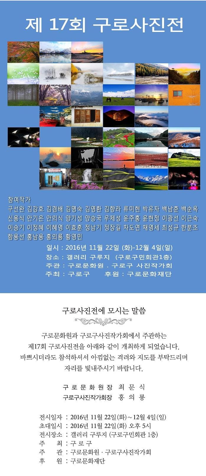 제17회 구로사진전 참여작가 구선완 김강호 김겸배 김명숙 김영환 김향라 류미현 박유자 백남춘 백순옥 신용식 안기은 안의식 양기성 양승국 우제성 윤줄홍 윤현정 이광선 이근숙 이승기 이정혜 이혜영 이효훈 정남기 정장길 차도연 채영세 최성규 한분조 함용선 홍남용 홍의룡 황영민 일시 2016년 11월 22일(화)~12월 4일(일) 장소 갤러리 구루지(구로구민화관 1층) 주관 구로문화원 구로구 사진작가회 주최 구로구 후원 구로문화재단 구로사진전에 모시는 말씀 구로문화원과 구로구사진작가회에서 주관하는 제17회 구로사진전을 아래와 같이 개최하게 되었습니다. 바쁘시더라도 참석하셔서 아낌없는 격려와 지도를 부탁드리며 자리를 빛내주시기 바랍니다. 구로문화원장 최문식 구로구사진작가회장 홍의룡 전시일자 2016년 11월 22일(화)~12월 4일(일) 초대일시 2016년 11월 22일(화)~ 오후 5시 전시장소 갤러리 구루지(구로구민회관 1층) 주최 구로구 주관 구로문화원 구로구사진작가회 후원 구로문화재단