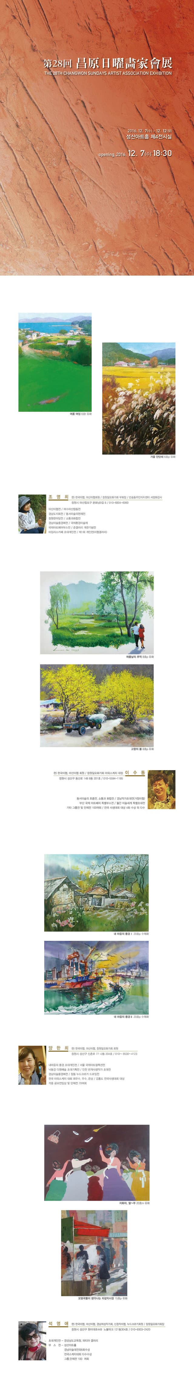 제28회 창원일요화가회 정기전 2016.12.7 수~12.12 월 성산아트홀 제4전시실 opening 2016.12.7 tn 18:30 여름 여정 6호 유화 가을안단테 6호 유화 조영희 현 한국미협 마산미협회원 창원일요화가회 부회장 반송동주민자치센터 서양화강사 창원시 마산합포구 문화남9길 8 010-6804-6060 마산미협전 여수마산합동전 경남도지화전 동서미술의현재전 창원한마당전 소통과화합전 경남미술품경매전 국제환경미술제 국제아트페어부스전 준갤러리 개관기념전 타임리스카페 초대개인전 제1회 개인전(미협갤러리) 여름날의 추억8호 유화 고향의 봄 8호 유화 현 한국미협 마신미협 회원 창원일요화가회 야외스케치 대장 창원시 성산구 동산로 48 8동 201호 010-5594-1185 이수동 동서미술의 흐름전 소통과 화합전 경남작가초대전(거창미협) 부산 국제 아트페어 특별부스전 월간 미술세계 특별초대전 기타 그룹전 및 단체전 100여회 전국 사생대회 대상 4회 수상 외 다수 내 마음의 풍경I 20호 수채화 내 마음의 풍경 II 20호 수채호 양한희 현 한국미협 마신미협 창원일요화가회 회원 창원시 성산구 신촌로 77 나동 204호 010-8530-4123 내 마음의 풍경 초대개인전 서울 국제아트컬렉션전 낙동강 다원예술 초대기획전 인천 번개사생작가 초대전 경남미술품경매전 창동 누드크로키 드로잉전 전국 야외스케치 대회 최우수 우수 은상 김흥도 전국사생대회대상 각종 공모전 일상 및 단체전 70여회 지화자 얼~쑤 20호 오뎅국물이 생각나는 자갈치시장 15호 석영애 현 한국미협 마산미협 경남여성작가회 신창작미협 누드크로키회원 창원일요화가회장 창원시 성산구 원이대로 499 노블파크 121동 304호 010-9303-2420 초대개인전 경상남도교육청 파티마 갤러리 부스전 성산아트홀 경나밈술대전외6회수상 전국스케치대회 다수수상 그룹 단체전 100여회