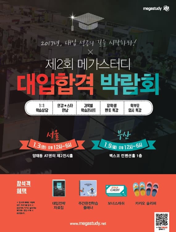 megastudy 2017년 대입 성공의 길을 시작하라! 제2회 메가스터디 대입학격 박람회 1:1 학습상담 인강 스타 만남 과목별 학습콘서트 장학생 멘토 특강 학부모 입시특강 서울 1.3(화) 오후 12시~6시 양재동 AT센터 제2전시홀 부산 1.9(월) 오후 12시~6시 벡스코 컨벤션홀 1층 참석객혜택 참석객 혜택은 박람회 세부 프로그램 참여 시 증정하며 카카오 슬리퍼는 얘기패스 현장 구매 시 증정합니다. 대입전략 자료집 주간완전학습 플래너 보너스캐쉬 카카오슬리퍼 www.megastudy.net