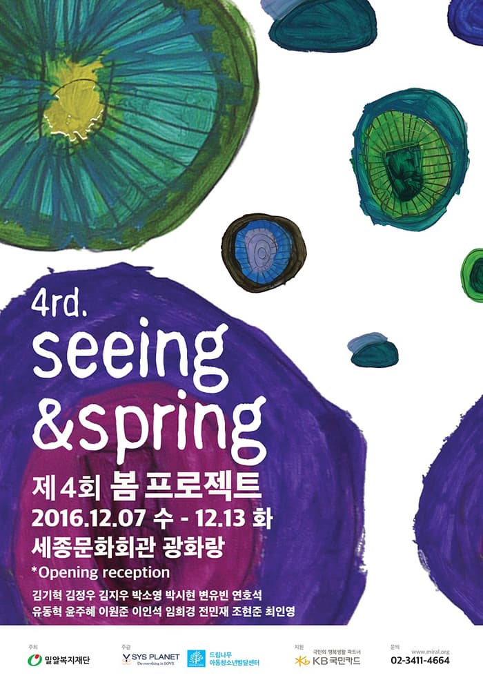 4rd seeing/spring 제4회 봄프로젝트 2016.12.07 수~ 12.13 화 세종문화회관 광화랑 Opening reception 김기혁 김정우 김지우 박소영 박시현 변유빈 연호석 유동혁 윤주혜 이원준 이인석 임희경 전민재 조현준 최인영 주최 밀알복지재단 주관 Y SYS PLANET 드림나무 아동청소년발달센터 직원 국민의 행복생활 파트너 KB국민카드 문의 02-3411-4664 www.miral.org