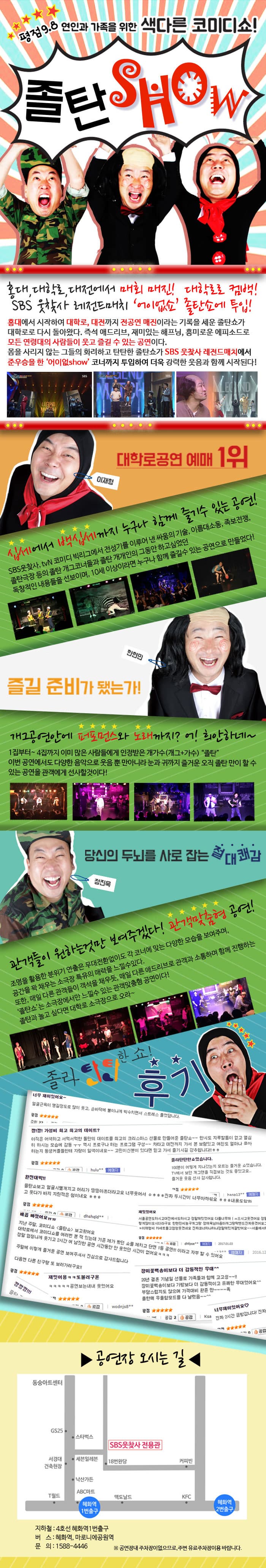평점 9.8 연인과 가족을 위한 색다른 코미디쇼! 졸탄 SHOW 홍대, 대학로, 대전에서 매회 매진! 대학로로 컴백! SBS 웃찾사 레전드매치 어이없쇼 졸탄쇼에 투입! 홍대에서  시작하여 대학로, 대전까지 전공연 매진이라는 기록을 세운 졸탄쇼가 대학로로 다시 돌아왔다. 즉석 애드리브, 재미있는 해프닝, 흥미로운 에프시도로 모든 연령대의 사람들이 즐길 수 있는 공연이다. 몸을 사라지 않는 그들의 화려하고 탄탄한 졸탄쇼가 SBS 웃찾사 레전드매치에서 준우승을 한 어이없show 코너까지 투입하여 더욱 강력한 웃음과 함께 시작된다! 대학로공연 예매1위 십세에서 백십세까지 누구나 함께 즐길 수 있는 공연! SBS웃찾사, tvN코미디 빅리그에서 전성기를 이루어 낸 싸움의 기술, 이름대소동, 족보전쟁, 졸탄극장 등의 졸탄 개그코너들과 졸탄 개개인의 그동안 하고 싶었던 독창적인 내용들을 선보이며, 10세 이상이라면 누구나 함께 즐길 수 있는 공연으로 만들었다! 즐길 준비가 됐는가! 개그공연안에 퍼포먼스와 노래까지? 어! 희안하네~ 1집부터~ 4집까지 이미 않은 사람들에게 인정받은 개가수(개그+가수) 졸탄 이번 공연에서도 다양한 음악으로 웃음 뿐 만아니라 눈과 귀까지 즐거운 오직 졸탄 만이 할 수 있는 공연을 관객에게 선사할 것이다! 당신의 두뇌를 사로 잡는 절대쾌감 관객들이 원하는것만 보여주겠다! 관객맞춤형 공연! 조명을 활용한 분위기 연출은 무대환전환없이도 각 코너에 맞는 다양한 모습을 보여주며, 공간을 꽉채우는 소극장 특유의 매력을 느낄 수 있다. 또한, 매일 다른 관객들이 객석을 채우듯, 매일 다른 애드리브로 관객과 소통하며 함께 진행하는 졸탄쇼는 소극장에서만 느낄 수 있는 관객맞춤형 공연이다! 졸탄과 놀고 싶다면 대학로 소극장으로 오라~ 졸라 탄탄한쇼! 후기 안내 공연장 오시는 길 지하철 4호선 혜화역 1번출구 버스: 혜화역, 마로니에공원역 문의 1588-4446 ※ 공연장내 주차장이없으므로, 주변 우료주차장이용 바랍니다.