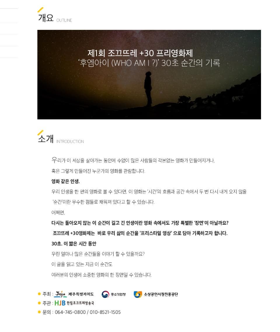 개요 OUTLINE 제1회 조끄뜨레 30 프리영화제 후엠아이(WHO AM I?) 30초 순간의 기록 소개 INTRODUCTION 우리가 이 세상을 살아가는 동안에 수없이 많은 사람들의 각본없는 영화가 만들어지거나 혹은 그렇게 만들어진 누군가의 영화를 관람합니다. 영화 같은 인생 우리 인생을 한 편의 영화로 볼 수 있다면 이 영화는 시간의 흐름과 공간 속에서 두 번 다시 내게 오지 않을 순간이란 무수한 점들로 채워져 있다고 할 수 있습니다. 어쩌면 다시는 돌아오지 않는 이 순간이 길고 긴 인생이란 영화 속에서도 가장 특별한 장면이 아닐까요? 조끄뜨레 30영화제는 바로 우리 삶의 순간을 프리스타일 영상으로 담아 기록하고자 합니다. 30초 이 짧은 시간 동안 우린 얼마나 많은 순간들을 이야기 할 수 있을까요? 이 글을 읽고 있는 지금 이순간도 여러분의 인생에 소중한 영하의 한 장면일 수 있습니다. 주최 제주특별자치도 중소기업청 소성공인시장진흥공단 주관 한림조끄뜨레방송국 문의 064-745-0800 010-8521-1505