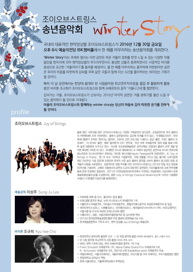 조이오브스트링스 송년음악회 Winter Story 국내의 대표적인 현악앙상블 조이오브스트링스가 2016년 12월 30일 금요일 오후8시 예술의전당 IBK챔버홀에서 한 해를 마무리하는 송년음아고히를 개최한다. Winter Story라는 주제로 열리는 이번 공연은 추운 겨울의 정취를 한껏 느낄 수 있는 다양한 작품들만을 한자리에 모아 현악앙상블의 부드러우면서도 풍성한 선율과 중후하면서도 서정적인 바리톤 음성으로 포근한 겨울이야기를 들려줄 예정이다. 올 한 해를 마무리하는 끝자락에 마련된이번 공연은 우리의 마음을 따뜻하게 감싸줄 주옥 같은 곡들과 함께 지난 시간을 돌이켜보는 의미있는 기회가 될 것이다. 특히 이날 공연에서는 한양대 음대와 빈 시립음악원 최고연주자과정을 졸업 후 활발하게 활동중인 바리톤 조규희가 조이오브스트링스와 함께 슈베르트의 걸작 겨울나그네를 협연한다. 깊어가는 겨울. 조이오브스트링스가 선보이는 2016년 마지막 공연은 겨울 분위기를 물씬 느낄 수 있는 음악회가 될 것으로 기대된다. 아울러 조이오브스트링스와 함께하는 winter story는 당신의 마음속 깊이 따뜻한 온기를 전하게 될 것이다. profile 조이오브스트링스 Joy of Strings 올해 창단 19주년을 맞은 조이오브스트링스는 다양한 기획공연과 정기공연 초청공연으로 한국 클래식의 저변확대에 크게 기여하였다. 클래식 공연장이라는 공간에 한계를 두지 않고 수원평궁시리즈 한국 메세나협회가 주최한 찾아가는 음악회 EBS의 간판 프로그램 스페이스 공감 출연 KBS클래식 오딧세이 더 콘서트 출연. 영화 말아톤의 OST연주회 부산 마루 국제음악제 참여 등을 통해 더욱 폭 넓게 대중에게 다가가고 있다. 지난해 오산문화예술회관 상주단체로 선정되어 클래식 관객 개발 및 저변 확대에 기여한 바 있다. 국내뿐만 아니라 해외에서도 수 차례의 성공적인 공연으로 아시아 연주단체로는 최초로 오스트리아에서 개최되는 하이든 페스티벌에 초청되었다. 또 Joy of Strings in Praha 한 오 수교 120주년 기념음악회 오랜 전통을 가지고 있는 벨기에 소로다문화재단 250주년 기념 공연에 초청되어 한국의 수준 높은 클래식 음악을 선보여 클래식 본고장인 유럽 관객들의 마음을 사롭잡았다. 성공적으로 유러 투어를 마친 조이오브스트링스는 2015년 한일 국교 정상화 50주년을 기념하여 고베와 서울에서의 공연과 도쿄의 대표적인 공연장인 기요이홀에서의 초청 연주회를 통해 문화 외교에도 앞장섰다. 2011년 (사)여성문화네트워크에서 주관하는 여성문화인 시상식에서 문화예술특별성을 수상했으며 음반 Joy of Strings Classical Moderinty와 10주년 기념음반 비발디 사계 협연 이성주를 발매하였다. 예술감독 이성주 Sung Ju Lee 이화여중 재학 중 도미 줄리어드 음대 졸업 이화 경향 콩쿠르 특상 뉴욕 비니아프스키 국제콩쿠르 1위 시벨리우스국제콩쿨 차이콥스키국제콩쿠르 권엘리자베스콩쿠르 국제콩쿠르 등 입상 세인트루이스심포니 시야돌심포니 마이애미심포니 체코필하모닉 kbs교향악단 서울시향 등 다수의 국내외 오케스트라 협연 시벨라우스 씨옴 서울국제바이올린콩쿠르 등 심사위원 역임 2012년 한국공연예술경연인협회 주관 올해의 공연예술가상 수상 한국예술종합학교 기악과 교수 현악 앙상블 Joy of Strings 예술감독 바리톤 조규희 Kyu hee Cho 한양대학교 음악대학 졸업후 도모 번 국립 음악원 졸업 빈 시립 음악원 최고연주자 과정 졸업 mbc 대학 가곡제 대상 한국 슈베르트협회 콩쿠르 1위 수상 Franz Schubert 국제콩쿠르 1위 Maria Callas Grand Prix 국제콩쿠르 2위 r.schmann 국제콩쿠르 3위 2001년 뉴욕 East West artist 국제콩쿠르 우승 국립오페라단 서울시오페라단 서울모테트합창단 부산시향 등 주요 오페라단 주요시립합창단 협연 한양다핵교 강의교수 역임 현재 서울대학교 가톨릭대학교에서 후 학양성