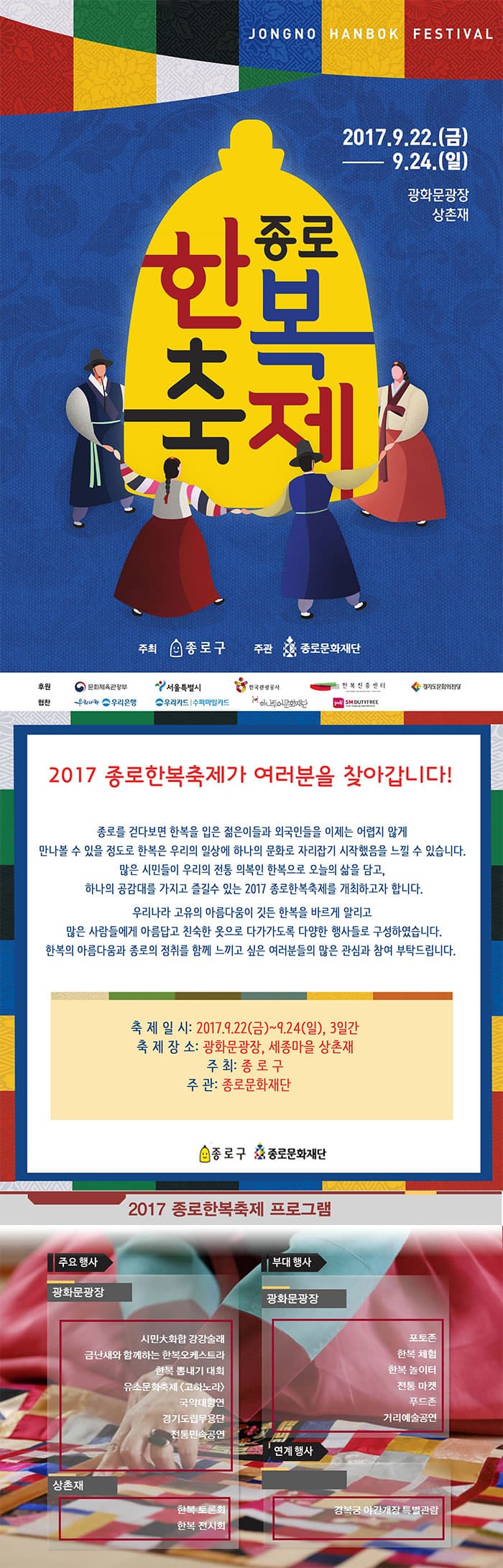 JONGNO HANBOK FESTIVAL 2017.9.22(금) ~ 9.24(일) 광화문광장 상촌재 종로 한복축제 주최 종로구 주관 종로문화재단 후원 문화체육관광부 서울특별시 한국관광공사 한복진흥센터 경기도문화의전당 협찬 우리나라 우리은행 우리카드 수퍼마일카드 하나투어문화재단 SM DUTYFREE 2017 종로한복축제가 여러분을 찾아갑니다! 종로를 걷다보면 한복을 입은 젊은이들과 외국인들을 이제는 어렵지 않게 만나볼 수 있을 정도로 한복은 우리의 일상에 하나의문화로 자리잡기 시작했음을 느낄 수 있습니다. 많은 시민들이 우리의 전통 의복인 한복으로 오늘의 삶을 담고, 하나의 공감대를 가지고 즐길 수 있는 2017 종로한복축제를 개최하고자 합니다. 우리나라 고유의 아름다움이 깃든 한복을 바르게 알리고 많은 사람들에게 아름답고 친숙한 옷으로 다가가도록 다양한 행사들로 구성하였습니다. 한복의 아름다움과 종로의 정취를 함께 느끼고 싶은 여러분들의 많은 관심과 참여 부탁드립니다. 축제일시 2017.9.22(금) ~ 9.24(일) 3일간 축제장소 광화문광장, 세종마을 상촌재 주최 종로구 주관 종로문화재단 종로구 종로문화재단 2017 종로한복축제 프로그램 주요 행사 광화문광장 시민大화합 강강술래 금난새와 함께하는 한복오케스트라 한복 뽐내기 대회 유소문화축제(고하노라) 국악대향연 경기도립무용단 전통민속공연 상촌재 한복 토론회 한복 전시회 부대행사 광화문광장 포토존 한복 체험 한복 놀이터 전통 마켓 푸드존 거리예술공연 연계 행사 경복궁 야간개장 특별관람