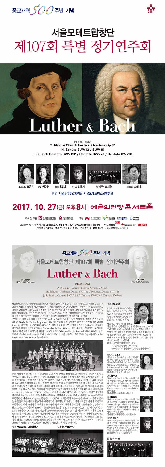 종교개혁 500주년 기념 서울모테트합창단 제107회 특별 정기연주회 Luther 앤 Bach PROGRAM O.Nicolai Church Festical Overture Op.31 H.Schutz SWV43 / SWV45 J.S. Bach Cantata BWV192 / Cantata BWV79 / Cantata BWV80 소프라노 오은경 알토 정순연 테너 최상호 베이스 정록기 알테무지크 서울 지휘자 박치용 협연 서울베아투스합창단 서울모테트청소년합창단 2017. 10. 27(금) 오후8시 | 예술의전당 콘서트홀 주최 및 주관 (재)서울모테트음악재단, 서울모테트합창단 후원 한국메세나협회, 기쁨병원, 대창, 태신인팩 공연문의 및 티켓예매 서울모테트합창단 02-579-7294~5 www.seoulmotet.com 예술의전당 인터파크 티켓 나눔티켓 티켓 R석 100,000원 S석 50,000원 A석 30,000원 B석 20,000원 C석 10,000원 초등학생이상 관람가능 종교개혁 500주년 기념 서울모테트합창잔 제107회 특별 정기연주회 M.Luther 1483-1546, Germany J. S Bach 1685-1750, Germany  M.Luther 앤 Bach PROGRAM O.Nicolai Church Festical Overture Op.31 H.Schutz SWV43 / SWV45 J.S. Bach Cantata BWV192 / Cantata BWV79 / Cantata BWV80 서울모테트합창단(지휘 박치용)은 2017년 10월 27일 예술의전당 콘서트홀에서 종교개혁 500주년을 기념하며 제 107회 특별 정기연주회를 한다. 서울모테트합창단은 종교와 역사뿐만 아니라 음악적으로도 커다란 변화를 일으킨 종교개혁의 의미를 후대 작곡가들의 곡을 통해 되새기고 기념하고자 이번 연주회를 기획하였다. 1부에서는 마틴 루터의 대표적인 코랄(chorale)로 알려진 내 주는 강한 성이요 의 선율을 기반으로 작곡된 O.Nicolai의 ein feste Burg ist unser Gott 와 루터의 음악 동역자인 게오르크 오토의 제자였던 H.Schutz 의 다쉬시편 중 SWV43과 SWV45 두 곡을 연주한다. 1부 마지막 곡으로는 J. S Bach가 종교개혁 기념일을 위해 작곡했다고 알려진 Nun danket alle Gott, BWV192 를 연주한다. 2분에서는 1부의 칸타타에 이어 종교개혁 기념일을 위한 J. S Bach의 칸타타 Gott, der Herr, ist Sonn und Schild, BWV79를 연주하며 2부 후반주에는 1부 첫 곡과 같이 마틴 루터의 코랄 내 주는 강한 성이요 를 사용한 Einfeste Burg ist unser Gott, BWV80 을 연주한다. 종교 개혁자 마틴 루터는 친구 발터에게 보낸 편지에 만약 신학자가 되지 않았다면 음악가가 되었을것 이라고 적을 정도로 음악적 소양이 탁월했다. 그가 번역한 돌이어 성경과 그가 탄생시킨 코랄은 후대 작곡다르의 음악적 원천이 되었으며 500년이 지난 지금까지도 여러 형태로 연주되고 있다. 종교개혁 500주년을 맞이하여 준비한 이번 특별연주회를 통해 종교개혁신앙을 음악적 예술로 승화시킨 후대 작곡가들의 발자취를 따라 걷는 시간이 되길 바라며 음악이 가야할 방향성과 참 의미에 대해 생각해 보는 소중한 시간이 되길 기대한다. 서울모테트합창단 제107회 특별 정기연주회는 지휘 박치용(서울모테트합창단 상임지휘자), 소프라노 오은경, 알토 정수연, 테너 최상호, 베이스 정록기, 알테무지크서울, 서울모테트청소년합창단, 서울베이투스합창단이 협연한다. 2017년 창단29년째를 맞이하는 서울모테트합창단은 순수하고 이상적인 합창음악의 실현과 교회음악의 바른 이상을 제시하고 실천 하겠다는 뚜렷한 목표를 가지고 활동해 온 대한미국을 대표하는 국내 유일의 민간 프로합창단이다. 서울모테트합창단은 지난 29년간의 다양한 연주 활동을 통해 우리 사회와 음악문화 전반에 좋은 영향을 끼쳐왔고 그 공로가 인정되어 2005년 대한민국문화예술상(음악부문 대통령상)수상, 2011년 대원음악상(대원문화재단)수상, 2014년 공연예술상(공연예술경영인협회)수상, 2016년 제17회 메세나대상 Arts 앤 Business상 수상, 2017년 제3회 예술의전당 예술대상 최우수상 등을 수상하였다. 이처럼 연주단체로서 실력과 음악적 가치를 크게 인정받으며 정도를 걸어 온 서울모테트합창단은 지난2014년 그간의 노력과 경험을 바탕으로 (재)서울모테트음악재단을 설립하였고 이제는 연주단체로뿐만 아니라 음악재단으로서 지경을 넓혀가고 있으며 29년째 걸어왔던 길을 계속 갈 것이다. 협연 서울모테트청소년합창단 서울베아투스합창단 지휘자 박치용 가장 순수한 목소리의 울림, 자연스러운 리듬의 표출, 깊이 있는 음악의 해석으로 합창음악에 대한 새로운 깊이와 즐거움을 맛보게 해 준 지휘자,  섬세하고 치밀한 완벽주의자. 생명의 소리를 전하는 구도자 라는 평을 받아오고 있다. 서울예고 작곡 및 성악전동 서울대 음대 성악과를 졸업한 박치용은 1989년 서울모테트합창단을 창단하여 정통합창음악의 진수를 선보여 왔으며 합창단의 운영을 통해 우리의 문화 환경을 뛰어 넘어 미래를 향한 창조적 음악활동의 모델을 제시해왔다. 지휘자 박치용은 성신여대 음대교수, 한양대 음대 겸임교수를 역임하였다. 현재 서울모테트음악재단 이사장 서울모테트합창단 상임지휘자 한국합창지휘자협회 이사 한국음악협회 이사 소프라노 오은경 서울대 음악대학 성악과 및 동대학원 졸업 / 맨하탄 음대(Manhattan School of Music) 석사 졸업 / 스토니부룩 뉴욕 주립대(SUNY at Stony Brook) 박사 졸업 / 음악협회 콩쿠르, 슈베르트 콩쿠르, 동아 콩쿠르, 뉴욕 Gaeumann 콩쿠르 1위 입상, 제 9회 대한민국오페라대상 여자주역상 수상 / 현재 세종대 음악과 교수 알토 정수연 한양대학교 음악대학 성악과 졸업 / 미국 피바디 콘서바토리(Peabody conservatory) 석사 및 전문연주자 과정 졸업 / 리더크란쯔, 오라토리오 소사이어티 등 다수대회 입상 / 한양대학교 겸임교수 역임 / 성신여자대학교 교수 역임 현재 / 세일음악문화재단 예술감독 테너 최상호 연세대학교 음악대학 성악과 졸업  / 독일 칼스루에 국립음대 대학원에서 Lied, Oratorio, 및 Opera 전공 / 프랑크푸르트 오페라단 단원 역임 / 카쎌(Kassel) 국립 오페라 단원 역임 / 헬무트 릴링과 이스라엘, 러시아, 남미의 순회공연 / 현재 한국예술종합학교 음악원 교수 베이스 정록기 한양대학교 음악대학 성악과 졸업 / 독일 칼스루에 국립음대 대학원 졸업 / 뮌헨ARD, 슈투트가르트 볼프 국제콩쿠르, 쯔비카우 슈만 국제콩쿠르 등 다수 수상 / 독일 칼스루에 국립음대 전임강사 역임 현재 한양대학교 음악대학 교수 알테무지크서울 (Alte Musik Seoul)