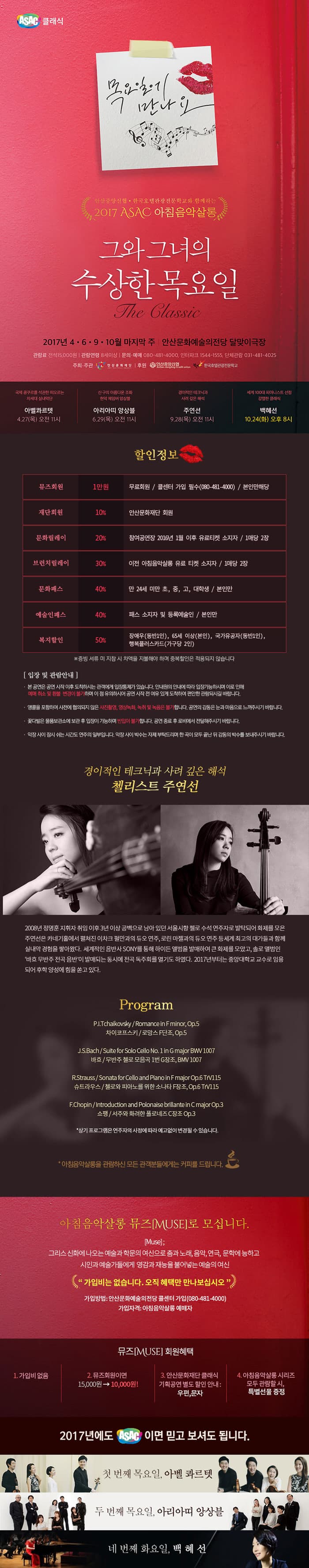 ASAC 클래식 목요일에 만나요 안산중앙신협.한국호텔관광전문학교와 함께하는 2017 ASAC 아침음악살롱 그와 그녀의 수상한 목요일 The Classic 2017년 4.6.9.10월 마지막 주 안산문화예술의전당 달맞이극장 관람료 전석 15,000원 관람연령 8세이상 문의.예매 080-481-4000, 인터파크 1544-1555, 단체관람 031-481-4025 주최.주관 안산문화재단 후원 안산중앙신협, 한국호텔관광전문학교 국제콩쿠르를 석권한 떠오르는 차세대 실내악단 아벨콰르뎃 4.27(목) 오전11시 신구의 아름다운 조화 현악 체임버 앙상블 아리아띠 앙상블 6.29(목) 오전 11시 경이적인 테크닉과 사려 깊은 해석 주연선 9.28(목) 오전 11시  세계 100대 피아니스트 선정 강렬한 클래식 백혜선 10.24(화) 오후 8시 할인정보 뮤즈회원 1만원 무료회원 / 콜센터 가입 필수(080-481-4000) / 본인만해당 재단회원 10% 안산문화재단 회원 문화릴레이 20% 참여공연장 2016년 1월 이후 유료티켓 소지자 / 1매당 2장 브런치릴레이 30% 이전 아침음악살롱 유료 티켓 소지자 / 1매당 2장 문화패스 40% 만 24세 미안 초,중,고 대학생 / 본인만 예술인패스 40% 패스 소지자 및 등록예술인 / 본인만 복지할인 50% 장애우(동반1인), 65세 이상(본인), 국가유공자(동반1인) 행복플러스카드(가구당 2인) ※ 증빙 서류 미지참 시 차액을 지불해야 하며 중복할인은 적용되지 않습니다. 입장 및 관람안내 본 공연은 공연 시작 이후 도착하시는 관객에게 입장통제가 있습니다. 안내원의 안내에 따라 입장가능하시며 이로 인해 예매 취소 및 환불 변경이 불가하며 이 점 유의하시어 공연 시작 전 여유 있게 도착하여 평안한 관람되시길 바랍니다. 앵콜을 포함하여 사전에 협의되지 않은 사진촬영, 영상녹화, 녹취 및 녹음은 불가합니다. 공연의 감동은 눈과 마음으로 느껴주시기 바랍니다. 꽃다발은 물품보관소에 보관 후 입장이 가능하며 반입이 불가합니다. 공연 종료 후 로비에서 전달해주시 바랍니다. 악장 사이 잠시 쉬는 시간도 연주의 일부입니다. 악장 사이 박수는 자제 부탁드리며 한 곡이 모두 끝난 뒤 감동의 박수를 보내주시기 바랍니다. 경이적인 테크닉과 사려 싶은 해석 첼리스트 주연선 2008년 정명훈 지휘자 취임 이후 3년 이상 공백으로 남아있던 서울시향 첼로 수석 연주자로 발탁되어 화제를 모은 주연선은 카네기홀에서 펼쳐진 이차크 펄만과 듀오 연주, 로린 마젤과의 듀오 연주 등 세계 최괴의 대가들과 함께 실내악 경험을 쌓아왔다. 세계적인 음반사 SONY를 통해 하이든 앨범을 발매하여 큰 화제를 모았고, 솔로 앨범인 바흐 무반주 전곡 음반이 발매되는 동시에 전곡 독주회를 열기도 하였다. 2017년부터는 중앙대학교 교수로 임용되어 후학 양성에 힘을 쏟고 있다. Program P.I.Tchaikovsky / Romance in F minor Op.5  차이코프스키 / 로망스 F단조, Op.5  J.S.Bach / Suite for Solo Cello No.1 in G major BWV 1007 바흐 / 무반주 첼로 모음곡 1번 G장조,  BMW1007  R.Strauss / Sonata for Cello and Piano in F Major, Op.6 TrV115 슈트라우스 / 첼로와 피아노를 위한 소나타 F장조, Op.6 TrV115  F.Chopin /  Introduction and Polonaise brillante in C major Op.3 쇼팽 / 서주와 화려한 플로네즈 C장조 Op.3 * 상기 프로그램은 연주자의 사정에 따라 예고없이 변경될 수 있습니다. * 아침음악살롱을 관람하신 모든 관객분들에게는 커피를 드립니다.  아침음악살롱 뮤즈 Muse로 모십니다. Muse 그리스 신화에 나오는 예술과 학문의 예신으로 춤과 노래, 음악, 연극, 문학에 능하고 시인과 예술가들에게 영감과 재능을 불어넣는 예술의 여신 가입비는 없습니다. 오직 혜택만 만나보십시오 가입방법 : 안산문화예술의전당 콜센터 가입(080-481-4000) 가입자격 : 아침음악사롱 예매자 뮤즈 Muse 회원혜택 1. 가입비 없음 2. 뮤즈회원이며 15,000원 10,000원! 3. 안산문화재단 클래식 기획공연 별도 할인 안내 : 우편, 문자 4. 아침음악살롱 시리즈 모두 관람할 시, 특별선물 증정 2017년에도 ASAC이면 믿고 보셔도 됩니다. 첫 번째 목요일, 아벨 콰르텟 두 번째 목요일, 아리아띠 앙상블 네 번째 화요일, 백혜선