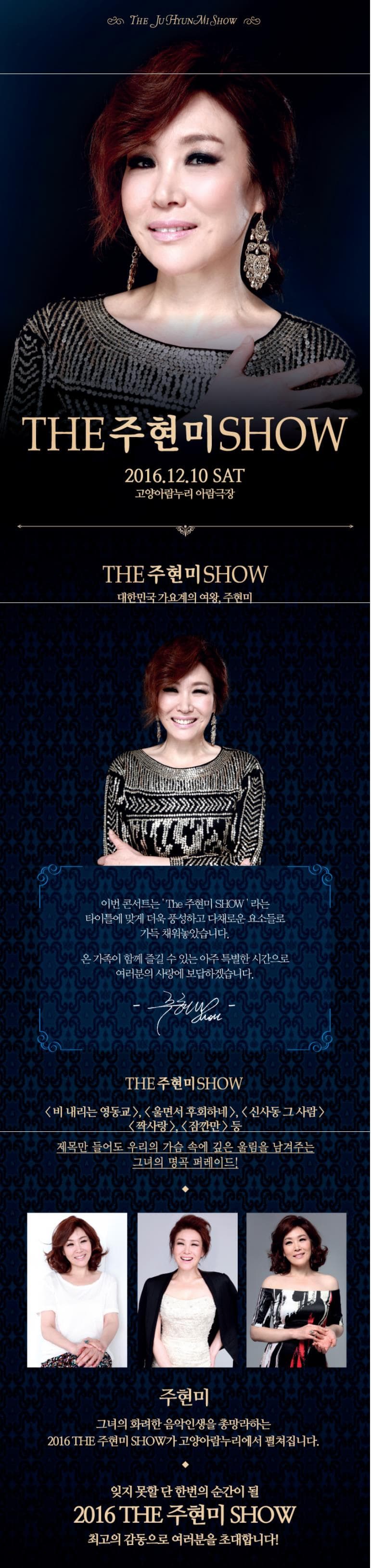 THE JUHYUNMI SHOW THE 주현미 SHOW 2016.12.10 SAT 고양아람누리 아람극장 THE 주현미 SHOW 대한민국 가요계의 여왕 주현미 이번 콘서트는 The 주현미 SHOW 라는 타이틀에 맞게 더욱 풍성하고 다채로운 요소들로 가득 채워놓았습니다. 온 가족이 함께 즐길 수 있는 아주 특별한 시간으로 여러분의 사랑에 보답하겠습니다. 주현미 SHOW THE 주현미 SHOW 비 내리는 영동교 울면서 후회하네 신사동 그 사람 짝사랑 잠깐만 등 제목만 들어도 우리의 가슴 속에 깊은 울림을 남겨주는 그녀의 명곡 퍼레이드! 주현미 그녀의 화려한 음악인생을 총망라하는 2016 THE 주현미 SHOW가 고양아람누리에서 펼쳐집니다. 잊지 못할 단 한번의 순간이 될 2016 THE 주현미 SHOW 최고의 감동으로 여러분을 초대합니다! 