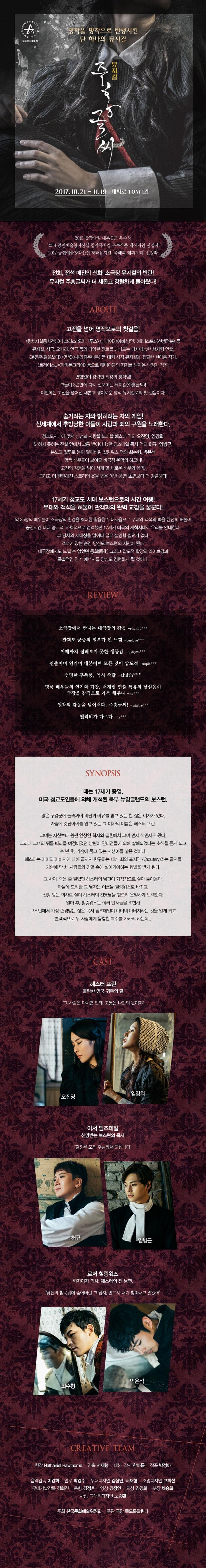 명작을 명작으로 탄생시킨 단 하나의 뮤지컬 뮤지컬 주홍글씨 2017.10.21 ~ 11.29 대학로 TOM 1관 2013 창작사닐 대본공모 우수상 2014 공연예술창작산실 창작뮤지컬 우수작품 제작지원 선정작 2017 공연예술창작산실 창작뮤지컬 올해의 레퍼토리 선정작 전회, 전석 매진의 신화! 소극장 뮤지컬의 반란! 뮤지컬 주홍글씨가 더 새롭고 강렬하게 돌아왔다! ABOUT 고전을 넘어 명작으로 첫걸음! 왕세자실종사건, 더 코러스 오이디푸스, 메디아, 아비,방연, 메피솓, 천생연분 등 뮤지컬 창극 오페라 연극 등의 다양한 장르를 넘나드는 다재다능한 서재형 연출 윤동주 달을쏘다 영웅 뿌리깊은나무 등 대형 창작 뮤지컬을 집필한 한아름 작가 트레이스U 마마돈크라이 등으로 매니아들의 지지를 받아온 박정아 작곡 변함없이 강력한 최강의 창작팀! 그들이 3년만에 다시 선보이는 뮤지컬 주홍글씨! 이번에는 고전을 넘어선 새롭고 경이로운 명작 뮤지컬로의 첫 걸음이다! 숨기려는 자와 밝히려는 자의 게임! 신세계에서 추방당한 이들이 사랑과 죄의 구원을 노래한다. 청교도시대에 맞서 신념과 사랑을 노래할 헤스터 역의 오진영 임강희 밝히지 못하는 진실 앞에서 고통 받아야 했던 딤즈테일 목사 역의 허규 임병근 분노와 질투로 눈이 멀어버린 칠링워스 역의 최수형 박은석 명품 배우들이 보여줄 비극적 운명의 하모니! 고전의 감동을 넘어 서게 할 새로운 배우와 음악 그리고 더 탄탄해진 스토리의 옷을 입은 이번 공연! 초연보다 더 강렬하다! 17세기 청교도 시대 보스턴으로의 시간 여행! 무대와 객석을 허물어 관객과의 완벽 교감을 꿈꾼다! 약 25명의 배우들이 소극장의 환경을 최대한 활용한 무대사용으로 무대와 객석의 벽을 완전히 허물어 공연시간 내내 종교적 사회적으로 엄격했던 17세기 미국의 개척시대로 우리를 안내한다! 그 당시의 시대상을 말이나 글로 설명할 필요가 없다. 객석에 앉는 순간 당신도 보스턴의 시민이 된다. 대극장에서도 느낄 수 없었던 동화 그리고 압도적 합창의 라이브감과 폭발적인 연기 에너지를 당신도 경험하게 될 것이다! REVIEW 소극장에서 만나는 대극장의 감동 rhgkdu*** 관객도 군중의 일부가 된 느낌 beelove*** 이때까지 접해보지 못한 생동감 hisky25*** 연출이며 연기며 대본이며 모든 것이 압도적 spia*** 선명한 후폭풍, 역시 죽달 thdth*** 명푸 배우들의 연기와 가창, 서재형 연출 특유의 낯설음이 극장을 감격으로 가득 챙다 na*** 원작의 감동을 넘어서다 주홍글씨! wuntre*** 퀄리티가 다르다 dy*** SYNOPSIS 때는 17세기 중엽 미국 청교도인들에 의해 개척된 북부 뉴잉글랜드의 보스턴. 많은 구경꾼에 둘러싸여 비난과 야유를 받고 있는 한 젊은 여자가 있다. 가슴에 갓난아이를 안고 있는 그 여자의 이름은 헤스터 프린. 그녀는 자신보다 훨씬 연상인 학자와 결혼해서 그녀 먼저 식민지로 왔다. 그러나 그녀의 뒤를 따라올 예정이었던 남편이 인디언들에 의해 살해되었다는 소식을 듣게 되고 수 년 후 가슴에 품고 있는 사생아를 낳은 것이다. 헤스터는 아이의 아버지에 대해 끝까지 함구하는 대신 죄의 표지인라는 글자를 가슴에 단 채 사람들의 경멸 속에 살아가야하는 형벌을 받게 된다. 그 사이 죽은 줄 알았던 헤스터의 남편이 기적적으로 살아 돌아온다. 마을에 도착한 그 남자는 이름을 칠링워스로 바꾸고, 신망 받는 의사로 살며 헤스터의 간통남을 찾으려 은밀하게 노력한다. 얼마 후 칠링워스는 여러 단서들을 조합해 보스턴에서 가장 존경받는 젊은 목사 딤즈데일이 아이의 아버지라는 것을 알게 되고 본격적으로 두 사람에게 음험한 복수를 가하려 하는데... CAST 헤스턴 프린 몰락한 영국 귀족의 딸 그 사람은 다치면 안돼. 고통은 나만의 몫이야 오진영 임강희 아서 딤즈데일 신망받는 보스턴의 목사 결정은 오직 주님께서 하십니다 허규 임병근 로저 칠링워스 학자이자 의사. 헤스터의 전 남편. 당신의 침묵뒤에 숨어버린 그 남자 반드시 내가 찾안고 말겠어 최수형 박은석 CREATIVE TEAM 원작 Nathaniel Hawthome 연출 서재형 대본 작사 한아름 작곡 박정아 음악감독 이경화 안무 박경수 무대디자인 김상민 서재형 조명디자인 고희선 무대기술감독 김희진 음향 김정훈 영상 김장연 의상 김경희 분장 채송화 사진 그래픽디자인 노승환 주최 한국문화예술위원회 주관 극단 죽도록달린다