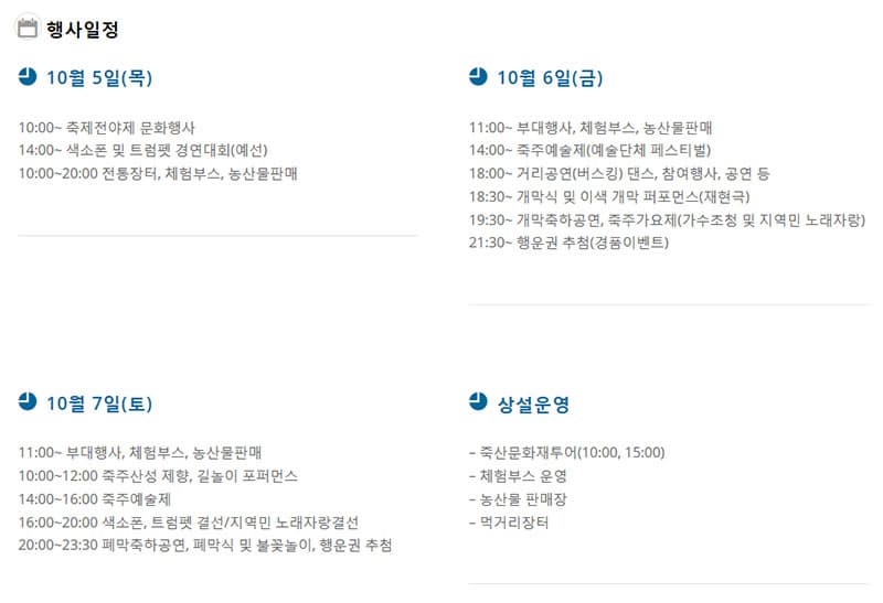 행사일정 10월 5일(목) 10:00~ 축제전야제 문화행사 14:00~ 색소폰 및 트럼펫 경연대회(예선)10:00~20:00 전통장터, 체험부스, 농산물판매 10월 6일(금) 11:00~ 부대행사, 체험부스, 농산물판매 14:00~ 죽주예술제(예술단체 페스티벌) 18:00~ 거리공연(버스킹) 댄스, 참여행사, 공연 등 18:30~ 개막식 및 이색 개막 퍼포먼스(재현극) 19:30~ 개막축하공연, 죽주가요제(가수초청 및 지역민 노래자랑) 21:30~ 행운권 추첨(경품이벤트) 10월 7일(토) 11:00~ 부대행사, 체험부스, 농산물판매 10:00~12:00 죽주산성 제향, 길놀이 포퍼먼스 14:00~16:00 죽주예술제 16:00~20:00 색소폰, 트럼펫 결선/지역민 노래자랑결선 20:00~23:30 폐막축하공연, 폐막식 및 불꽃놀이, 행운권 추첨 상설운영 죽산문화재투어(10:00, 15:00) 체험부스 운영 농산물 판매장 먹거리장터