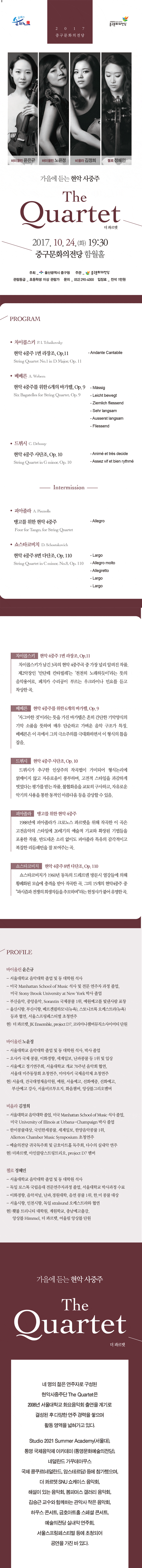 2017 중구문화의전당 바이올린 윤은규 바이올린 노윤정 비올라 김정희 첼로 정혜민 가을에 듣는 현악 사중주 The Quartet 더 콰르텟 2017.10.24.(화) 19:30 중구문화의전당 함월홀 주최_울산광역시 중구청 주관_중구문화의전당 관람등급_초등학생 이상 관람가 문의_052-290-4000 입장료_전석 1만원 프로그램 차이콥스키 P.I Tchaikovsky  현악 4중주 1번 라장조, Op.11 String Quartet No.1 in D Major, Op.11 - Andante Cantabile  베베른 A.Webern 현악 4중주를 위한 6개의 바가텔, OP.9 Six Bagatelles, for String Quartet, Op.9 - Massig - Leicht Bewegt - Ziemlich Fliessend - Sehr langsam - Ausserst langsam - Fliessend 드뷔시 C. Debussy 현악 4중주 사단조, Op.10 String Quartet in G minor, Op. 10 - Anime et tres decide - Assez vif et bien rythme  - Intermission - 피아졸라 A. Piazzolla 탱고를 위한 현악 4중주 Four for Tango, for String Quartet - Allegro 쇼스타코비치 D. Schostakovich 현악 4중주 8번 다단조,  OP. 110 String Quartet in C minor, No.8, Op.110 - Largo - Allegro molto - Allegretto -Largo -Largo 차이콥스키 현악 4중주 1번 라장조, Op.11 차이콥스키가 남긴 3곡의 현악 4중주곡 가장 널리 알려진 작품. 제2악장인 안단테 칸타빌레는 천천히 노래하듯이 라는 뜻의 음악용어로, 페치카 수리공이 부르는 우크라이나 민요를 듣고 착상한 곡. 베베른 현악 4중주를 위한 6개의 바가텔, Op.9 자그마한 것 이라는 뜻을 가진 바가텔은 흔히 간단한 기악양식의 기악 소품을 뜻하며 매우 단순하고 가벼운 음악 구조가 특징. 베베른은 이곡에서  그의 극소주의를 극대화하면서 이 형식의 틀을 잡음. 드뷔시 현악 4중주 사단조, Op. 10 드뷔시가 추구한 인상주의 작곡법이 가미되어 형식논리에 얽매이지 않고 자유로움이 풍부하며, 고전적 스타일을 과감하게 벗었다는 평가를 받는 작품. 불협화음을 교모히 구사하고, 자유로운 악기의 사용을 통한 동적인 아름다움 등을 감상할 수 있음. 피아졸라 탱고를 위한 현악 4중주 1988년에 피아졸라가 크로노스 콰르텟을 위해 작곡한 이 곡은 고전음악의 스타일에 20세기의 예술적 기교와 확장된 기법들을 포용한 작품. 반도네온 소리없이도 피아졸라 특유의 감각적이고 복잡한 리듬패턴을 잘 보여주는 곳. 쇼스타코비치 현악 4중주 8번 다단조, Op. 110 쇼스타코비치가 1960년 동독의 드레른덴 방문시 열강들에 의해 황폐화된 모습에 충격을 받아 작곡한 곡. 그의 15개의 현악4중주 중 파시즘과 전쟁의 희생자들을 추모하며 라는 헌정사가 붙어 유명한 곡. 프로필 바이올린 윤은규 - 서울대학교 음악대학 졸업 및 동 대학원 석사 - 미국 Manhattan School of Music 석사 및 전문 연주자 과정 졸업,  미국 Story Brook University at New York 박사 졸업 - 부산음악, 중앙음악, Sorantin 국제콩쿨 1위, 예원예고를 빛낸사람 표창 - 울산시향, 부산시향, 베르겐필하모닉(뉴욕), 스토니브룩 오케스트라(뉴욕) 등과 협연, 서울스프링페스티벌 초청연주 현) 더 콰르텟, JK Ensemble, project D7, 코리아나챔버뮤직소사이어티 단원 바이올린 노윤정 - 서울대학교 음악대학 졸업 및 동 대학원 석사, 박사 졸업 - 오사카 국제 콩쿨, 이화경향, 세계일보, 난파콩쿨 등 1위 및 입상 - 서울예고 정기연주회, 서울대학교 개교 70주년 음악회 협연, 서울대 미주 동창회 초청연주, 미야자키 국제음악제 초청연주  현) 서울대, 건국대영재음악원, 예원, 서울예고, 선화예중,선화예고, 부산예고 강사, 서울비르투오지, 화음챔버, 앙상블그리오멤버 비올라 김정희 - 서울대학교 암악대학 졸업, 미국 Manhattan School of Music 석사 졸업, 미국 University of Illinois at Urbana-Champaign 박사 졸업 - 한미콩쿨대상, 국민한세콩쿨, 세계일보, 한양음악콩쿨 1위, Allerton Chamber Music Symposium 초청연주 - 예술의전당 귀국독주회 및 금호아트홀 독주회, 다수의 실내악 연주 현0 더콰르테, 아인클랑스트링트리오, project D7 멤버 체로 정혜민 - 서울대학교 음악대학 졸업 및 동 대학원 석사 - 독일 로스톡 국립음대 전문연주자과정 졸업, 서울대학교 박사과정 수료 - 이화경향, 음악저널, 난파, 경원대학, 음연 콩쿨 1위, 한.미 콩쿨 대상 - 서울시향, 인천시향, 독일 Stralsund 오케스트라와 협연 현) 횃불 트리니티 대학원, 계원학교, 충남예고출강, 앙상블 Himmel, 더 콰르테, 어울림 앙상블 단원 가을에 듣는 현악 사중주 The Quartet 더 콰르텟 네 명의 젊은 연주자로 구성된 현악사중주단 The Quartet은 2006년 서울대학교 화요음악회 출연을 계기로 결성된 후 다양한 연주 경력을 쌓으며 활동 영역을 넓혀가고 있다. Studio 2021 Summer Academy(서울대), 통영 국제음악제 아카데미(통영문화예술의전당), 네덜란드 가우데아무스 국제 콩쿠르(네덜란드, 암스테르담) 등에 참가했으며, 더 콰르텟 SNU 쇼케이스 음악회, 해설이 있는 음악회, 봄파머스 갤러리 음악회, 김승근 교수와 함께하는 관악사 작은음악회, 하우스 콘서트, 금호아트홀 스페셜 콘서트, 예술의전당 실내악 연주회, 서울스프링페스티벌 등에 초청되어 공연을 가진 바 있다.