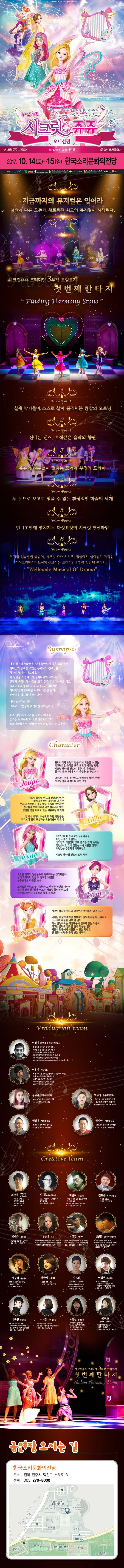 아이들의 순수한 마음이 모여 밤하늘의 별이 되다. 치링치링 시크릿 쥬쥬 오디션편 프리미엄 3부작 첫번째 판타지 시크릿쥬쥬 시리즈 iCreative Team 제작진 콩순이 드래곤편 2017.10.14(토) ~ 15(일) 한국소리문화의전당 지금까지의 뮤지컬은 잊어라 차원이 다른 모든게 새로워진 최고의 뮤지컬이 시작된다. 시크릿쥬쥬 프리미엄 3부작 트릴로지 첫번째판타지 뷰포인트 1 실제 악기들이 스스로 살아 움직이는 환상의 오프닝 뷰포인트 2 신나는 댄스, 보석같은 음악의 향연 뷰포인트 3 쥬쥬와 친구들이 펼치는 모험과 우정의 드라마 뷰포인트 4 두 눈으로 보고도 믿을 수 없는 환상적인 마술의 세계 뷰포인트 5 단 1초만에 펼쳐지는 다섯요정의 시크릿변신마법 뷰포인트 6 뮤지컬 엉뚱발랄 콩순이, 시크릿 쥬쥬 시리즈, 정글에서 살아남기 제작진 아이크리에이티브팀이 선보이는 프리미엄 3부작 첫번째 판타지 Wellmade Musical of Drama Synopsis 아직 완전히 평화로운 날이 돌아오지 않은 동화나라, 마녀들의 공포를 겪었던 동화나라 친구들은 각자의 집에서 나오지 않는다. 이상황을 개선하고자 동화나라의 레이지는 원래대로의 동화나라로 되돌리기 위해서는 마녀에게 빼앗겨버린 하모니스톤을 찾아서 레인보우 하프를 울려야한다. 마녀 포이즌의 함정 그리고 그 함정에 빠져버린 아이린까지... 쥬쥬 일행에게 다가올 모든 시련들을 쥬쥬는 친구들과 마녀 포이즌으로부터 동화나라를 다시 행복한 시절로 되돌릴 수 있을까? character 쥬쥬 동화나라와 요정의 힘을 다시 되돌릴 수 있는 시크릿스톤 조각을 모두 모으려 애쓰는 한편, 시크릿플라워밴드의 아름다운 음악으로 돌이된 동화나라에 다시 숨결을 불어넣는다. 고난과 시려을 꿋꿋하고 씩씩하게 헤쳐나가는 시크릿 플라워 밴드의 메인 보컬 릴리 시크릿플라워밴드의 건반담당이자 발레공주라는 닉네임의 소유자. 언제나 차분하고 겁도 많고 소심해 보이지만 친구들을 위해서라면 뒤로 물러서지 않는 강인한 면도 가지고 있는 외유내강 캐릭터. 언제나 배려와 희생으로 주변 사람들을 자기보다 먼저 보살피는 고운 마음씨의 소녀 로사 도도한 미모의 얼음공줄 똑부러지는 성격때문에 쉽게 다가서기 힘들거 같지만 내면은 누구보다도 따뜻한 소녀. 스마트한 두뇌로 늘 객관적이고 냉정한 판단을 내리며 결단력있게 친구들을 이끄는 시크릿 플라워밴드의 기타리스트이자 실질적인 리더, 브레인! 샤샤. 나이는 가장 어리지만 천부적인 음악적 재능을 너무 잘 알아 다소 잘난 척 하는 기질 때문에 친구가 없는 외톨이. 시크릿플라워밴드를 만나 마음을 열고 외톨이 천재에서 미워할 수 없는 막내로 언니들의 사랑을 듬뿍 받는 캐릭터 PRODUCTION TEAM 민정기 작 연출 및 총괄 프로듀소 정글에서 살아남기 총괄프로듀서 시크릿 쥬쥬 시즌2 총괄프로듀서 정글 어드벤처 테마파크 총감독 2016 엉뚱발랄콩순이 드래곤편 작 연출 2017 엉뚱발랄 콩순이 엄마편 작 연출 2017 시크릿쥬쥬 Finding Harmony Stone 작연출 엄윤기 제작감독 러시아 소치동계패럴림픽 폐막식 기인수식 기획팀 터키,이스탄불 세계경주엑스포 문화예술교류공연 기획,제작 2016 콩순이 드래곤편 2017 엉뚱발랄콩순이 엄마편 김유나 공동제작감독 Musical 달을 품은 슈퍼맨 조연출 Musical 캐미스토리 조연출 권영대 제작조감독 뽀로로와 동화여행 제작총괄 우당탕탕 아이쿠 제작총괄 백우정 공동제작감독 KBS뉴 스타임 연예수첩 조연출 정글 어드벤처 테마파크 제작PD 엉뚱발랄 콩순이 드래곤편 제작PD 박정만 제작조감독 뽀로로와 동화여행 제작총괄 뚜바뚜바 눈보리 제작총괄 CREATIVE TEAM 최관열 기술감독 조명디자인 디보와 슈퍼밴드 슈퍼영웅 뽀로로 뽀로로의 대모험 꼬마버스 타요 심재욱 무대미술총괄 또봇 태권K와 시간탐험대 위자드 머털 2016 콩순이 드래곤편 정용현 무대디자이너 2016 콩순이 드래곤 편 박종혁 영상감독 광고 배용준 일본 도쿄돔 팬미팅 영상제작감독 박효신 콘서트 GIFT영상감독 2016 콩순이드래곤편 김태근 음악감독 피노키오,정글에서 살아남기 2016 콩순이 드래곤편 장은영 작곡 전국 생활체육대회축전 개폐회식 음악감독 2016 신년음악회 우리의 소원은 통일 편곡 2016 엉뚱발랄콩순이 드래곤편 고상연 보컬코치 현 FnC Entertainment,oo Academy 앤 Global Training Center 보컬트레이너 2016 엉뚱발랄콩순이 드래곤편 김진환 음향디자인(제이인) 브로드웨이42번가(2004) KBS가족오락관,도전골든벨(2006) 창작뮤지컬 하트비트 블루레인 2016 콩순이 드래곤편 채승희 의상감독 MBC내 품에 라바와 친구들 시크릿 쥬쥬 시즌2 2016 콩순이 드래곤 편 박영애 소품감독 시크릿 쥬쥬 시즌 2 2016 콩순이 드래곤 편 김선희 인형사랑 코스틈제작 뮤지컬 정글에서 살아남기 뮤지컬 방귀대장 뿡뿡이 2016 콩순이 드래곤 편 이영우 마술감독 2012 마술올림픽 한국국가대표 마술사 역임 이탈리아 국제마술대회 2관왕 2016 콩순이 드래곤 편 이동원 안무감독 원 댄스 프로젝트 그룹 대표 성균관대학교 무용학과 겸임교수 2016 콩순이 드래곤 편 이서은 안무조감독 뮤지컬 구름빵 안무감독 뮤지컬 두리뭉실 뭉개공항 안무감독 2016 콩순이 드래곤 편 조용선 분장감독 테디베어와 함께하는 테르도 태권발레 2015 뮤지컬 친정엄마 2016 2016 콩순이 드래곤 편 김평화 그래픽 디자이너 엉뚱발랄콩순이 포스터 시크릿쥬쥬시즌2 포스터 정글어드벤처 테마파크 포스터 시크릿쥬쥬 프리미엄 3부작 트릴로지 첫번째판타지 공연장 오시는 길 한국소리문화의전당 주소 전북 전주시 덕진구 소리로 31 전화 063-270-8000