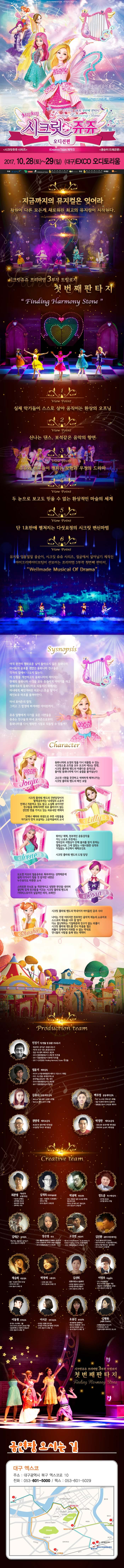아이들의 순수한 마음이 모여 밤하늘의 별이 되다. 치링치링 시크릿 쥬쥬 오디션편 프리미엄 3부작 첫번째 판타지 시크릿쥬쥬 시리즈 iCreative Team 제작진 콩순이 드래곤편 2017.10.28(토) ~ 29(일)대구 엑스코 오디토리움 지금까지의 뮤지컬은 잊어라 차원이 다른 모든게 새로워진 최고의 뮤지컬이 시작된다. 시크릿쥬쥬 프리미엄 3부작 트릴로지 첫번째판타지 뷰포인트 1 실제 악기들이 스스로 살아 움직이는 환상의 오프닝 뷰포인트 2 신나는 댄스, 보석같은 음악의 향연 뷰포인트 3 쥬쥬와 친구들이 펼치는 모험과 우정의 드라마 뷰포인트 4 두 눈으로 보고도 믿을 수 없는 환상적인 마술의 세계 뷰포인트 5 단 1초만에 펼쳐지는 다섯요정의 시크릿변신마법 뷰포인트 6 뮤지컬 엉뚱발랄 콩순이, 시크릿 쥬쥬 시리즈, 정글에서 살아남기 제작진 아이크리에이티브팀이 선보이는 프리미엄 3부작 첫번째 판타지 Wellmade Musical of Drama Synopsis 아직 완전히 평화로운 날이 돌아오지 않은 동화나라, 마녀들의 공포를 겪었던 동화나라 친구들은 각자의 집에서 나오지 않는다. 이상황을 개선하고자 동화나라의 레이지는 원래대로의 동화나라로 되돌리기 위해서는 마녀에게 빼앗겨버린 하모니스톤을 찾아서 레인보우 하프를 울려야한다. 마녀 포이즌의 함정 그리고 그 함정에 빠져버린 아이린까지... 쥬쥬 일행에게 다가올 모든 시련들을 쥬쥬는 친구들과 마녀 포이즌으로부터 동화나라를 다시 행복한 시절로 되돌릴 수 있을까? character 쥬쥬 동화나라와 요정의 힘을 다시 되돌릴 수 있는 시크릿스톤 조각을 모두 모으려 애쓰는 한편, 시크릿플라워밴드의 아름다운 음악으로 돌이된 동화나라에 다시 숨결을 불어넣는다. 고난과 시려을 꿋꿋하고 씩씩하게 헤쳐나가는 시크릿 플라워 밴드의 메인 보컬 릴리 시크릿플라워밴드의 건반담당이자 발레공주라는 닉네임의 소유자. 언제나 차분하고 겁도 많고 소심해 보이지만 친구들을 위해서라면 뒤로 물러서지 않는 강인한 면도 가지고 있는 외유내강 캐릭터. 언제나 배려와 희생으로 주변 사람들을 자기보다 먼저 보살피는 고운 마음씨의 소녀 로사 도도한 미모의 얼음공줄 똑부러지는 성격때문에 쉽게 다가서기 힘들거 같지만 내면은 누구보다도 따뜻한 소녀. 스마트한 두뇌로 늘 객관적이고 냉정한 판단을 내리며 결단력있게 친구들을 이끄는 시크릿 플라워밴드의 기타리스트이자 실질적인 리더, 브레인! 샤샤. 나이는 가장 어리지만 천부적인 음악적 재능을 너무 잘 알아 다소 잘난 척 하는 기질 때문에 친구가 없는 외톨이. 시크릿플라워밴드를 만나 마음을 열고 외톨이 천재에서 미워할 수 없는 막내로 언니들의 사랑을 듬뿍 받는 캐릭터 PRODUCTION TEAM 민정기 작 연출 및 총괄 프로듀소 정글에서 살아남기 총괄프로듀서 시크릿 쥬쥬 시즌2 총괄프로듀서 정글 어드벤처 테마파크 총감독 2016 엉뚱발랄콩순이 드래곤편 작 연출 2017 엉뚱발랄 콩순이 엄마편 작 연출 2017 시크릿쥬쥬 Finding Harmony Stone 작연출 엄윤기 제작감독 러시아 소치동계패럴림픽 폐막식 기인수식 기획팀 터키,이스탄불 세계경주엑스포 문화예술교류공연 기획,제작 2016 콩순이 드래곤편 2017 엉뚱발랄콩순이 엄마편 김유나 공동제작감독 Musical 달을 품은 슈퍼맨 조연출 Musical 캐미스토리 조연출 권영대 제작조감독 뽀로로와 동화여행 제작총괄 우당탕탕 아이쿠 제작총괄 백우정 공동제작감독 KBS뉴 스타임 연예수첩 조연출 정글 어드벤처 테마파크 제작PD 엉뚱발랄 콩순이 드래곤편 제작PD 박정만 제작조감독 뽀로로와 동화여행 제작총괄 뚜바뚜바 눈보리 제작총괄 CREATIVE TEAM 최관열 기술감독 조명디자인 디보와 슈퍼밴드 슈퍼영웅 뽀로로 뽀로로의 대모험 꼬마버스 타요 심재욱 무대미술총괄 또봇 태권K와 시간탐험대 위자드 머털 2016 콩순이 드래곤편 정용현 무대디자이너 2016 콩순이 드래곤 편 박종혁 영상감독 광고 배용준 일본 도쿄돔 팬미팅 영상제작감독 박효신 콘서트 GIFT영상감독 2016 콩순이드래곤편 김태근 음악감독 피노키오,정글에서 살아남기 2016 콩순이 드래곤편 장은영 작곡 전국 생활체육대회축전 개폐회식 음악감독 2016 신년음악회 우리의 소원은 통일 편곡 2016 엉뚱발랄콩순이 드래곤편 고상연 보컬코치 현 FnC Entertainment,oo Academy 앤 Global Training Center 보컬트레이너 2016 엉뚱발랄콩순이 드래곤편 김진환 음향디자인(제이인) 브로드웨이42번가(2004) KBS가족오락관,도전골든벨(2006) 창작뮤지컬 하트비트 블루레인 2016 콩순이 드래곤편 채승희 의상감독 MBC내 품에 라바와 친구들 시크릿 쥬쥬 시즌2 2016 콩순이 드래곤 편 박영애 소품감독 시크릿 쥬쥬 시즌 2 2016 콩순이 드래곤 편 김선희 인형사랑 코스틈제작 뮤지컬 정글에서 살아남기 뮤지컬 방귀대장 뿡뿡이 2016 콩순이 드래곤 편 이영우 마술감독 2012 마술올림픽 한국국가대표 마술사 역임 이탈리아 국제마술대회 2관왕 2016 콩순이 드래곤 편 이동원 안무감독 원 댄스 프로젝트 그룹 대표 성균관대학교 무용학과 겸임교수 2016 콩순이 드래곤 편 이서은 안무조감독 뮤지컬 구름빵 안무감독 뮤지컬 두리뭉실 뭉개공항 안무감독 2016 콩순이 드래곤 편 조용선 분장감독 테디베어와 함께하는 테르도 태권발레 2015 뮤지컬 친정엄마 2016 2016 콩순이 드래곤 편 김평화 그래픽 디자이너 엉뚱발랄콩순이 포스터 시크릿쥬쥬시즌2 포스터 정글어드벤처 테마파크 포스터 시크릿쥬쥬 프리미엄 3부작 트릴로지 첫번째판타지 공연장 오시는길 대구 엑스코 대구광역시 북구 엑스코로 10 전화 053-601-5000 팩스 053-601-5029 