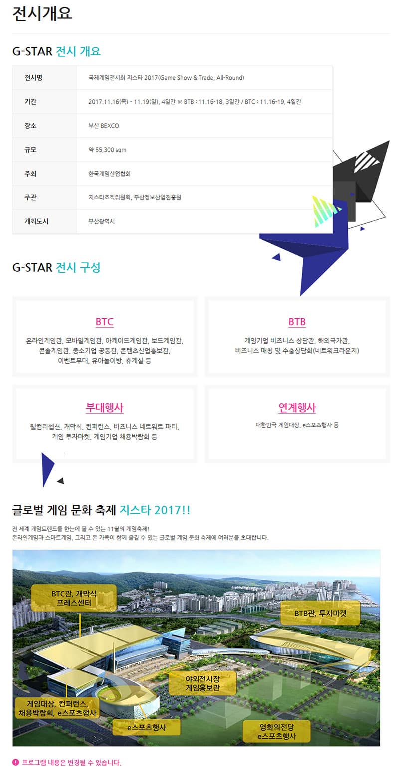 전시개요 G-STAR 전시 개요 전시명 국제게임전시회 지스타 2017(Game Show & Trade, All-Round) 기간 2017.11.16(목) ？ 11.19(일), 4일간 ※ BTB : 11.16-18, 3일간 / BTC : 11.16-19, 4일간 장소 부산 BEXCO 규모 약 55,300 sqm  주최 한국게임산업협회 주관 지스타조직위원회, 부산정보산업진흥원 개최도시 부산광역시 G-STAR 전시 구성 BTC 온라인게임관, 모바일게임관, 아케이드게임관, 보드게임관, 콘솔게임관, 중소기업 공동관, 콘텐츠산업홍보관, 이벤트무대, 유아놀이방, 휴게실 등 BTB 게임기업 비즈니스 상담관, 해외국가관, 비즈니스 매칭 및 수출상담회(네트워크라운지) 부대행사 웰컴리셉션, 개막식, 컨퍼런스, 비즈니스 네트워트 파티,  게임 투자마켓, 게임기업 채용박람회 등 연계행사 대한민국 게임대상, e스포츠행사 등 글로벌 게임 문화 축제 지스타 2017!! 전 세계 게임트렌드를 한눈에 볼 수 있는 11월의 게임축제! 온라인게임과 스마트게임, 그리고 온 가족이 함께 즐길 수 있는 글로벌 게임 문화 축제에 여러분을 초대합니다. 지스타 행사장 안내도 프로그램 내용은 변경될 수 있습니다.